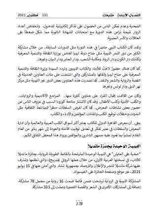 131
2021
178
‫تذ‬ ‫عىل‬ ‫الحصول‬ ‫من‬ ‫الناس‬ ‫تمكن‬ ‫وعدم‬ ‫الصحية‬
‫وانخفاض‬ .‫للدخول‬ ‫ونية‬‫إلكب‬ ‫اكر‬
‫أ‬
‫عداد‬
‫ضغطا‬ ‫شكل‬ ‫مما‬ ‫الثانوية‬ ‫الشهادة‬ ‫امتحانات‬ ‫مع‬ ‫الدورة‬ ‫هذه‬ ‫امن‬‫ز‬‫ت‬ ‫نتيجة‬ ‫الزوار‬
‫عىل‬
.‫ية‬‫ض‬‫الم‬ ‫واألش‬ ‫العائالت‬
‫الليت‬ ‫الكتاب‬ ‫كان‬ ‫ولقد‬
‫ا‬‫حاص‬
‫كة‬
‫مشار‬ ‫خالل‬ ‫من‬ ..‫السابقة‬ ‫ات‬‫ر‬‫الدو‬ ‫مثل‬ ‫الدورة‬ ‫هذه‬ ‫ف‬
‫المعرفية‬ ‫والتنمية‬ ‫الثقافة‬ ‫ارة‬‫ز‬‫بو‬ ‫الخاص‬ ‫ليبيا‬ ‫دولة‬ ‫جناح‬ ‫مثل‬ ‫الليبية‬ ‫النرس‬ ‫دور‬ ‫من‬ ‫الكثب‬
..‫ها‬‫وغب‬ ‫البيان‬ ‫ودار‬ ‫الجابر‬ ‫ودار‬ .‫الشعب‬ ‫ومكتبة‬ ‫الرواد‬ ‫ودار‬ ‫الكون‬ ‫دار‬ ‫وكذلك‬
‫حضور‬ ‫هناك‬ ‫كان‬ ‫كما‬
‫الف‬
‫ت‬
‫وا‬ ‫لألدباء‬
‫ل‬
‫ك‬
‫والتنمية‬ ‫الثقافة‬ ‫وزيرة‬ ‫السيدة‬ ‫وتردد‬ ‫الليبيي‬ ‫تاب‬
‫ف‬ ‫الحديثة‬ ‫العناوين‬ ‫مئات‬ ‫عىل‬ ‫اشتملت‬ ‫والت‬ ‫كي‬
‫بالمشار‬ ‫ولقائها‬ ‫ليبيا‬ ‫جناح‬ ‫عىل‬ ‫المعرفية‬
‫كز‬
‫مر‬ ‫مثل‬ ‫الليبية‬ ‫غب‬ ‫الدور‬ ‫بعض‬ ‫العناوين‬ ‫هذه‬ ‫تصدرت‬ ‫كما‬..‫والنقد‬ ‫والشعر‬ ‫والرواية‬ ‫القصة‬
.‫ها‬‫وغب‬ ‫لوتس‬‫ودار‬ ‫النيل‬ ‫نهر‬
‫من‬ ‫وكان‬
‫الالفت‬
‫إ‬
‫قب‬
‫ال‬
..‫والروايات‬ ‫األكاديمية‬ ‫اجع‬‫ر‬‫الم‬ ..‫منها‬ ‫ة‬‫كثب‬ ‫عناوين‬ ‫عىل‬ ‫اء‬‫ر‬‫الق‬
‫عن‬ ‫الناس‬ ‫عزوف‬ ‫ف‬ ‫السبب‬ ‫كورونا‬ ‫جائحة‬ ‫النتشار‬ ‫كان‬‫وقد‬ .‫األطفال‬ ‫وكتب‬ ‫األدبية‬ ‫والكتب‬
‫ا‬‫ر‬‫حظ‬ ‫السلطات‬ ‫لفرض‬ ‫كان‬ ‫كما‬ ..‫المعرض‬ ‫نشاطات‬ ‫بعض‬ ‫حضور‬
‫مثل‬ ‫الثقافية‬ ‫للمناشط‬
‫الك‬ ‫توقيع‬ ‫وحفالت‬ ‫الندوات‬
‫ت‬
‫ب‬
‫و‬
.‫والكتاب‬ ‫واالدباء‬ ‫المؤلفي‬ ‫لقاءات‬
..‫يبق‬
‫أ‬
‫ادارة‬ ‫وأن‬ ‫والعالمية‬ ‫العربية‬ ‫الكتب‬ ‫أسواق‬ ‫أكب‬ ‫يعتب‬ ‫للكتاب‬ ‫الدول‬ ‫القاهرة‬ ‫معرض‬ ‫ن‬
‫العام‬ ‫من‬ ‫يناير‬ ‫شهر‬ ‫إل‬ ‫والعودة‬ ‫اقامته‬ ‫توقيت‬ ‫تعديل‬ ‫ف‬ ‫تفكر‬ ‫مض‬ ‫ف‬ ‫والسلطات‬ ‫المعرض‬
‫تمشيا‬ ‫القادم‬
‫الن‬‫جمهور‬ ‫عليه‬ ‫تعود‬ ‫بما‬
‫هذا‬ ‫ورواد‬ ‫والمؤلفي‬ ‫ين‬‫اش‬
‫ال‬
.‫الكبب‬ ‫الثقاف‬ ‫محفل‬
‫مانديال‬ ‫بجائزة‬ ،‫للرواية‬ ‫الطويلة‬ ‫بالقائمة‬ ‫شحة‬‫المب‬ ‫الوحيدة‬ ‫الليبية‬ ‫ه‬ ”‫العايش‬ ‫عىل‬ ‫“صفية‬
‫ف‬‫وترس‬ ‫تنظمها‬ ‫والت‬ ،)‫ـح‬‫ـ‬‫ـ‬‫ـ‬‫ي‬‫(ص‬ ‫الروان‬ ‫عملها‬ ‫خالل‬ ‫من‬ ،‫األول‬ ‫العربية‬ ‫نسختها‬ ‫ف‬ ،‫لآلداب‬
‫عليها‬
‫ف‬ ‫عنها‬ ‫أعلن‬ ‫والت‬ .‫تشاد‬ ‫بجمهورية‬ ،‫جمة‬‫والب‬ ‫واإلعالن‬ ‫للنرس‬ ‫مانديال‬ ‫كة‬
‫ش‬
15
‫يوليو‬
2021
.‫الفيسبوك‬ ‫عىل‬ ‫الجائزة‬ ‫وصفحة‬ ‫موقع‬‫عب‬ ،
‫ضمت‬ ‫قائمة‬ ‫ضمن‬ ‫ترشحت‬ ‫الرواية‬ ‫ف‬ ‫الليبية‬ ‫كة‬
‫المشار‬
16
‫مجمل‬ ‫من‬ ‫رواية‬
78
.‫كة‬
‫مشار‬
‫وصلت‬ ‫ة‬‫القصب‬ ‫والقصة‬ ‫الشعر‬ ‫ف‬ ‫األخرى‬ ‫كات‬
‫ر‬‫المشا‬ ‫إل‬ ‫إضافة‬
‫إل‬
333
.‫كة‬
‫مشار‬
 