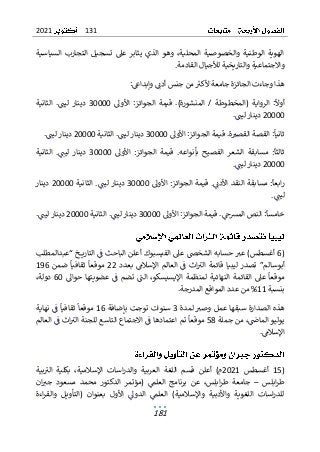 131
2021
181
‫السياسية‬ ‫التجارب‬ ‫تسجيل‬ ‫عىل‬ ‫يثابر‬ ‫الذي‬ ‫وهو‬ ،‫المحلية‬ ‫والخصوصية‬ ‫الوطنية‬ ‫الهوية‬
.‫القادمة‬ ‫لألجيال‬ ‫والتاريخية‬ ‫واالجتماعية‬
:‫وإبداغ‬ ‫أدن‬ ‫جنس‬ ‫من‬‫ألكب‬ ‫جامعة‬ ‫الجائزة‬ ‫وجاءت‬ ‫هذا‬
‫أوال‬
‫الرواي‬ :
‫ة‬
‫(المخطو‬
.)‫المنشورة‬ / ‫طة‬
‫األول‬ :‫الجوائز‬ ‫قيمة‬
30000
‫الثانية‬ .‫ليت‬ ‫دينار‬
20000
.‫ليت‬ ‫دينار‬
‫ثانيا‬
.‫ة‬‫القصب‬ ‫القصة‬ :
‫األول‬ :‫الجوائز‬ ‫قيمة‬
30000
‫الثانية‬ .‫ليت‬ ‫دينار‬
20000
.‫ليت‬ ‫دينار‬
‫ثالثا‬
.‫بأنواعه‬ ‫الفصيح‬ ‫الشعر‬ ‫مسابقة‬ :
‫األول‬ :‫الجوائز‬ ‫قيمة‬
30000
‫ال‬ .‫ليت‬ ‫دينار‬
‫ثا‬
‫نية‬
20000
.‫ليت‬ ‫دينار‬
.‫األدن‬ ‫النقد‬ ‫مسابقة‬ :‫ابعا‬‫ر‬
‫األول‬ :‫الجوائز‬ ‫قيمة‬
30000
‫الثانية‬ .‫ليت‬ ‫دينار‬
20000
‫دينار‬
.‫ليت‬
‫خامسا‬
.‫المرسح‬ ‫النص‬ :
‫األول‬ :‫الجوائز‬ ‫قيمة‬
30000
‫الثانية‬ .‫ليت‬ ‫دينار‬
20000
.‫ليت‬ ‫دينار‬
(
6
‫أغسطس‬
)
‫ع‬
‫حساب‬ ‫ب‬
‫“عبدالمطلب‬ ‫ـخ‬‫ـ‬‫ـ‬‫ـ‬‫ي‬‫التار‬ ‫ف‬ ‫الباحث‬ ‫أعلن‬ ‫الفيسبوك‬ ‫عىل‬ ‫الشخص‬ ‫ه‬
‫بعدد‬ ‫اإلسالم‬ ‫العالم‬ ‫ف‬ ‫اث‬‫الب‬ ‫قائمة‬ ‫ليبيا‬ ‫تصدر‬ ”‫أبوسالم‬
22
‫ضمن‬ ‫ثقافيا‬ ‫موقعا‬
196
‫موقعا‬
‫حوال‬ ‫عضويتها‬ ‫ف‬ ‫تضم‬ ‫الت‬ ،‫اإليسيسكو‬ ‫لمنظمة‬ ‫النهائية‬ ‫القائمة‬ ‫عىل‬
60
،‫دولة‬
‫بنسبة‬
11
‫ال‬ ‫المواقع‬ ‫عدد‬ ‫من‬ %
‫مد‬
.‫رجة‬
‫هذ‬
‫لمدة‬ ‫وصب‬ ‫عمل‬ ‫سبقها‬ ‫الصدارة‬ ‫ه‬
3
‫بإضافة‬ ‫توجت‬ ‫سنوات‬
16
‫نهاية‬ ‫ف‬ ‫ثقافيا‬ ‫موقعا‬
‫جملة‬ ‫من‬ ،‫الماض‬ ‫يوليو‬
58
‫موقعا‬
‫العالم‬ ‫ف‬ ‫اث‬‫الب‬ ‫للجنة‬ ‫التاسع‬ ‫االجتماع‬ ‫ف‬ ‫اعتمادها‬ ‫تم‬
.‫اإلسالم‬
(
15
‫أغسطس‬
2021
)‫م‬
‫ا‬ ‫اللغة‬ ‫قسم‬ ‫أعلن‬
‫لع‬
‫ربية‬
‫و‬
‫ا‬
‫بية‬‫الب‬ ‫بكلية‬ ،‫اإلسالمية‬ ‫اسات‬‫ر‬‫لد‬
‫ابلس‬‫ر‬‫ط‬
–
‫ان‬‫جب‬ ‫مسعود‬ ‫محمد‬ ‫الدكتور‬ ‫(مؤتمر‬ ‫العلم‬ ‫برنامج‬ ‫عن‬ ،‫ابلس‬‫ر‬‫ط‬ ‫جامعة‬
‫واألدب‬ ‫اللغوية‬ ‫اسات‬‫ر‬‫للد‬
‫األ‬ ‫الدول‬ ‫العلم‬ )‫واإلسالمية‬ ‫ية‬
‫اءة‬‫ر‬‫والق‬ ‫(التأويل‬ ‫بعنوان‬ ‫ول‬
 