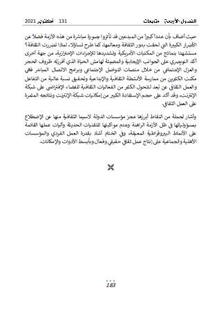 131
2021
183
‫عدد‬ ‫بأن‬ ‫أضاف‬ ‫حيث‬
‫ا‬
‫كبب‬
‫ا‬
‫فضل‬ ‫األزمة‬ ‫هذه‬ ‫من‬ ‫ة‬‫مباش‬ ‫بصورة‬ ‫تأثروا‬ ‫قد‬ ‫المبدعي‬ ‫من‬
‫عن‬
‫ة‬‫الكبب‬ ‫ار‬‫األص‬
‫ا‬
‫لحق‬ ‫لت‬
‫رت‬‫تض‬ ‫لماذا‬ ،‫تساؤال‬ ‫طرح‬ ‫كما‬ ،‫ومعالمها‬ ‫الثقافة‬ ‫بدور‬ ‫ت‬
‫الثقافة؟‬
‫أخرى‬ ‫جهة‬ ‫من‬ ،‫ازية‬‫اإلحب‬ ‫اءات‬‫ر‬‫لإلج‬ ‫وتشديدها‬ ‫األمريكية‬ ‫المكتبات‬ ‫من‬ ‫بنماذج‬ ‫مستشهدا‬
‫الحجر‬ ‫ظروف‬ ‫أفرزته‬ ‫الذي‬ ‫الحياة‬ ‫لهامش‬ ‫والمضيئة‬ ‫اإليجابية‬ ‫الجوانب‬ ‫عىل‬ ‫النويضي‬ ‫أكد‬
‫خالل‬ ‫من‬ ‫اإلجتماغ‬ ‫والعزل‬
‫من‬
‫الت‬ ‫صات‬
‫فه‬ ‫المباش‬ ‫االتصال‬ ‫امج‬‫ر‬‫وب‬ ‫اإلجتماغ‬ ‫واصل‬
‫التفاعل‬ ‫من‬ ‫عالية‬ ‫نسبة‬ ‫وتحقيق‬ ‫واإلبداعية‬ ‫الثقافية‬ ‫األنشطة‬ ‫ممارسة‬ ‫من‬ ‫ين‬‫الكثب‬ ‫مكنت‬
‫شبكة‬ ‫عىل‬ ‫اض‬‫اإلفب‬ ‫للفضاء‬ ‫الثقافية‬ ‫الفعاليات‬ ‫من‬ ‫الكثب‬ ‫لتتحول‬ ‫عد‬‫ب‬ ‫عن‬ ‫الثقاف‬ ‫والعمل‬
‫ال‬ ‫اإلستفادة‬ ‫حجم‬ ‫عىل‬ ‫أكد‬ ‫وقد‬ ،‫نت‬‫اإلنب‬
‫كبب‬
‫إم‬ ‫من‬
‫المثمرة‬ ‫ونتائجه‬ ‫نت‬‫اإلنب‬ ‫شبكة‬ ‫كانيات‬
.‫الثقاف‬ ‫العمل‬ ‫عىل‬
‫اإلضطالع‬ ‫عن‬ ‫منها‬ ‫الثقافية‬ ‫السيما‬ ‫الدولة‬ ‫مؤسسات‬ ‫عجز‬ ‫أبرزها‬ ‫النقاط‬ ‫من‬ ‫لجملة‬ ‫وأشار‬
‫القائمة‬ ‫عملها‬ ‫وأليات‬ ‫الحديثة‬ ‫للتقنيات‬ ‫مواكبتها‬ ‫وعدم‬ ‫اهنة‬‫ر‬‫ال‬ ‫األزمة‬ ‫ظل‬ ‫ف‬ ‫بمسؤولياتها‬
‫اطية‬‫ر‬‫وق‬‫البب‬ ‫األنماط‬ ‫عىل‬
‫الم‬
‫و‬ ،‫عيقة‬
‫والمؤسسات‬ ‫الفردي‬ ‫العمل‬ ‫بقدرة‬ ‫أشاد‬ ‫الختام‬ ‫ف‬
.‫واإلمكانات‬ ‫األدوات‬ ‫وبأبسط‬ ‫وفعال‬ ‫حقيق‬ ‫ثقاف‬ ‫عمل‬ ‫إنتاج‬ ‫عىل‬ ‫والجماعية‬ ‫األهلية‬

 