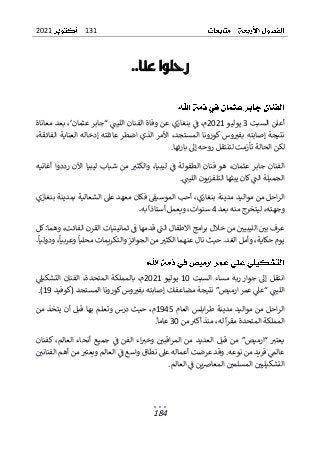 131
2021
184
..‫عنا‬ ‫رحلوا‬
‫السبت‬ ‫أعلن‬
3
‫يوليو‬
2021
،‫م‬
‫معان‬ ‫بعد‬ ،’‫عثمان‬ ‫“جابر‬ ‫الليت‬ ‫الفنان‬ ‫وفاة‬ ‫عن‬ ‫بنغازي‬ ‫ف‬
‫اة‬
‫نتيجة‬
،‫الفائقة‬ ‫العناية‬ ‫إدخاله‬ ‫عائلته‬ ‫اضطر‬ ‫الذي‬ ‫األمر‬ ،‫المستجد‬ ‫كورونا‬ ‫وس‬‫بفب‬ ‫إصابته‬
.‫بارئها‬ ‫إل‬ ‫روحه‬ ‫لتنتقل‬ ‫تأزمت‬ ‫الحالة‬ ‫لكن‬
‫أغانيه‬ ‫رددوا‬ ‫اآلن‬ ‫ليبيا‬ ‫شباب‬ ‫من‬ ‫والكثب‬ ،‫ليبيا‬ ‫ف‬ ‫الطفولة‬ ‫فنان‬ ‫هو‬ ،‫عثمان‬ ‫جابر‬ ‫الفنان‬
.‫الليت‬ ‫التلفزيون‬ ‫يبثها‬ ‫كان‬‫الت‬ ‫الجميلة‬
‫الر‬
‫اح‬
‫مو‬ ‫من‬ ‫ل‬
‫بنغازي‬ ‫بمدينة‬ ‫الشعالية‬ ‫عىل‬ ‫معهد‬ ‫فكان‬ ‫الموسيق‬ ‫أحب‬ ،‫بنغازي‬ ‫مدينة‬ ‫اليد‬
‫بعد‬ ‫منه‬ ‫ليتخرج‬ ،‫وجهته‬
4
‫أستاذا‬ ‫ويعمل‬ ،‫سنوات‬
.‫به‬
‫كل‬:‫وهما‬ ،‫الفائت‬ ‫القرن‬ ‫ثمانينيات‬ ‫ف‬ ‫قدمها‬ ‫الت‬ ‫االطفال‬ ‫امج‬‫ر‬‫ب‬ ‫خالل‬ ‫من‬ ‫الليبيي‬ ‫بي‬ ‫عرف‬
‫الكثب‬ ‫عنهما‬ ‫نال‬ ‫حيث‬ .‫الغد‬ ‫وأمل‬ ،‫حكاية‬ ‫يوم‬
‫من‬
‫الجوائ‬
‫محليا‬ ‫والتكريمات‬ ‫ز‬
‫وعربيا‬
‫ودوليا‬ ،
.
‫جو‬ ‫إل‬ ‫انتقل‬
‫السبت‬ ‫مساء‬ ‫ربه‬ ‫ار‬
10
‫يوليو‬
2021
‫م‬
‫التشكيىل‬ ‫الفنان‬ ،‫المتحدة‬ ‫بالمملكة‬ ،
‫(كوفيد‬ ‫المستجد‬ ‫كورونا‬‫وس‬‫بفب‬ ‫إصابته‬ ‫مضاعفات‬ ‫نتيجة‬ ”‫ارميص‬ ‫عمر‬ ‫“عىل‬ ‫الليت‬
19
.)
‫مواليد‬ ‫من‬ ‫احل‬‫ر‬‫ال‬
‫م‬
‫طر‬ ‫دينة‬
‫العام‬ ‫ابلس‬
1945
‫قبل‬ ‫بها‬ ‫وتعلم‬ ‫درس‬ ‫حيث‬ ،‫م‬
‫أ‬
‫من‬ ‫يتخذ‬ ‫ن‬
‫ا‬‫ر‬‫مق‬ ‫المتحدة‬ ‫المملكة‬
‫من‬ ،‫له‬
‫ذ‬
‫من‬‫أكب‬
30
.‫عاما‬
‫كفنان‬ ،‫العالم‬ ‫أنحاء‬ ‫جميع‬ ‫ف‬ ‫الفن‬ ‫اء‬‫وخب‬ ‫اقبي‬‫ر‬‫الم‬ ‫من‬ ‫العديد‬ ‫قبل‬ ‫من‬ ”‫“ارميص‬ ‫يعتب‬
‫ويعتب‬ ‫العالم‬ ‫ف‬ ‫واسع‬ ‫نطاق‬ ‫عىل‬ ‫أعماله‬ ‫عرضت‬ ‫وقد‬ .‫نوعه‬ ‫من‬ ‫فريد‬ ‫عالم‬
‫من‬
‫ال‬ ‫أهم‬
‫فناني‬
.‫العالم‬ ‫ف‬ ‫ين‬‫ص‬‫المعا‬ ‫المسلمي‬ ‫التشكيليي‬
 