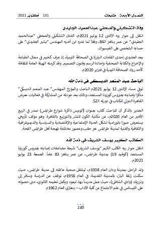 131
2021
185
‫االثني‬ ‫ربه‬ ‫جوار‬ ‫إل‬ ‫انتقل‬
12
‫يوليو‬
2021
‫“عبدالحميد‬ ‫والصحق‬ ‫التشكيىل‬ ‫الفنان‬ ،‫م‬
‫ـ‬‫ل‬‫ا‬ ‫يناهز‬ ‫عمر‬ ‫عن‬ ”‫الجليدي‬
84
‫وفقا‬ ،
‫عىل‬ ”‫الجليدي‬ ‫“بشب‬ ‫المهندس‬ ‫أخيه‬ ‫ابن‬ ‫ه‬‫نرس‬ ‫لما‬
‫ح‬
‫سا‬
‫الشخ‬ ‫به‬
.‫الفيسبوك‬ ‫عىل‬ ‫ص‬
‫الطباعة‬ ‫مجال‬ ‫ف‬ ‫كخبب‬ ‫عرف‬ ‫إذ‬ ،‫الليبية‬ ‫الصحافة‬ ‫ف‬ ‫البارزة‬ ‫القامات‬ ‫إحدى‬ ‫الجليدي‬ ‫يعد‬
‫و‬ .‫التصميم‬ ‫وفنون‬ ‫الرسم‬ ‫وإجادة‬ ‫الصحفية‬ ‫والكتابة‬ ‫اج‬‫ر‬‫واإلخ‬
‫قد‬
‫للثقافة‬ ‫العامة‬ ‫الهيئة‬ ‫كرمته‬
‫اير‬‫فب‬ ‫ف‬ ‫الليبية‬ ‫الصحافة‬ ‫رواد‬ ‫كأحد‬
2020
‫م‬
.
‫اإلثني‬ ‫مساء‬ ‫توف‬
12
‫يوليو‬
2021
‫والمؤرخ‬ ‫الباحث‬ ‫م‬
‫عبد‬ ”‫المهندس‬
”‫الدبسك‬ ‫المنعم‬
‫معرض‬ ‫فعاليات‬ ‫ف‬ ‫كة‬
‫المشار‬ ‫من‬ ‫عودته‬ ‫بعد‬ ‫وذلك‬ ،‫المستجد‬ ‫كورونا‬‫وس‬‫بفب‬ ‫بإصابته‬ ‫ا‬‫متأثر‬
‫ال‬ ‫دورته‬ ‫ف‬ ‫للكتاب‬ ‫الدول‬ ‫القاهرة‬
‫ـ‬
52
.
‫(أتو‬ ‫بعنوان‬ ‫كتاب‬ ‫للباحث‬ ‫أن‬ ‫بالذكر‬ ‫الجدير‬
‫بي‬
‫ذاكرة‬ ‫س‬
‫ـع‬‫ـ‬‫ب‬‫الر‬ ‫ف‬ ‫صدر‬ )‫ابلس‬‫ر‬‫ط‬ ‫ع‬
‫شوار‬
‫العام‬ ‫من‬ ‫األخب‬
2020
،‫م‬
‫بالقاهرة‬ ‫ـع‬‫ـ‬‫ـ‬‫ـ‬‫ي‬‫والتوز‬ ‫للنرس‬ ‫الكون‬ ‫مكتبة‬ ‫عن‬
.
‫تأريح‬ ‫مؤلف‬ ‫وهو‬
‫والديم‬ ‫والسياسية‬ ‫واإلقتصادية‬ ‫اإلجتماعية‬ ‫الحياة‬ ‫لشكل‬ ‫امية‬‫ر‬‫بانو‬ ‫ا‬‫صور‬ ‫يستعرض‬
‫و‬
‫افية‬‫ر‬‫غ‬
‫بلهجة‬ ‫مختلفة‬‫وعصور‬ ‫حقب‬ ‫عب‬ ‫ابلس‬‫ر‬‫ط‬ ‫لمدينة‬ ‫والفنية‬ ‫والثقافية‬
‫أ‬
‫اب‬‫ر‬‫ط‬ ‫هل‬
.‫القحة‬ ‫لس‬
‫ا‬
‫كورونا‬ ‫وس‬‫بفب‬ ‫إصابته‬ ‫مضاعفات‬ ‫نتيجة‬ ”‫يف‬‫الرس‬ ‫“يوسف‬ ‫الكبب‬ ‫الكاتب‬ ‫ربه‬ ‫جوار‬ ‫نتقل‬
‫(كوفيد‬ ‫المستجد‬
19
‫يناهز‬ ‫عمر‬ ‫عن‬ ،‫ابلس‬‫ر‬‫ط‬ ‫بمدينة‬ )
83
.‫عاما‬
‫الجمعة‬
23
‫يوليو‬
2021
.‫م‬
‫العام‬ ‫ودان‬ ‫بمدينة‬ ‫احل‬‫ر‬‫ال‬ ‫ولد‬
1938
‫لينتق‬ ،‫م‬
‫ل‬
‫عا‬ ‫صحبة‬
‫حيث‬ ،‫ابلس‬‫ر‬‫ط‬ ‫مدينة‬ ‫إل‬ ‫ئلته‬
‫العام‬ ‫ف‬ .‫القديمة‬ ‫بالمدينة‬ ،‫الباز‬ ‫زنقة‬ ‫سكنت‬
1956
‫وسافر‬ ‫اسة‬‫ر‬‫الد‬ ‫عن‬ ‫توقف‬ ،‫م‬
‫إل‬
‫حصوله‬ ‫حت‬ ،‫الثانوي‬ ‫تعليمه‬ ‫ويكمل‬ ‫ليعود‬ ،‫بها‬ ‫مدرسا‬ ‫عمل‬ ‫حيث‬ ،)‫الشاط‬ ‫(وادي‬ ‫ونزريك‬
‫اآلداب‬ ‫كلية‬‫من‬ ‫االجتماع‬ ‫علم‬ ‫ف‬ ‫الليسانس‬ ‫عىل‬
–
‫العام‬ ‫بنغازي‬
1962
.‫م‬
 