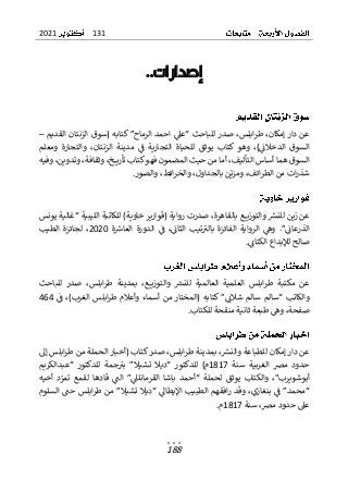 131
2021
188
‫إصدارات‬
..
‫ط‬ ،‫إمكان‬ ‫دار‬ ‫عن‬
‫ا‬‫ر‬
‫صد‬ ،‫بلس‬
‫القديم‬ ‫الزنتان‬ ‫(سوق‬ ‫كتابه‬ ”‫الرماح‬ ‫احمد‬ ‫“عىل‬ ‫للباحث‬ ‫ر‬
–
‫ومعلم‬ ‫والتجارة‬ ،‫الزنتان‬ ‫مدينة‬ ‫ف‬ ‫التجارية‬ ‫للحياة‬ ‫يوثق‬ ‫كتاب‬ ‫وهو‬ ،)‫الدخالن‬ ‫السوق‬
‫وفيه‬ ،‫وتدوين‬ ،‫وثقافة‬ ،‫ـخ‬‫ـ‬‫ـ‬‫ـ‬‫ي‬‫تأر‬ ‫كتاب‬‫فهو‬ ‫المضمون‬ ‫حيث‬ ‫من‬ ‫أما‬ ،‫التأليف‬ ‫أساس‬ ‫هما‬ ‫السوق‬
‫بالجداو‬ ‫ن‬‫ومزي‬ ،‫ائف‬‫ر‬‫الط‬ ‫من‬ ‫ات‬‫ر‬‫شذ‬
،‫ل‬
‫ا‬‫ر‬‫والخ‬
‫والصور‬ ،‫ئط‬
.
‫يونس‬ ‫“غالية‬ ‫الليبية‬ ‫للكاتبة‬ )‫خاوية‬ ‫(قوارير‬ ‫رواية‬ ‫صدرت‬ ،‫بالقاهرة‬ ‫ـع‬‫ـ‬‫ـ‬‫ـ‬‫ي‬‫والتوز‬ ‫للنرس‬ ‫زين‬ ‫عن‬
‫ة‬‫العاش‬ ‫الدورة‬ ‫ف‬ ،‫الثان‬ ‫تيب‬‫بالب‬ ‫الفائزة‬ ‫الرواية‬ ‫وه‬ .”‫الذرعان‬
2020
‫الطيب‬ ‫لجائزة‬ ،
‫الكتان‬ ‫لإلبداع‬ ‫صالح‬
.
‫ع‬
‫للباحث‬ ‫صدر‬ ،‫ابلس‬‫ر‬‫ط‬ ‫بمدينة‬ ،‫ـع‬‫ـ‬‫ـ‬‫ـ‬‫ي‬‫والتوز‬ ‫للنرس‬ ‫العالمية‬ ‫العلمية‬ ‫ابلس‬‫ر‬‫ط‬ ‫مكتبة‬ ‫ن‬
‫ف‬ ،)‫الغرب‬ ‫ابلس‬‫ر‬‫ط‬ ‫وأعالم‬ ‫أسماء‬ ‫من‬ ‫(المختار‬ ‫كتابه‬ ”‫شالن‬ ‫سالم‬ ‫“سالم‬ ‫والكاتب‬
464
‫للكتاب‬ ‫منقحة‬ ‫ثانية‬ ‫طبعة‬ ‫وه‬ ،‫صفحة‬
.
‫بمدينة‬ ،‫والنرس‬ ‫للطباعة‬ ‫إمكان‬ ‫دار‬ ‫عن‬
‫طر‬
‫ص‬ ،‫ابلس‬
‫إل‬ ‫ابلس‬‫ر‬‫ط‬ ‫من‬ ‫الحملة‬ ‫(أخبار‬ ‫كتاب‬‫در‬
‫سنة‬ ‫الغربية‬ ‫مض‬ ‫حدود‬
1817
‫“عبدالكريم‬ ‫للدكتور‬ ‫جمة‬‫بب‬ ”‫تشيال‬ ‫“ديال‬ ‫للدكتور‬ )‫م‬
‫أخيه‬ ‫د‬‫تمر‬ ‫لقمع‬ ‫قادها‬ ‫الت‬ ”‫القرمانلىل‬ ‫باشا‬ ‫“أحمد‬ ‫لحملة‬ ‫يوثق‬ ‫والكتاب‬ ،"‫أبوشويرب‬
‫تشيال‬ ‫“ديال‬ ‫اإليطال‬ ‫الطبيب‬ ‫افقهم‬‫ر‬ ‫وقد‬ ،‫بنغازي‬ ‫ف‬ ”‫“محمد‬
”
‫اب‬‫ر‬‫ط‬ ‫من‬
‫السلوم‬ ‫حت‬ ‫لس‬
‫سنة‬ ،‫مض‬ ‫حدود‬ ‫عىل‬
1817
‫م‬
.
 