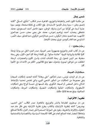 131
2021
189
‫"كتابه‬ ‫السنك‬ ‫"شكري‬ ‫للكاتب‬ ‫صدر‬ ،‫القاهرة‬ ،‫ـع‬‫ـ‬‫ـ‬‫ـ‬‫ي‬‫والتوز‬ ‫والطباعة‬ ‫للنرس‬ ‫الكون‬ ‫مكتبة‬ ‫عن‬
‫وطن‬ ‫(ضمب‬
–
‫ف‬ ‫الكتاب‬ ‫يقع‬ .)‫االستبداد‬ ‫ـوا‬‫ـ‬‫م‬‫قاو‬ ‫ـال‬‫ج‬‫ر‬ ‫ة‬‫سب‬
616
‫ة‬‫سب‬ ‫ويضم‬ ،‫صفحة‬
‫الو‬ ‫فاء‬‫وش‬ ‫ار‬‫ر‬‫أح‬ ‫ن‬‫م‬ ‫كوكبة‬ ‫ه‬ ‫أسماء‬ ‫ة‬‫عرس‬
‫طن‬
:‫منهم‬ ،
‫د‬‫محم‬ ،‫المسعودي‬ ‫د‬‫أحم‬ ‫فاضل‬
‫عبدالعزيز‬ ‫حسن‬ ،‫ر‬‫معم‬ ‫يحت‬ ‫عىل‬ ‫د‬‫محم‬ ،‫ـواس‬‫ح‬‫إ‬ ‫ـم‬‫ي‬‫اه‬‫ر‬‫إب‬ ‫ـد‬‫ـ‬‫أحم‬ ،‫رمضان‬ ‫طق‬‫ص‬‫م‬
،‫ض‬‫الن‬ ‫سيف‬ ‫عبدالجليل‬ ،‫كول‬
‫الب‬ ‫حمن‬‫عبدالر‬ ‫حسن‬ ،‫البكوش‬ ‫مختار‬ ‫عبدالحميد‬ ،‫األشهب‬
‫ا‬‫الكيخي‬ ‫رمضان‬ ‫نوري‬ ،‫كويدير‬‫عبدالقادر‬ ‫وس‬‫ن‬‫الس‬
.
‫ع‬
‫ك‬ ‫دار‬ ‫ن‬
‫(رحلة‬ ‫رواية‬ ‫من‬ ‫الثان‬ ‫الجزء‬ ‫صدر‬ ،‫العربية‬ ‫مض‬ ‫بجمهورية‬ ‫ـع‬‫ـ‬‫ـ‬‫ـ‬‫ي‬‫والتوز‬ ‫للنرس‬ ‫تاب‬
‫رحلة‬ ‫وه‬ ،‫األول‬ ‫الجزء‬ ‫كايا‬ ‫لرحلة‬ ‫تكملة‬ ‫ف‬ .”‫صالح‬ ‫“عائشة‬ ‫الليبية‬ ‫والروائية‬ ‫للكاتبة‬ )‫كايا‬
‫الرحلة‬ .‫ات‬‫ر‬‫والحضا‬ ‫الكون‬ ‫ار‬‫ش‬‫وأ‬ ‫للذات‬ ‫اكتشاف‬ ‫رحلة‬ ‫إل‬ ‫تتحول‬ ‫الزمن‬ ‫عب‬ ‫متخيلة‬
‫من‬ ‫انطلقت‬
‫شو‬
‫ليم‬ ‫اط‬
‫ة‬‫األمب‬ ‫مع‬ ‫األحداث‬ ‫من‬ ‫الكثب‬ ‫فالفيوس‬ ‫ومع‬ ‫معها‬ ‫ونتعرف‬ ،‫وريا‬
‫كايا‬
.
)‫الميعاد‬ ‫(حكايات‬ ‫الجديد‬ ‫كتابه‬ ”‫برهانة‬ ‫“عىل‬ ‫للدكتور‬ ‫صدر‬ ،.‫تونس‬ ،‫الزمان‬ ‫تب‬ ‫دار‬ ‫عن‬
‫باإلسقاط‬ ‫تحديدا‬ ‫تختص‬ ‫والت‬ ،‫الليت‬ ‫الشعت‬ ‫المأثور‬ ‫من‬ ‫الحكايات‬ ‫من‬ ‫مجموعة‬ ‫وه‬
‫دا‬ ‫الدالل‬
‫خل‬
‫المجلس‬
‫المي‬ ‫أو‬
‫إل‬ ‫قسمها‬ ‫وقد‬ .‫الذكوري‬ ‫عاد‬
‫خمسة‬
‫الحكايات‬ ‫وه‬ ‫أنواع؛‬
‫األسطورية‬
،
‫الم‬ ‫والحكايات‬
‫ث‬
‫ال‬ ‫والحكايات‬ ،‫الشعبية‬ ‫والحكايات‬ ‫لية‬
‫مرحة‬
،
‫والحكايات‬
،‫المناقبية‬
‫عددها‬ ‫وبلغ‬
109
‫حكاية‬
.
‫ـع‬‫ـ‬‫ـ‬‫ـ‬‫ي‬‫والتوز‬ ‫والنرس‬ ‫للطباعة‬ ‫يسطرون‬ ‫دار‬ ‫عن‬
‫بالقاهرة‬ ،
‫للكاتب‬ ‫صدر‬ ،
‫“ع‬
‫الحب‬ ‫ىل‬
‫يب‬
،)‫انية‬‫ز‬‫االت‬ ‫(نظرية‬ ‫كتابه‬ ”‫بوخريص‬
‫و‬
‫ضد‬ ‫عام‬ ‫فكر‬ ‫وه‬ ،‫انية‬‫ز‬‫االت‬ ‫نظرية‬ ‫يطرح‬ ‫الكتاب‬
‫تكامل‬ ،‫ار‬‫ر‬‫الق‬ ‫إصدار‬ ‫قبل‬ ‫المستمرة‬ ‫الموازنة‬ ‫عىل‬ ‫يقوم‬ ،‫والتفريط‬ ‫اط‬‫ر‬‫واإلف‬ ‫التطرف‬
‫للمنافع‬
‫وتعاطل‬
‫واالجت‬ ‫واالقتصادية‬ ،‫السياسية‬ ‫األصعدة‬ ‫كافة‬ ‫عىل‬ ‫العام‬ ‫الصالح‬ ‫تجاه‬ ‫للمضار‬
‫ما‬
‫عية‬
‫وال‬
.‫ثقافية‬
 