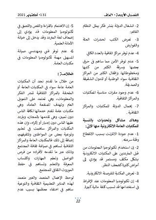 131
2021
22
2
-
‫النظام‬ ‫يمثل‬ ‫فكر‬ ‫بنش‬ ‫الدولة‬ ‫انشغال‬
‫القائم‬
:
3
-
‫العثة‬ ‫ات‬‫لحش‬ ‫الكتب‬ ‫تعرض‬
‫والقوارض‬
4
-
‫اكز‬‫ر‬‫م‬ ‫توفر‬ ‫عدم‬
‫بالعدد‬ ‫ثقافية‬
‫الكاف‬
5
-
‫ساه‬ ‫مما‬ ‫األمن‬ ‫توفر‬ ‫عدم‬
‫حرق‬ ‫ف‬ ‫م‬
‫كتبها‬ ‫من‬ ‫الكثب‬ ‫ورسقة‬ ‫بعضها‬
‫اكز‬‫ر‬‫الم‬ ‫من‬ ‫الكثب‬ ‫وإقفال‬ .‫ومخطوطاتها‬
‫الشقيقة‬ ‫للدول‬ ‫أو‬ ‫الوطنية‬ ‫سواء‬ ‫الثقافية‬
‫والصديقة‬
.
6
-
‫للمكتبات‬ ‫مناسبة‬ ‫ات‬‫ر‬‫مق‬ ‫وجود‬ ‫عدم‬
‫الثقافية‬ ‫اكز‬‫ر‬‫والم‬
.
7
-
‫اك‬‫ر‬‫والم‬ ‫للمكتبات‬ ‫الدولة‬ ‫إهمال‬
‫ز‬
‫الثقافية‬
.
‫بالنسبة‬ ‫وتحديات‬ ‫مشاكل‬ ‫وهناك‬
‫للمكتبا‬
‫اآلت‬ ‫منها‬ ‫ونية‬‫االلكت‬ ‫العامة‬ ‫ت‬
:
1
-
‫االنقطاع‬ ‫بسبب‬ ‫نت‬‫االنب‬ ‫جودة‬ ‫عدم‬
‫رسعته‬ ‫وقلة‬
.
2
-
‫من‬ ‫المعلومات‬ ‫تكنولوجيا‬ ‫استخدام‬ ‫إن‬
‫ونية‬‫االلكب‬ ‫المكتبات‬ ‫عىل‬ ‫ددين‬‫المب‬ ‫قبل‬
‫إىل‬ ‫يؤدي‬ ‫قد‬ ‫ومستمر‬ ‫مكثف‬ ‫بشكل‬
‫النظر‬ ‫كضعف‬‫ة‬‫كثب‬‫اض‬‫ر‬‫أم‬
.
3
-
‫ونية‬‫االلكب‬ ‫للقرصنة‬ ‫المكتبة‬ ‫تعرض‬
.
4
-
‫اط‬‫ر‬‫اإلف‬ ‫عند‬ ‫المعلومات‬ ‫تكنولوجيا‬ ‫إن‬
‫ة‬‫كبب‬‫مالية‬ ‫كلفة‬‫تسبب‬ ‫قد‬ ‫استخدامها‬ ‫ف‬
.
5
-
‫االهتما‬ ‫إن‬
‫ف‬ ‫واللصق‬ ‫والقص‬ ‫اءة‬‫ر‬‫بالق‬ ‫م‬
‫إىل‬ ‫يؤدي‬ ‫قد‬ ‫المعلومات‬ ‫تكنولوجيا‬
‫خيانة‬ ‫إىل‬ ‫يدخل‬ ‫وقد‬ ‫دد‬‫المب‬ ‫لغة‬ ‫إضعاف‬
‫العلمية‬ ‫األمانة‬
.
6
-
‫فت‬ ‫توفر‬ ‫عدم‬
‫صيا‬ ‫ومهندس‬
‫نة‬
‫ف‬ ‫المعلومات‬ ‫تكنولوجيا‬ ‫مهمة‬ ‫لتسهيل‬
‫العامة‬ ‫مكتبات‬
.
:
‫المكتبات‬ ‫أن‬ ‫نجد‬ ‫تقدم‬ ‫ما‬ ‫خالل‬ ‫من‬
‫ا‬ ‫ف‬ ‫سواء‬ ‫عامة‬ ‫العامة‬
‫أو‬ ‫العامة‬ ‫لمكتبات‬
‫الفكر‬ ‫تنش‬ ‫الثقافية‬ ‫اكز‬‫ر‬‫بالم‬ ‫الملحقة‬
‫التمويل‬ ‫عىل‬ ‫تعتمد‬ ‫وه‬ ،‫والمعلومات‬
‫وه‬ ،‫العامة‬ ‫للمنفعة‬ ‫وتهدف‬ ‫العام‬
‫مكتبات‬
‫الناس‬ ‫لكافة‬ ‫خدماتها‬ ‫تقدم‬ ‫عامة‬
‫دد‬‫ويب‬ ،‫بالمجان‬ ‫تقدمها‬ ‫وه‬ ،‫تميب‬ ‫دون‬
‫هذه‬ ‫وإن‬ ،‫اه‬‫ر‬‫إك‬ ‫أو‬ ‫إجبار‬ ‫دون‬ ‫الناس‬ ‫عليها‬
‫سا‬ ‫اكز‬‫ر‬‫والم‬ ‫المكتبات‬
‫تعليم‬ ‫ف‬ ‫همت‬
،‫وتثقيفهم‬ ‫المواطني‬ ‫من‬ ‫بعض‬ ‫وتوعية‬
‫اكز‬‫ر‬‫والم‬ ‫العامة‬ ‫فالمكتبات‬ ‫ذلك‬ ‫إىل‬ ‫إضافة‬
‫المجتمع‬ ‫ثقافة‬ ‫صياغة‬ ‫ف‬ ‫تساهم‬ ‫الثقافية‬
‫وذل‬
‫فرص‬ ‫من‬ ‫اده‬‫ر‬‫ألف‬ ‫تقدمه‬ ‫ما‬ ‫عب‬ ‫ك‬
‫واكتساب‬ ‫ات‬‫ر‬‫المها‬ ‫وتعلم‬ ‫التواصل‬
‫حفظ‬ ‫ف‬ ‫وتساهم‬ ‫والتعلم‬ ‫المعرفة‬
‫للمجتمع‬ ‫الثقاف‬ ‫الموروث‬
.
‫اإلهمال‬ ‫لوحظ‬
‫متعمد‬ ‫والغب‬ ‫المتعمد‬
‫والتوعية‬ ‫الثقافية‬ ‫التعليمية‬ ‫المنابر‬ ‫لهذه‬
‫عدم‬ ‫بسبب‬ ‫معظمها‬ ‫اختفاء‬ ‫ف‬ ‫ساهم‬
 