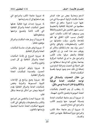 131
2021
23
‫المنابر‬ ‫هذه‬ ‫من‬ ‫بعض‬ ‫ومحاربة‬ ‫الدعم‬
‫خ‬
‫شن‬ ‫الت‬ ‫السنوسية‬ ‫اوية‬‫ز‬‫ال‬ ‫مكتبات‬ ‫اصة‬
‫اختفاء‬ ‫ف‬ ‫ساهم‬ ‫ية‬‫تدمب‬ ‫حرب‬ ‫عليها‬
‫والتعليمية‬ ‫الثقافية‬ ‫الخارطة‬ ‫من‬ ‫معظمها‬
‫عىل‬ ‫القائمي‬ ‫جهل‬ ‫بسبب‬
‫والثقافة‬ ‫التعليم‬
‫أخرى‬ ‫مكتبات‬ ‫القت‬ ‫كما‬ ،‫هم‬‫يسب‬ ‫ومن‬
‫فتم‬ ‫لها‬ ‫الثقاف‬ ‫الكره‬ ‫بسبب‬ ‫اإلهمال‬
‫من‬ ‫مقتنياتها‬ ‫رسقت‬ ‫وأخرى‬ ،‫إلغاءها‬
‫وال‬ ‫الكتب‬
‫والذي‬ ‫والوثائق‬ ‫مخطوطات‬
‫عام‬ ‫بعد‬ ‫اد‬‫ز‬‫و‬ ‫استمر‬
2011
‫لم‬ ‫واألمر‬ ،‫م‬
‫الكارهي‬ ‫إن‬ ‫بل‬ ‫الحد‬ ‫هذا‬ ‫عند‬ ‫يتوقف‬
‫الكتب‬ ‫مئات‬ ‫حرقوا‬ ‫والتعلم‬ ‫للثقافة‬
‫وا‬
‫كزية‬
‫المر‬ ‫المكتبة‬ ‫ف‬ ‫تم‬ ‫ما‬ ‫مثل‬ ‫اجع‬‫ر‬‫لم‬
‫من‬ ‫استغاللها‬ ‫لوحظ‬ ‫كما‬ .‫بنغازي‬ ‫بجامعة‬
،‫ددين‬‫المب‬ ‫اقبة‬‫ر‬‫وم‬ ‫التصنت‬ ‫ف‬ ‫الدولة‬ ‫قبل‬
‫ذلك‬ ‫إىل‬ ‫إضافة‬
‫بأهمية‬ ‫توعية‬ ‫وجود‬ ‫عدم‬
‫العامة‬ ‫المكتبات‬
.
‫الت‬ ‫والمشاكل‬ ‫التحديات‬ ‫خالل‬ ‫من‬
‫الورقية‬ ‫العامة‬ ‫المكتبات‬ ‫تواجه‬
‫توص‬ ‫اسة‬‫ر‬‫الد‬ ‫فان‬ ‫ونية‬‫وااللكت‬
‫باآلت‬
:
1
-
‫بالمكتبات‬ ‫االهتمام‬ ‫يتم‬ ‫أن‬ ‫يتطلب‬
‫المهملة‬ ‫األخرى‬ ‫وتفعيل‬ ‫الموجودة‬ ‫العامة‬
.
2
-
‫العامة‬ ‫المكتبات‬ ‫متابعة‬ ‫يتم‬ ‫أن‬ ‫ورة‬‫ض‬
‫وصيان‬
‫الكتب‬ ‫وترميم‬ ‫منها‬ ‫الموجود‬ ‫ة‬
‫الت‬ ‫اجع‬‫ر‬‫والم‬
‫ميم‬‫للب‬ ‫تحتاج‬
.
3
-
‫الكتب‬ ‫حالة‬ ‫متابعة‬ ‫يتم‬ ‫أن‬ ‫ورة‬‫ض‬
‫الت‬ ‫من‬ ‫عليها‬ ‫للمحافظة‬ ‫دوريا‬ ‫اجع‬‫ر‬‫والم‬
‫لف‬
‫والفساد‬
.
4
-
‫الت‬ ‫اجع‬‫ر‬‫والم‬ ‫الكتب‬ ‫متابعة‬ ‫ورة‬‫ض‬
‫إرجاعها‬ ‫يتم‬ ‫أن‬ ‫إىل‬ ‫استعارتها‬ ‫يتم‬
.
5
-
‫هدفها‬ ‫ثقافية‬ ‫ثورة‬ ‫إحداث‬ ‫ورة‬‫ض‬
‫المكتبا‬ ‫تفعيل‬
‫الثقافية‬ ‫اكز‬‫ر‬‫والم‬ ‫العامة‬ ‫ت‬
‫قائمة‬ ‫كانت‬ ‫الت‬
‫اجعها‬‫ر‬‫م‬ ‫وتجميع‬
‫ومخطوطاتها‬
.
6
-
‫اكز‬‫ر‬‫والم‬ ‫المكتبات‬ ‫هذه‬ ‫يسب‬ ‫أن‬ ‫ورة‬‫ض‬
‫ثقافيا‬ ‫مؤهلون‬
.
7
-
‫للمكتبات‬ ‫مناسبة‬ ‫ات‬‫ر‬‫مق‬ ‫توفب‬ ‫ورة‬‫ض‬
‫الثقافية‬ ‫اكز‬‫ر‬‫والم‬ ‫العامة‬
.
8
-
‫المكتبات‬ ‫إقامة‬ ‫ف‬ ‫وع‬‫الش‬ ‫ورة‬‫ض‬
‫ا‬ ‫كل‬ ‫ف‬ ‫الثقافية‬ ‫اكز‬‫ر‬‫والم‬ ‫العامة‬
‫لمدن‬
‫واألحياء‬ ‫والقرى‬
.
9
-
‫والكتب‬ ‫اجع‬‫ر‬‫الم‬ ‫وتوفب‬ ‫ورة‬‫ض‬
‫العامة‬ ‫للمكتبات‬ ‫والجديدة‬ ‫الحديث‬
‫الثقافية‬ ‫اكز‬‫ر‬‫والم‬
.
10
-
‫ف‬ ‫برنامج‬ ‫وضع‬ ‫ورة‬‫ض‬
‫اإلذاعات‬
‫يختص‬ ‫والمرئية‬ ‫المسموعة‬ ‫الليبية‬
‫يقدم‬ ‫الثقافية‬ ‫اكز‬‫ر‬‫والم‬ ‫العامة‬ ‫بالمكتبات‬
‫بشكل‬ ‫تواجدها‬ ‫أماكن‬ ‫عن‬ ‫ويعلن‬ ‫أخبارها‬
‫يوم‬
.
11
-
‫ض‬
‫ور‬
‫اجع‬‫ر‬‫الم‬ ‫عن‬ ‫والتقىص‬ ‫البحث‬ ‫ة‬
‫كانت‬ ‫الت‬ ‫والوثائق‬ ‫والمخطوطات‬ ‫والكتب‬
‫الجامعية‬ ‫خاصة‬ ‫العامة‬ ‫المكتبات‬ ‫ها‬‫تحوي‬
‫بالقانون‬ ‫وإرجاعها‬
.
 