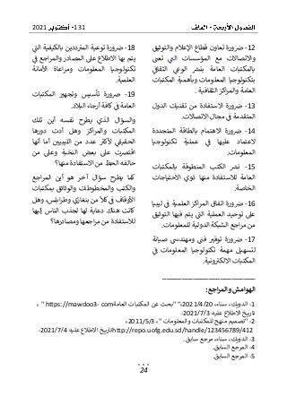 131
2021
24
12
-
‫ض‬
‫والتوثيق‬ ‫اإلعالم‬ ‫قطاع‬ ‫تعاون‬ ‫ورة‬
‫تعت‬ ‫الت‬ ‫المؤسسات‬ ‫مع‬ ‫واالتصاالت‬
‫الثقاف‬ ‫الوع‬ ‫بنش‬ ‫العامة‬ ‫بالمكتبات‬
‫وبأهمي‬ ‫المعلومات‬ ‫بتكنولوجيا‬
‫المكتبات‬ ‫ة‬
‫الثقافية‬ ‫اكز‬‫ر‬‫والم‬ ‫العامة‬
.
13
-
‫الدول‬ ‫تقنيات‬ ‫من‬ ‫االستفادة‬ ‫ورة‬‫ض‬
‫االتصاالت‬ ‫مجال‬ ‫ف‬ ‫المتقدمة‬
.
14
-
‫بالطاقة‬ ‫االهتمام‬ ‫ورة‬‫ض‬
‫المتجددة‬
‫تكنولوجيا‬ ‫عملية‬ ‫ف‬ ‫عليها‬ ‫العتماد‬
‫المعلومات‬
.
15
-
‫بالمكتبات‬ ‫المنطوقة‬ ‫الكتب‬ ‫نش‬
‫االحتياجات‬ ‫ذوي‬ ‫منها‬ ‫لالستفادة‬ ‫العامة‬
‫الخا‬
‫صة‬
.
16
-
‫ليبيا‬ ‫ف‬ ‫العلمية‬ ‫اكز‬‫ر‬‫الم‬ ‫اتفاق‬ ‫ورة‬‫ض‬
‫التوثيق‬ ‫فيها‬ ‫يتم‬ ‫الت‬ ‫العملية‬ ‫توحيد‬ ‫عىل‬
‫للمعلومات‬ ‫الدولية‬ ‫الشبكة‬ ‫اجع‬‫ر‬‫م‬ ‫من‬
.
17
-
‫ور‬‫ض‬
‫صيانة‬ ‫ومهندس‬ ‫فت‬ ‫توفب‬ ‫ة‬
‫ف‬ ‫المعلومات‬ ‫تكنولوجيا‬ ‫مهمة‬ ‫لتسهيل‬
‫ونية‬‫االلكب‬ ‫المكتبات‬
.
18
-
‫الت‬ ‫بالكيفية‬ ‫ددين‬‫المب‬ ‫توعية‬ ‫ورة‬‫ض‬
‫ب‬ ‫يتم‬
‫ف‬ ‫اجع‬‫ر‬‫والم‬ ‫المصادر‬ ‫عىل‬ ‫االطالع‬ ‫ها‬
‫تكنولو‬
‫األمانة‬ ‫اعاة‬‫ر‬‫وم‬ ‫المعلومات‬ ‫جيا‬
‫العلمية‬
.
19
-
‫المكتبات‬ ‫وتجهب‬ ‫تأسيس‬ ‫ورة‬‫ض‬
‫أ‬ ‫كافة‬‫ف‬ ‫العامة‬
‫البالد‬ ‫رجاء‬
.
‫تلك‬ ‫أين‬ ‫نفسه‬ ‫يطرح‬ ‫الذي‬ ‫والسؤال‬
‫دورها‬ ‫أدت‬ ‫وهل‬ ‫اكز‬‫ر‬‫والم‬ ‫المكتبات‬
‫أنها‬ ‫أما‬ ‫الليبيي‬ ‫من‬ ‫عدد‬ ‫ألكب‬ ‫الحقيف‬
‫بع‬ ‫عىل‬ ‫اقترصت‬
‫من‬ ‫وعىل‬ ‫النخبة‬ ‫ض‬
‫منها؟‬ ‫االستفادة‬ ‫من‬ ‫الحظ‬ ‫حالفه‬
‫اجع‬‫ر‬‫الم‬ ‫أين‬ ‫هو‬ ‫آخر‬ ‫سؤال‬ ‫يطرح‬ ‫كما‬
‫بمكتبات‬ ‫والوثائق‬ ‫والمخطوطات‬ ‫والكتب‬
‫بنغازي‬ ‫من‬ ‫كال‬‫ف‬ ‫األوقاف‬
‫وهل‬ ،‫ابلس‬‫ر‬‫وط‬
‫إليها‬ ‫الناس‬ ‫لجذب‬ ‫لها‬ ‫دعاية‬ ‫هناك‬ ‫كانت‬
‫ومصادرها؟‬ ‫اجعها‬‫ر‬‫م‬ ‫من‬ ‫لالستفادة‬
________________________
‫الهوامش‬
‫اجع‬‫ر‬‫والم‬
:
1
-
،‫سناء‬ ،‫الدويك‬
20
/
4
/
2021
‫العامة‬ ‫المكتبات‬ ‫عن‬ ‫"بحث‬ "،
" https://mawdoo3- com
،
‫عليه‬ ‫االطالع‬ ‫خ‬ ‫تاري‬
3
/
7
/
2021
-
2
-
"
،" ‫والمعلومات‬ ‫للمكتبات‬ ‫منهج‬ ‫تصميم‬
3
/
5
/
2011
،
http://repo.uofg.edu.sd/handle/123456789/412
‫عليه‬ ‫االطالع‬ ‫خ‬ ‫تاري‬
4
/
7
/
2021
-
3
-
،‫سناء‬ ،‫الدويك‬
‫سابق‬ ‫مرجع‬
.
4
-
‫السابق‬ ‫المرجع‬
.
5
-
‫السابق‬ ‫المرجع‬
.
 