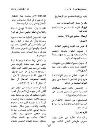 131
2021
27
‫وع‬‫مش‬ ‫كل‬‫عن‬ ‫مخترصة‬ ‫نبذة‬ ‫يىل‬ ‫وفيما‬
‫الرؤية‬
‫ال‬ ‫غذاء‬ ‫اءة‬‫ر‬‫الق‬ :
‫الطعام‬ ‫مثلما‬ ‫عقل‬
‫للبدن‬ ‫غذاء‬
.
‫الرسالة‬
‫ليت‬ ‫مجتمع‬ :
‫ومثقف‬ ‫قارئ‬
.
‫األهداف‬
:
1
-
‫أطفالنا‬ ‫نفوس‬ ‫ف‬ ‫اءة‬‫ر‬‫الق‬ ‫بذرة‬ ‫غرس‬
.
2
-
‫والقصة‬ ‫بالمجلة‬ ‫الطفل‬ ‫تعريف‬
‫ومتابعة‬ ‫عليها‬ ‫وتعوده‬ ‫بها‬ ‫وربطه‬ ‫والكتاب‬
‫المتتالية‬ ‫الدورية‬ ‫أعدادها‬
.
3
-
‫مطبوعات‬ ‫عىل‬ ‫الطفل‬ ‫حصول‬ ‫تسهيل‬
‫ومشقة‬ ‫تعب‬ ‫بدون‬ ‫األطفال‬
‫جهد‬ ‫وبذل‬
‫ذلك‬ ‫ف‬ ‫كبب‬
.
4
-
‫ال‬ ‫بمفهوم‬ ‫الطفل‬ ‫تعريف‬
‫الحرة‬ ‫اءة‬‫ر‬‫ق‬
‫إطار‬ ‫خارج‬
‫يجت‬ ‫حت‬ ‫التعليمية‬ ‫المناهج‬
‫خاللها‬ ‫من‬ ‫العظيمة‬ ‫الفوائد‬
.
5
-
‫للمكتبات‬ ‫المهم‬ ‫بالدور‬ ‫التحسيس‬
‫عىل‬ ‫والعمل‬ ‫المدارس‬ ‫داخل‬ ‫المدرسية‬
‫والدوريات‬ ‫بالكتب‬ ‫دعمها‬
.
‫ف‬ ‫ال‬‫األطف‬ :‫الحملة‬ ‫من‬ ‫المستهدفون‬
‫المرحل‬
‫سن‬ ‫من‬ ‫ة‬ ‫واإلعدادي‬ ‫ة‬ ‫االبتدائي‬ ‫ة‬
6
‫اىل‬
14
‫عام‬
.
‫ـة‬‫ـ‬‫ـ‬‫ـ‬‫ـ‬‫ـ‬‫ـ‬‫ل‬‫الحم‬ ‫فكرة‬
:
‫زيارتنا‬ ‫خالل‬ ‫من‬ ‫الفكرة‬ ‫هذه‬ ‫بدأت‬
‫يوم‬ ‫للكتاب‬ ‫الدوىل‬ ‫ابلس‬‫ر‬‫ط‬ ‫لمعرض‬
02
/
10
/
2013
‫األطفال‬ ‫إقبال‬ ‫شاهدنا‬ ‫م‬
‫رياض‬ ‫مجموعات‬ ‫هيئة‬ ‫ف‬ ‫أو‬ ‫هم‬‫ذوي‬ ‫مع‬
‫وإعدادية‬ ‫ابتدائية‬ ‫ومدارس‬ ‫األطفال‬
.
‫لماذا‬ :‫السؤال‬ ‫فكان‬
‫المجلة‬ ‫نوصل‬ ‫ال‬
‫ه‬ ‫يأن‬ ‫أن‬ ‫وليس‬ ‫الطفل‬ ‫إىل‬ ‫والكتاب‬
‫إليه؟‬ ‫و‬
‫سنوية‬ ‫مناسبات‬ ‫الدولية‬ ‫المعارض‬ ‫فهذه‬
‫وربما‬ ‫اثنتي‬ ‫أو‬ ‫سنة‬ ‫كل‬ ‫وتأن‬ ‫محدودة‬
‫لهم‬ ‫متاحا‬ ‫األطفال‬ ‫كل‬ ‫ليس‬ ‫وأيضا‬ ،‫أكب‬
‫ة‬‫كب‬ ‫بسب‬ ‫المعرض‬ ‫إىل‬ ‫والوصول‬ ‫التحرك‬
‫ف‬ ‫يقطنون‬ ‫حيث‬ ‫المسافة‬ ‫بعد‬ ‫أو‬ ‫عددهم‬
‫بعيدة‬ ‫مدن‬
.
‫الطفل‬ ‫إن‬
‫لينة‬ ‫وعجينة‬ ‫صالحة‬ ‫تربة‬
‫ا‬‫ر‬‫الق‬ ‫وعادة‬ ‫قيمة‬ ‫فيه‬ ‫لنغرس‬
‫ومن‬ ،‫ءة‬
‫الكثب‬ ‫الكثب‬ ‫الكتاب‬ ‫خش‬ ‫فقد‬ ‫أخر‬ ‫جانب‬
‫ر‬ ‫من‬
‫اإلعالم‬ ‫الغزو‬ ‫ظل‬ ‫ف‬ ‫ومحبيه‬ ‫واده‬
‫يت‬‫ن‬‫ب‬‫االن‬ ‫ول‬‫ودخ‬ ‫يف‬‫الكث‬ ‫التلفزيون‬
‫حياة‬ ‫اىل‬ )‫الدولية‬ ‫المعلومات‬ ‫(شبكة‬
‫ومقه‬ ‫وإدارة‬ ‫بيت‬ ‫كل‬‫وف‬ ‫الناس‬
.
‫ال‬ ‫ندعم‬ ‫أن‬ ‫قررنا‬
‫خلق‬ ‫خالل‬ ‫من‬ ‫اءة‬‫ر‬‫ق‬
‫بكل‬ ‫الكتاب‬ ‫اىل‬ ‫يتوجه‬ ‫الذي‬ ‫القارئ‬
‫الحب‬
‫عليه‬ ‫يحافظ‬ ‫تم‬ ‫أه‬‫ر‬‫يق‬ ‫ثم‬ ‫فيقتنيه‬ ‫والشوق‬
‫يعب‬ ‫تم‬
.‫العمل‬ ‫ف‬ ‫وزميله‬ ‫وصديقه‬ ‫ألخيه‬ ‫ه‬
‫اءة‬‫ر‬‫للق‬ ‫محب‬ ‫قارئ‬ ‫مجتمع‬ ‫لدينا‬ ‫فينشأ‬
‫مناقشة‬ ‫خالل‬ ‫ومن‬ .‫والكتاب‬ ‫والثقافة‬
‫أن‬ ‫أينا‬‫ر‬ ‫بالمدارس‬ ‫القائم‬ ‫الوضع‬ ‫اسة‬‫ر‬‫ود‬
‫المد‬ ‫المقه‬ ‫يقوم‬
‫مجالت‬ ‫ببيع‬ ‫رس‬
‫وبذلك‬ ‫الطعام‬ ‫بيع‬ ‫بجانب‬ ‫األطفال‬
‫تتحق‬
‫ذاء‬ ‫وغ‬ ‫م‬‫س‬ ‫الج‬ ‫ذاء‬ ‫(غ‬ ‫رسالتنا‬ ‫ق‬
 