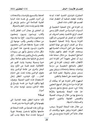 131
2021
28
‫ا‬
‫ه‬‫لبدن‬ ‫الغذاء‬ ‫يذ‬‫التلم‬ ‫ى‬‫ب‬‫فيش‬ ،)‫ل‬ ‫ق‬ ‫ع‬‫ل‬
‫ذاء‬ ‫غ‬ ‫ام‬‫الطع‬ ‫أن‬ ‫ما‬‫فمثل‬ ،‫ه‬‫لعقل‬ ‫والغذاء‬
‫للعقل‬ ‫غذاء‬ ‫الكتاب‬ ‫فإن‬ ‫للجسم‬
.
‫لل‬ ‫نتاج‬ ‫ه‬ ‫اءة‬‫ر‬‫الق‬ ‫إن‬
‫ف‬ ‫التعليمية‬ ‫عملية‬
‫األول‬ ‫الصف‬ ‫من‬ ‫اسية‬‫ر‬‫الد‬ ‫السنوات‬
‫وحت‬
‫تم‬ ‫الحروف‬ ‫يتعلم‬ ‫فالتلميذ‬ ‫ابع‬‫ر‬‫ال‬ ‫الصف‬
‫الكلمات‬
‫تكون‬ ‫ثم‬ ،‫النصوص‬ ‫تم‬ ‫الجمل‬ ‫تم‬
‫التعليمية‬ ‫للعملية‬ ‫وأداة‬ ‫وسيلة‬ ‫اءة‬‫ر‬‫الق‬
‫التعليم‬ ‫نهاية‬ ‫حت‬ ‫ابع‬‫ر‬‫ال‬ ‫الصف‬ ‫من‬ ‫بداية‬
‫فهو‬ ‫العلمية‬ ‫الدرجات‬ ‫أعىل‬ ‫عىل‬ ‫بحصوله‬
‫اءة‬‫ر‬‫الق‬ ‫يستخدم‬
‫اءة‬‫ر‬‫وق‬ ‫والفهم‬ ‫للعلم‬
‫حمل‬ ‫خالل‬ ‫من‬ .‫التعليمية‬ ‫المناهج‬
‫هذه‬ ‫تنا‬
‫لدى‬ ‫اءة‬‫ر‬‫للق‬ ‫آخر‬ ‫مفهوما‬ ‫نعط‬ ‫أن‬ ‫نريد‬
‫األطف‬
‫ذهن‬ ‫ف‬ ‫اءة‬‫ر‬‫الق‬ ‫ارتبطت‬ ‫فلقد‬ ،‫ال‬
‫اسة‬‫ر‬‫د‬ ‫من‬ ‫التعليمية‬ ‫بالمناهج‬ ‫الطفل‬
‫يوم‬ ‫وروتي‬ ‫وامتحانات‬ ‫وحفظ‬ ‫وواجبات‬
‫غب‬ ‫ثابتة‬ ‫تعليم‬ ‫وطريقة‬ ‫وممل‬ ‫مستمر‬
‫الحفظ‬ ‫عىل‬ ‫تعتمد‬ ‫متطورة‬
‫والتلقي‬
.
‫أن‬ ‫يمكنك‬ ‫أنه‬ ‫هو‬ ‫اءة‬‫ر‬‫للق‬ ‫اآلخر‬ ‫المفهوم‬
‫ت‬
‫التعليم‬ ‫المنهج‬ ‫إطار‬ ‫خارج‬ ‫حرة‬ ‫اءة‬‫ر‬‫ق‬ ‫أ‬‫ر‬‫ق‬
،‫ومسىل‬ ‫وشيق‬ ‫وممتع‬ ‫جميل‬ ‫ء‬‫س‬ ‫وهذا‬
‫أها‬‫ر‬‫واق‬ ‫وتصفحها‬ ‫المجلة‬ ‫هذه‬ ‫خذ‬
‫الجميلة‬ ‫الرسومات‬ ‫خالل‬ ‫من‬ ‫بها‬ ‫واستمتع‬
‫الممتع‬ ‫والتلوين‬ ‫اللطيفة‬ ‫والقصص‬
‫الشيقة‬ ‫والمسابقات‬
.
‫المجل‬ ‫هذه‬ ‫خالل‬ ‫من‬
‫سيحب‬ ‫المنوعة‬ ‫ة‬
‫أن‬ ‫ويكتشف‬ ‫عليها‬ ‫ويقبل‬ ‫اءة‬‫ر‬‫الق‬ ‫الطفل‬
‫غب‬ ‫ومسىل‬ ‫ممتع‬ ‫اءة‬‫ر‬‫للق‬ ‫أخر‬ ‫عالما‬ ‫هناك‬
‫والت‬ ‫الحفظ‬
‫واالمتحانات‬ ‫والواجبات‬ ‫سميع‬
‫البذرة‬ ‫هذه‬ ‫نفسه‬ ‫ف‬ ‫فنغرس‬ ،‫آخره‬ ‫إىل‬
‫ف‬ ‫وتزدهر‬ ‫ستنمو‬ ‫الت‬ ‫الصالحة‬ ‫الطيبة‬
‫والمعرفة‬ ‫العلم‬‫بثمار‬ ‫وتمده‬ ‫وتنمو‬ ‫عقله‬
.
‫مجال‬ ‫ف‬ ‫العاملي‬ ‫إن‬
‫(أدباء‬ ‫الطفل‬ ‫أدب‬
‫ومعلمون‬ ‫ومربون‬ ‫ورسامون‬ ‫وكتاب‬
‫واج‬
‫يقدمونه‬ ‫بما‬ )‫الخ‬ ..‫ون‬‫ونارس‬ ‫تماعيون‬
‫و‬ ‫وقصص‬ ‫مجالت‬ ‫من‬
‫إىل‬ ‫موجهة‬ ‫كتب‬
‫مختصون‬ ‫أناس‬ ‫هم‬ ‫مختلفة‬ ‫عمرية‬ ‫فئات‬
‫ف‬ ‫العمل‬ ‫هذا‬ ‫يقدمون‬ ‫دارسون‬ ‫عالمون‬
‫رسومات‬ ‫من‬ ‫وأنيق‬ ‫وجميل‬ ‫جذاب‬ ‫شكل‬
،‫الخ‬ ...‫ومسابقات‬ ‫وتلوين‬ ‫وتساىل‬ ‫وقصص‬
‫ف‬ ‫تحمل‬
‫ومثل‬ ‫صالحة‬ ‫وقيم‬ ‫معان‬ ‫طياتها‬
‫وتن‬ ‫ومفيدة‬ ‫وجميلة‬ ‫ة‬‫خب‬
‫غب‬ ‫القيم‬ ‫بذ‬
‫ونبذ‬ ‫الكرم‬ ‫عن‬ ‫قصة‬ ‫فنجد‬ .‫األخالقية‬
‫الب‬
‫ونبذ‬ ‫الوالدين‬ ‫طاعة‬ ‫عن‬ ‫وأخرى‬ ‫خل‬
‫ام‬‫احب‬ ‫عىل‬ ‫تحث‬ ‫وهذه‬ ‫الوالدين‬ ‫عقوق‬
‫(مثل‬ ‫الطفل‬ ‫ب‬‫فيتش‬ ،‫الخ‬ .....‫الجار‬
‫ويتعرف‬ ‫الجميلة‬ ‫القيم‬ ‫هذه‬ )‫االسفنجة‬
‫ن‬ ‫من‬ ‫قريبة‬ ‫وتكون‬ ‫إليها‬
‫ف‬ ‫وترسخ‬ ‫فسه‬
‫منا‬ ‫مبارس‬ ‫توجيه‬ ‫وبدون‬ ،‫الباطن‬ ‫عقله‬
‫أح‬
‫يانا‬
.
‫ـاذا؟‬‫ـ‬‫ـ‬‫ـ‬‫ـ‬‫م‬‫ل‬
‫الت‬ ‫الخاصة‬ ‫بلغته‬ ‫الطفل‬ ‫خاطبنا‬ ‫ألننا‬
‫نفسه‬ ‫ومن‬ ‫منه‬ ‫قريبة‬ ‫تكون‬ ‫والت‬ ‫يفهمها‬
.
‫ثم‬ ‫المجلة‬ ‫اقتناء‬ ‫من‬ ‫العملية‬ ‫هذه‬‫ار‬‫ر‬‫تك‬ ‫مع‬
‫دورية‬ ‫وبصفة‬ ‫ار‬‫ر‬‫باستم‬ ‫أتها‬‫ر‬‫وق‬ ‫متابعتها‬
‫كبب‬ ‫وحب‬ ‫وثيقة‬ ‫صلة‬ ‫تحدث‬ ‫أسبوعية‬
 