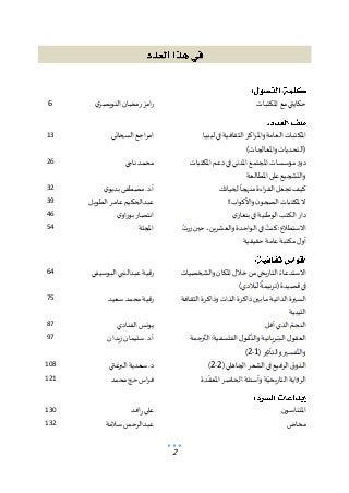 2
‫املكتبات‬ ‫مع‬ ‫حكايتي‬
‫ي‬‫النويصر‬ ‫رمضان‬ ‫امز‬‫ر‬
6
‫ليبيا‬ ‫في‬ ‫الثقافية‬ ‫اكز‬‫ر‬‫وامل‬‫العامة‬ ‫املكتبات‬
)‫واملعالجات‬ ‫(التحديات‬
‫السحاتي‬ ‫اجع‬‫ر‬‫ام‬
13
‫املكتبات‬ ‫دعم‬‫في‬ ‫املدني‬ ‫املجتمع‬ ‫مؤسسات‬ ‫دور‬
‫على‬ ‫والتشجيع‬
‫املطالعة‬
‫ناجي‬ ‫محمد‬
26
‫لحياتك‬‫منهجا‬ ‫اءة‬‫ر‬‫الق‬ ‫تجعل‬ ‫كيف‬
‫ي‬‫بديو‬ ‫مصطفى‬ .‫د‬.‫أ‬
32
!!‫واألكواب‬ ‫ن‬‫الصحو‬ ‫ملكتبات‬ ‫ال‬
‫الطويل‬ ‫عامر‬‫عبدالحكيم‬
39
‫ي‬‫بنغاز‬ ‫في‬ ‫الوطنية‬ ‫الكتب‬ ‫دار‬
‫ي‬‫او‬‫ر‬‫بو‬ ‫انتصار‬
46
‫زرت‬ ‫حين‬،‫والعشرين‬ ‫الواحدة‬ ‫في‬ ‫كنت‬ :‫االستطالع‬
‫عامة‬ ‫مكتبة‬ ‫ل‬‫أو‬
‫حقيقية‬
‫املجلة‬
54
‫والشخصيات‬‫املكان‬ ‫خالل‬ ‫من‬ ‫التاريخي‬ ‫االستدعاء‬
)‫لبالدي‬ ‫(ترنيمة‬‫قصيدة‬‫في‬
‫البوسيفي‬ ‫عبدالنبي‬‫رقية‬
64
‫الثقافة‬ ‫وذاكرة‬ ‫الذات‬ ‫ذاكرة‬ ‫بين‬ ‫ما‬ ‫الذاتية‬ ‫السيرة‬
‫الليبية‬
‫سعيد‬ ‫محمد‬ ‫رقية‬
75
‫أفل‬ ‫الذي‬ ‫النجم‬
‫يونس‬
‫الفنادي‬
87
‫رجمة‬‫الت‬ :‫الفلسفية‬ ‫ل‬‫و‬‫ق‬‫والن‬ ‫ريانية‬‫الس‬ ‫ل‬‫العقو‬
( ‫والتأثير‬ ‫فسير‬‫والت‬
1
-
2
)
‫زيدان‬ ‫سليمان‬.‫د‬.‫أ‬
97
(‫الجاهلي‬ ‫الشعر‬ ‫في‬ ‫الرفيع‬ ‫ق‬‫الذو‬
2
-
2
)
‫البرغثي‬ ‫سعدية‬ .‫د‬
108
‫دة‬‫املعق‬ ‫الحاضر‬ ‫وأسئلة‬‫ة‬‫التاريخي‬ ‫الرواية‬
‫محمد‬ ‫حج‬‫اس‬‫ر‬‫ف‬
121
‫ن‬‫املتناسو‬
‫افد‬‫ر‬ ‫علي‬
130
‫مخاض‬
‫سالمة‬ ‫عبدالرحمن‬
132
 