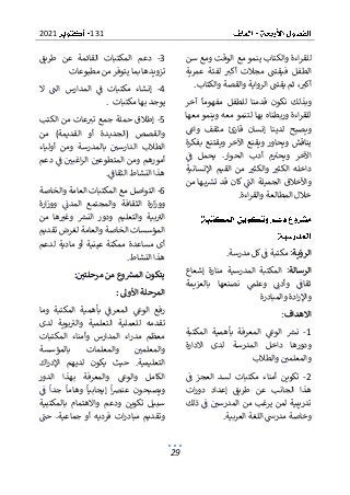 131
2021
29
‫لل‬
‫سن‬ ‫ومع‬ ‫الوقت‬ ‫مع‬ ‫ينمو‬ ‫والكتاب‬ ‫اءة‬‫ر‬‫ق‬
‫مج‬ ‫فيقتت‬ ‫الطفل‬
‫عمرية‬ ‫لفئة‬ ‫أكب‬ ‫الت‬
‫والقصة‬ ‫الرواية‬ ‫يقتت‬ ‫ثم‬ ،‫أكب‬
‫والكتاب‬
.
‫آخر‬ ‫مفهوما‬ ‫للطفل‬ ‫قدمنا‬ ‫نكون‬ ‫وبذلك‬
‫معها‬ ‫وينمو‬ ‫معه‬ ‫لتنمو‬ ‫بها‬ ‫وربطناه‬ ‫اءة‬‫ر‬‫للق‬
‫واع‬ ‫مثقف‬ ‫قارئ‬ ‫إنسان‬ ‫لدينا‬ ‫ويصبح‬
‫بفكرة‬ ‫ويقتنع‬ ‫اآلخر‬ ‫ويقنع‬ ‫ويحاور‬ ‫يناقش‬
.‫الحوار‬ ‫أدب‬ ‫م‬‫ويحب‬ ‫اآلخر‬
‫ف‬ ‫يحمل‬
‫والك‬ ‫الكثب‬ ‫داخله‬
‫اإلنسانية‬ ‫القيم‬ ‫من‬ ‫ثب‬
‫وا‬
‫ها‬‫ب‬‫تش‬ ‫قد‬ ‫كان‬ ‫الت‬ ‫الجميلة‬ ‫ألخالق‬
‫من‬
‫اءة‬‫ر‬‫والق‬ ‫المطالعة‬ ‫خالل‬
.
‫الرؤية‬
‫مدرسة‬ ‫كل‬‫ف‬ ‫مكتبة‬ :
.
‫الرسالة‬
‫إشعاع‬ ‫منارة‬ ‫المدرسية‬ ‫المكتبة‬ :
‫بالعزيمة‬ ‫نصنعها‬ ‫وعلم‬ ‫وأدن‬ ‫ثقاف‬
‫والمبادرة‬ ‫ادة‬‫ر‬‫واإل‬
‫االهداف‬
:
1
-
‫ا‬ ‫نش‬
‫لوع‬
‫المكتبة‬ ‫بأهمية‬ ‫المعرفة‬
‫االدا‬ ‫لدى‬ ‫المدرسة‬ ‫داخل‬ ‫ودورها‬
‫رة‬
‫والطالب‬ ‫والمعلمي‬
2
-
‫ف‬ ‫العجز‬ ‫لسد‬ ‫مكتبات‬ ‫أمناء‬ ‫تكوين‬
‫ات‬‫ر‬‫دو‬ ‫إعداد‬ ‫طريق‬ ‫عن‬ ‫الجانب‬ ‫هذا‬
‫ذلك‬ ‫ف‬ ‫المدرسي‬ ‫من‬ ‫يرغب‬ ‫لمن‬ ‫تدريبية‬
‫العربية‬ ‫اللغة‬ ‫مدرس‬ ‫وخاصة‬
.
3
-
‫طريق‬ ‫عن‬ ‫القائمة‬ ‫المكتبات‬ ‫دعم‬
‫يتو‬ ‫بما‬ ‫تزويدها‬
‫مطبوعات‬ ‫من‬ ‫فر‬
4
-
‫ال‬ ‫الت‬ ‫المدارس‬ ‫ف‬ ‫مكتبات‬ ‫إنشاء‬
‫به‬ ‫يوجد‬
‫مكتبات‬ ‫ا‬
.
5
-
‫الكتب‬ ‫من‬ ‫عات‬‫تب‬ ‫جمع‬ ‫حملة‬ ‫إطالق‬
‫من‬ )‫القديمة‬ ‫أو‬ ‫(الجديدة‬ ‫والقصص‬
‫أولياء‬ ‫ومن‬ ‫بالمدرسة‬ ‫الدارسي‬ ‫الطالب‬
‫دعم‬ ‫ف‬ ‫اغبي‬‫ر‬‫ال‬ ‫المتطوعي‬ ‫ومن‬ ‫أمورهم‬
‫الثقاف‬ ‫النشاط‬ ‫هذا‬
.
6
-
‫العامة‬ ‫المكتبات‬ ‫مع‬ ‫التواصل‬
‫والخاصة‬
‫وا‬ ‫الثقافة‬ ‫ارة‬‫ز‬‫وو‬
‫ارة‬‫ز‬‫وو‬ ‫المدن‬ ‫لمجتمع‬
‫بية‬‫الب‬
‫من‬ ‫ها‬‫وغب‬ ‫النش‬ ‫ودور‬ ‫والتعليم‬
‫تقديم‬ ‫لغرض‬ ‫والعامة‬ ‫الخاصة‬ ‫المؤسسات‬
‫لدعم‬ ‫مادية‬ ‫أو‬ ‫عينية‬ ‫ممكنة‬ ‫مساعدة‬ ‫أى‬
‫النشاط‬ ‫هذا‬
.
‫مرحلتي‬ ‫من‬ ‫وع‬‫المش‬ ‫يتكون‬
:
‫األوىل‬ ‫المرحلة‬
:
‫وما‬ ‫المكتبة‬ ‫بأهمية‬ ‫المعرف‬ ‫الوع‬ ‫رفع‬
‫ل‬ ‫تقدمه‬
‫لدى‬ ‫بوية‬‫والب‬ ‫التعلمية‬ ‫لعملية‬
‫الم‬ ‫اء‬‫ر‬‫مد‬ ‫معظم‬
‫وأمن‬ ‫دارس‬
‫المكتبات‬ ‫اء‬
‫بالمؤسسة‬ ‫والمعلمات‬ ‫والمعلمي‬
‫اك‬‫ر‬‫اإلد‬ ‫لديهم‬ ‫يكون‬ ‫حيث‬ .‫التعليمية‬
‫الدور‬ ‫بهذا‬ ‫والمعرفة‬ ‫والوع‬ ‫الكامل‬
‫ف‬ ‫جدا‬ ‫وهاما‬ ‫إيجابيا‬ ‫ا‬‫رص‬‫عن‬ ‫ويصبحون‬
‫بالمكتبية‬ ‫واالهتمام‬ ‫ودعم‬ ‫تكوين‬ ‫سبيل‬
‫فردي‬ ‫ات‬‫ر‬‫مباد‬ ‫وتقديم‬
‫حت‬ .‫جماعية‬ ‫أو‬ ‫ه‬
 