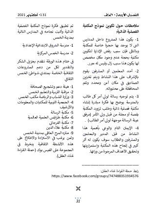 131
2021
31
‫المكتبة‬ ‫نموذج‬ ‫تكوين‬ ‫حول‬ ‫مالحظات‬
‫الذاتية‬ ‫الفصلية‬
:
1
-
‫المدارس‬ ‫داخل‬ ‫وع‬‫المش‬ ‫هذا‬ ‫يكون‬
‫يو‬ ‫ال‬ ‫الت‬
‫للمكتبة‬ ‫خاصة‬ ‫حجرة‬ ‫بها‬ ‫جد‬
‫لتكوين‬ ‫اإلدارة‬ ‫رفض‬ ‫سبب‬ ‫فإن‬ ‫وبالتاىل‬
‫مخصص‬ ‫مكان‬ ‫وجود‬ ‫عدم‬ ‫بحجة‬ ‫مكتبة‬
‫ر‬‫مب‬ ‫له‬ ‫وليس‬ ‫ال‬‫ز‬ ‫سبب‬ ‫هذا‬ ‫يكون‬ ‫لها‬
.
2
-
‫يقوم‬ ‫في‬‫المش‬ ‫أو‬ ‫المعلمي‬ ‫أحد‬
‫تخزين‬ ‫ويتم‬ ‫النشاط‬ ‫هذا‬ ‫عىل‬ ‫اف‬‫باإلرس‬
‫ال‬
‫وتتم‬ ‫ومحدد‬ ‫آمن‬ ‫مكان‬ ‫ف‬ ‫صناديق‬
‫محتوياته‬ ‫عىل‬ ‫المحافظة‬
.
3
-
‫يتم‬
‫طالب‬ ‫كل‬ ‫أمر‬ ‫لوىل‬ ‫رسالة‬ ‫توجيه‬
‫إنشاء‬ ‫مبادرة‬ ‫فكرة‬ ‫بها‬ ‫يوضح‬ ‫بالمدرسة‬
‫المكتبة‬ ‫تزويد‬ ‫وطلب‬ ‫ذاتية‬ ‫فصلية‬ ‫مكتبة‬
‫(مرفق‬ ‫األمر‬ ‫وىل‬ ‫ل‬‫قب‬ ‫من‬ ‫مجلة‬ ‫أو‬ ‫بقصة‬
)‫الطالب‬ ‫أمر‬ ‫لوىل‬ ‫موجهة‬ ‫الرسالة‬ ‫عينة‬
.
4
-
‫التام‬ ‫اإليمان‬
‫بأهمي‬ ‫والوع‬
‫هذا‬ ‫ة‬
‫والمعلمي‬ ‫المدير‬ ‫قبل‬ ‫من‬ ‫النشاط‬
‫في‬‫والمش‬
‫أثر‬ ‫له‬ ‫يكون‬ ‫سوف‬ ‫والطالب‬
‫اريتها‬‫ر‬‫وإستم‬ ‫المكتبة‬ ‫هذه‬ ‫إنجاح‬ ‫ف‬ ‫كبب‬
‫ائها‬‫ر‬‫و‬ ‫من‬ ‫المرجوة‬ ‫األهداف‬ ‫وتحقيق‬
.
‫الفصلية‬ ‫المكتبة‬ ‫نموذج‬ ‫فكرة‬ ‫تطبيق‬ ‫تم‬
‫التالية‬ ‫المدارس‬ ‫ف‬ ‫نجاحه‬ ‫وأثبت‬ ‫الذاتية‬
‫الخمس‬ ‫بمدينة‬
1
-
‫ال‬ ‫مدرسة‬
‫اال‬ ‫وق‬‫ش‬
‫اإلعدادية‬ ‫بتدائية‬
2
-
‫كزية‬
‫المر‬ ‫الخمس‬ ‫مدرسة‬
‫ختام‬ ‫ف‬
‫الشكر‬ ‫بجزيل‬ ‫نتقدم‬ ‫الورقة‬ ‫هذه‬
‫وعات‬‫المش‬ ‫دعم‬ ‫من‬ ‫لكل‬ ‫والتقدير‬
‫الخمس‬ ‫شواط‬ ‫بمنتدي‬ ‫الخاصة‬ ‫الثقافية‬
‫الثقاف‬
1
-
‫الصحافة‬ ‫وتشجيع‬ ‫دعم‬ ‫هيئة‬
2
-
‫الخمس‬ ‫والتعليم‬ ‫بية‬‫الب‬ ‫اقبة‬‫ر‬‫م‬
3
-
‫الخمس‬ ‫مكتب‬ ‫والرياضة‬ ‫الشباب‬ ‫ارة‬‫ز‬‫و‬
4
-
‫والمعلومات‬ ‫للمكتبات‬ ‫الليبية‬ ‫الجمعية‬
‫واألرشيف‬
5
-
‫م‬
‫الرسالة‬ ‫كتبة‬
6
-
‫العالمية‬ ‫العلمية‬ ‫ابلس‬‫ر‬‫ط‬ ‫مكتبة‬
7
-
‫الفرجان‬ ‫مكتبة‬
8
-
‫الدين‬ ‫عالء‬ ‫مكتبة‬
9
-
‫الخمس‬ ‫بمدينة‬ ‫العائىل‬ ‫المرح‬ ‫ه‬‫منب‬
‫عىل‬ ‫واالطالع‬ ‫ادة‬‫االسب‬ ‫ف‬ ‫يرغب‬ ‫ولمن‬
‫ف‬ ‫ينخرط‬ ‫الثقافية‬ ‫األنشطة‬ ‫هذه‬
‫الفيس‬ ‫عىل‬ ‫المجموعة‬
‫اءة‬‫ر‬‫الق‬ ‫(حملة‬ ‫بوك‬
)‫العقل‬ ‫غذاء‬
.
___________________________
‫غذ‬ ‫اءة‬‫ر‬‫الق‬ ‫حملة‬ ‫ابط‬‫ر‬
:‫العقل‬ ‫اء‬
https://www.facebook.com/groups/747488351934576

 