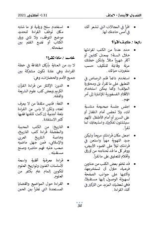 131
2021
34
•
‫أنك‬ ‫تشعر‬ ‫الت‬ ‫المجاالت‬ ‫ف‬ ‫أ‬‫ر‬‫اق‬
‫لها‬ ‫حاجتك‬ ‫أمس‬ ‫ف‬
.
•
‫الكتب‬ ‫من‬ ‫عددا‬ ‫حدد‬
‫اءتها‬‫ر‬‫لق‬
‫أو‬ ‫كتابي‬ ‫بمعدل‬ ‫السنة؛‬ ‫خالل‬
‫خطتك‬ ‫ولتكن‬ .‫مثال‬ ‫شهريا‬ ‫أكب‬
‫حسب‬ ‫للتكيف‬ ‫وقابلة‬ ‫مرنة‬
‫حياتك‬ ‫ات‬‫متغب‬
.
•
‫قلم‬ ‫دائما‬ ‫استخدم‬
‫ف‬ ‫الرصاص‬
‫التعليق‬
‫ومحاورة‬ ‫بل‬ ،‫أ‬‫ر‬‫تق‬ ‫ما‬ ‫عىل‬
‫استخدام‬ ‫يمكن‬ ‫وكما‬ ‫المؤلف؛‬
‫أمر‬ ‫إىل‬ ‫لإلشارة‬ ‫الفسفورية‬ ‫األقالم‬
‫مهم‬
.
•
‫منا‬ ‫صحيحة‬ ‫جلسة‬ ‫اجلس‬
‫سبة‬
‫أو‬ ‫التلفاز‬ ‫أمام‬ ‫تجلس‬ ‫وال‬ ،‫لك‬
‫ألنهم‬ ‫األطفال‬ ‫أمام‬ ‫أو‬ ‫ير‬‫ش‬‫ال‬ ‫عىل‬
‫لما‬ ‫واستيعابك‬ ‫ك‬‫تفكب‬ ‫سيشتتون‬
‫أ‬‫ر‬‫تق‬
.
•
‫ولي‬ ‫مريحا‬ ‫اءتك‬‫ر‬‫ق‬ ‫مكان‬ ‫اجعل‬
‫كن‬
‫واستعن‬ ‫مهيأ‬ ‫التهوية‬ ‫جيد‬
‫ف‬
،‫األبيض‬ ‫الضوء‬ ‫عىل‬ ‫ليال‬ ‫اءتك‬‫ر‬‫ق‬
‫اق‬‫ر‬‫أو‬ ‫من‬ ‫تحتاجه‬ ‫قد‬ ‫ما‬ ‫كل‬‫ووفر‬
‫أ‬‫ر‬‫تق‬ ‫ما‬ ‫عىل‬ ‫للتعليق‬ ‫وأقالم‬
.
•
‫قد‬
‫عناوين‬ ‫من‬ ‫الكتب‬ ‫بعض‬ ‫تخلو‬
،‫تستخرجها‬ ‫أن‬ ‫حاول‬ ،‫فرعية‬
‫الصفحة‬ ‫جوانب‬ ‫عىل‬ ‫واكتبها‬
،‫مستقبال‬ ‫إليها‬ ‫الوصول‬ ‫لسهولة‬
‫كب‬
‫الب‬ ‫من‬ ‫المزيد‬ ‫تعطيك‬ ‫فه‬
‫ف‬
‫اءة‬‫ر‬‫الق‬ ‫أثناء‬
.
•
‫شابه‬ ‫ما‬ ‫او‬ ‫ورقية‬ ‫سلخ‬ ‫استخدم‬
‫لتحديد‬ ‫اءة‬‫ر‬‫الق‬ ‫توقف‬ ‫مكان‬
‫ورق‬ ‫تثت‬ ‫وال‬ ،‫التوقف‬ ‫موضع‬
‫بي‬ ‫القلم‬ ‫تضع‬ ‫أو‬ ‫الكتاب‬
‫صفحاته‬
.
‫خطة‬ ‫ف‬ ‫الثقافة‬ ‫كان‬
‫ر‬‫بأ‬ ‫العناية‬ ‫من‬ ‫بد‬ ‫ال‬
‫بي‬ ‫كة‬
‫مشب‬ ‫تكون‬ ‫عادة‬ ‫وه‬ ،‫اءة‬‫ر‬‫الق‬
‫وه‬ ،‫ات‬‫ر‬‫والحضا‬ ‫األمم‬ ‫جميع‬
:
•
:‫الدين‬
‫اإلكثار‬
‫آن‬
‫القر‬ ‫اءة‬‫ر‬‫ق‬ ‫من‬
‫يعة‬‫الش‬ ‫علوم‬ ‫كتب‬‫وبعض‬ ‫الكريم‬
‫والفقه‬
.
•
‫يعرف‬ ‫ال‬ ‫من‬ ‫مثقفا‬ ‫فليس‬ :‫اللغة‬
‫ال‬ ‫من‬ ‫باس‬ ‫ال‬ ‫ولكن‬ ،‫لغته‬
‫اءة‬‫ر‬‫ق‬
‫ففيها‬ ‫تثقنها‬ ‫كنت‬ ‫إن‬ ‫أجنبية‬ ‫بلغة‬
‫االستفادة‬ ‫كثب‬
.
•
‫المحببة‬ ‫الكتب‬ ‫من‬ :‫خ‬ ‫التاري‬
،‫خ‬ ‫التاري‬ ‫كتب‬ ‫اءة‬‫ر‬‫ق‬ ‫والمفضلة‬
‫العرن‬ ‫خ‬ ‫التاري‬ ‫وخاصة‬
‫فم‬ ،‫واإلسالم‬
‫ماضيه‬ ‫جهل‬ ‫ن‬
‫وصنع‬ ‫ه‬‫حاض‬ ‫فهم‬ ‫عليه‬ ‫صعب‬
‫مستقبله‬
.
•
‫واسعة‬ ‫أفقية‬ ‫معرفية‬ ‫اءة‬‫ر‬‫ق‬
‫العلوم‬ ‫خ‬ ‫وتواري‬ ‫الفنون‬ ‫ألساسات‬
‫إل‬ ‫لتكوين‬
‫من‬ ‫بكثب‬ ‫عام‬ ‫مام‬
‫العلوم‬
.
•
‫والقضايا‬ ‫المواضيع‬ ‫حول‬ ‫اءة‬‫ر‬‫الق‬
‫الحي‬ ‫بي‬ ‫أ‬‫ر‬‫تط‬ ‫الت‬ ‫المستجدة‬
 