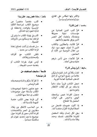 131
2021
35
‫القاري‬ ‫عىل‬ ‫انعكاس‬ ‫ولها‬ ‫واآلخر‬
‫وسياسيا‬ ‫واجتماعيا‬ ‫دينيا‬
.
•
‫ا‬
‫عن‬ ‫الصادرة‬ ‫الدين‬ ‫كتب‬ ‫أ‬‫ر‬‫ق‬
‫معروفة‬ ‫دينية‬ ‫مؤسسات‬
‫العرص‬ ‫أهل‬ ‫ولعلماء‬ ،‫ومعتدلة‬
‫بعلمه‬ ‫يوثق‬ ‫الذين‬
‫وأمانتهم‬ ‫م‬
.
•
‫والكتاب‬ ‫والمفكرين‬ ‫لألدباء‬ ‫أ‬‫ر‬‫اق‬
،‫نية‬ ‫سوء‬ ‫عنهم‬ ‫تعرف‬ ‫ال‬ ‫الذين‬
‫أو‬ ‫اآلباء‬ ‫من‬ ‫التوصية‬ ‫خالل‬ ‫من‬
‫المعلمي‬
.
•
‫هم‬‫رس‬ ‫تأمن‬ ‫حت‬ ‫لألعداء‬ ‫أ‬‫ر‬‫اق‬
‫أمتك‬ ‫وعىل‬ ‫عليك‬
.
•
‫وليكن‬ ‫اءة‬‫ر‬‫للق‬ ‫الدار‬ ‫ف‬ ‫مكانا‬ ‫اتخذ‬
‫م‬‫الب‬ ‫أو‬ ،‫النواج‬ ‫جميع‬ ‫من‬ ‫مالئما‬
‫ا‬
‫القريبة‬ ‫العامة‬ ‫للمكتبة‬ ‫لذهاب‬
.
•
‫دائما‬ ‫منك‬ ‫قريبا‬ ‫الكتاب‬ ‫اجعل‬
‫االنتظار‬ ‫أوقات‬ ‫كل‬ ‫من‬ ‫واستفد‬
‫فيه‬ ‫اءة‬‫ر‬‫بالق‬
.
•
‫برنامجك‬ ‫ضمن‬ ‫اءة‬‫ر‬‫الق‬ ‫جدول‬
‫الوقت‬ ‫عىل‬ ‫واحرص‬ ‫اليوم‬
‫ب‬ ‫المتصل‬
‫انقطاع‬ ‫ال‬
.
•
‫من‬ ‫فاجعل‬ ‫همومك‬ ‫ت‬‫كب‬ ‫إذا‬
‫لك‬ ‫متنفسا‬ ‫آن‬
‫القر‬ ‫اءة‬‫ر‬‫وق‬ ‫الصالة‬
.
•
‫المفضل‬ ‫وقته‬ ‫إنسان‬ ‫لكل‬ ‫يبف‬
‫وحدد‬ ‫نفسك‬ ‫فاكتشف‬ ‫اءة‬‫ر‬‫للق‬
‫لذلك‬ ‫مناسبا‬ ‫وقتا‬
.
•
‫عن‬ ‫ا‬‫رص‬‫مخت‬ ‫ملخصا‬ ‫اكتب‬
‫أفكاره‬ ‫اجعة‬‫ر‬‫لم‬ ‫الكتاب‬ ‫موضوع‬
‫ف‬ ‫واحفظه‬ ،‫وفوائده‬ ‫الرئيسية‬
‫ثن‬
‫للتذكب‬ ‫إليه‬ ‫لتعود‬ ‫اياه‬
.
•
‫إىل‬ ‫يشب‬ ‫ما‬ ‫الكتاب‬ ‫نهاية‬ ‫ف‬ ‫اكتب‬
‫اغ‬‫ر‬‫ف‬
‫ذكرياتك‬ ‫من‬ ‫وستكون‬ ‫منه‬ ‫ك‬
‫الجميلة‬
.
•
‫إعادة‬ ‫تحتاج‬ ‫كنت‬ ‫إن‬ ‫نفسك‬ ‫سل‬
‫جديد‬ ‫من‬ ‫الكتاب‬ ‫اءة‬‫ر‬‫ق‬
.
•
‫انك‬‫ر‬‫أق‬ ‫مع‬ ‫الكتاب‬ ‫ناقش‬
‫وزمالئك‬ ‫وأصحابك‬
.
•
‫أو‬ ‫الكتاب‬ ‫اءة‬‫ر‬‫بق‬ ‫ك‬‫غب‬ ‫أوص‬
‫تقييمك‬ ‫حسب‬ ‫بتجنبه‬
.
•
‫وبصحبتك‬ ‫وانتباه‬ ‫كب‬
‫بب‬ ‫إال‬ ‫أ‬‫ر‬‫تق‬ ‫ال‬
‫الرصا‬ ‫قلم‬
‫ص‬
.
•
‫لموضوعات‬ ‫داخلية‬ ‫عناوين‬ ‫ضع‬
‫موضوعات‬ ‫حول‬ ‫وأسئلة‬ ‫الكتاب‬
‫الكتاب‬ ‫منها‬ ‫خال‬ ‫إن‬ ‫الكتاب‬
.
•
‫خاصة‬ ‫الكتب‬ ‫بعض‬ ‫اءة‬‫ر‬‫ق‬ ‫كرر‬
‫لك‬ ‫بالنسبة‬ ‫المهمة‬
.
•
‫زمالء‬ ‫بي‬ ‫االتفاق‬ ‫المناسب‬ ‫من‬
‫واالهتمامات‬ ‫العمر‬ ‫ف‬ ‫متقاربي‬
‫أ‬ ‫معي‬ ‫كتاب‬ ‫اءة‬‫ر‬‫لق‬
‫حول‬ ‫اءة‬‫ر‬‫الق‬ ‫و‬
‫ثم‬ ‫عنوان‬ ‫تحديد‬ ‫دون‬ ‫ما‬ ‫موضوع‬
‫من‬
‫جماعيا‬ ‫اقشته‬
.
 