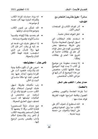 131
2021
36
•
‫الصفحات‬ ‫ف‬ ‫الكتاب‬ ‫لفوائد‬ ‫أرس‬
‫األول‬ ‫البيض‬
.
•
‫خاصة‬ ‫لدفاتر‬ ‫الفوائد‬ ‫انقل‬
.
•
‫الت‬ ‫البطاقات‬ ‫نظام‬ ‫استخدم‬
‫ة؛‬‫مبارس‬ ‫للمعلومة‬ ‫الوصول‬ ‫تسهل‬
‫بعض‬ ‫يستعملها‬ ‫طريقة‬ ‫وه‬
‫ي‬‫ض‬‫المعا‬
‫فوائد‬ ‫جعل‬ ‫عىل‬ ‫تقوم‬ ‫ن‬
‫بطاقات‬ ‫ف‬ ‫علم‬ ‫كل‬
‫ثم‬ ‫خاصة‬
‫بطاقات‬ ‫ف‬ ‫العلم‬ ‫هذا‬ ‫ع‬ ‫تفري‬
‫وهكذا‬
.
•
‫موضوع‬ ‫عن‬ ‫معلومة‬ ‫وجدت‬ ‫إذا‬
‫الموضوع‬ ‫لهذا‬ ‫يمت‬ ‫ال‬ ‫كتاب‬ ‫ف‬
‫متخصص‬ ‫لكتاب‬ ‫فانقلها‬ ‫بصلة‬
‫ف‬ ‫إليها‬ ‫أرس‬ ‫أو‬ ‫الموضوع‬ ‫هذا‬ ‫عن‬
‫المتخصص‬ ‫الكتاب‬ ‫حواس‬
.
‫بقر‬ ‫ابدأ‬
‫المق‬ ‫اءة‬
‫وملخص‬ ‫والفهرس‬ ‫دمة‬
‫و‬ ‫الفصول‬
‫الطريقة‬ ‫فلهذه‬ ‫اجع؛‬‫ر‬‫الم‬ ‫قائمة‬
‫منها‬ ،‫عدة‬ ‫فوائد‬
:
•
‫عىل‬ ‫أكب‬ ‫تتعرف‬ ‫أن‬ ‫تستطيع‬ ‫انك‬
‫ويقىص‬ ‫الجفوة‬ ‫يزيل‬ ‫مما‬ ‫الكتاب‬
‫حجمه‬ ‫من‬ ‫والخوف‬ ‫الرهبة‬ ‫عىل‬
‫جديته‬ ‫وربما‬
.
•
‫الكتاب‬ ‫اءة‬‫ر‬‫لق‬ ‫حماسك‬ ‫يزداد‬ ‫انه‬
‫حجمه‬ ‫كان‬ ‫مهما‬ ‫ة‬‫المثب‬ ‫ائه‬‫ز‬‫وألج‬
‫موضوعه‬‫أو‬
.
•
‫انك‬
‫تتمك‬
‫الكتاب‬ ‫تصور‬ ‫من‬ ‫ن‬
‫وموضوعا‬
‫ابطها‬‫ر‬‫ت‬ ‫ومدى‬ ‫ته‬
.
•
‫وتقسيما‬ ‫إلنهائه‬ ‫وقتا‬ ‫بتحديد‬ ‫قم‬
‫ومباحثه‬ ‫وفصوله‬ ‫ألبوابه‬ ‫مناسبا‬
.
•
‫ثم‬ ‫فدعه‬ ‫ء‬‫س‬ ‫عليك‬ ‫استغلق‬ ‫إذا‬
‫كان‬ ‫فإن‬ ‫آخر‬ ‫وقت‬ ‫ف‬ ‫إليه‬ ‫عد‬
‫الذي‬ ‫عن‬ ‫فاسأل‬ ‫وإال‬ ‫فبها‬
‫ألهل‬ ‫فهمه‬ ‫عليك‬ ‫استصعب‬
‫والمعرفة‬ ‫الشأن‬
.
•
‫عىل‬ ‫احرص‬
‫تكون‬ ‫أن‬
‫بيتية‬ ‫مكتبة‬
‫عىل‬ ‫أنت‬ ‫فتتعود‬ ،‫تك‬‫رس‬‫وأل‬ ‫لك‬
‫منذ‬ ‫عليها‬ ‫أبناءك‬ ‫وتعود‬ ‫اءة‬‫ر‬‫الق‬
‫ف‬ ‫مناسبا‬ ‫مكانا‬ ‫لها‬ ‫اتخذ‬ ،‫الصغر‬
‫أمكن‬ ‫إن‬ ‫البيت‬
.
•
‫تسهل‬ ‫بطريقة‬ ‫مكتبتك‬ ‫رتب‬
‫م‬‫ورق‬ ‫لمبتغاك‬ ‫الوصول‬ ‫عليك‬
‫أن‬ ‫ف‬ ‫ولك‬ ‫فنونها‬ ‫حسب‬ ‫الكتب‬
‫ف‬ ‫متخصص‬ ‫من‬ ‫تستفيد‬
‫حسب‬ ‫لك‬ ‫ليصنفها‬ ‫المكتبات‬
‫ديو‬ ‫تصنيف‬
‫للمعرفة‬ ‫ي‬‫العش‬ ‫ي‬
.
•
‫ين؛‬‫للمستعب‬ ‫دليال‬ ‫عندك‬ ‫ضع‬
‫إال‬ ‫ينغصها‬ ‫ال‬ ‫كة‬
‫بر‬ ‫الكتب‬ ‫فإعارة‬
‫الكتاب‬ ‫وتضييعه‬ ‫المستعب‬ ‫إهمال‬
‫أحكام‬ ‫ولالستعارة‬ .‫رده‬ ‫تأخب‬ ‫أو‬
‫الرجوع‬ ‫يحسن‬ ‫وقصص‬ ‫وآداب‬
‫إليها‬
.
 