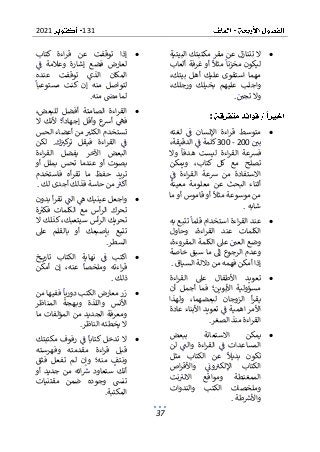 131
2021
37
•
‫البيتية‬ ‫مكتبتك‬ ‫مقر‬ ‫عن‬ ‫تتنازل‬ ‫ال‬
‫ألعاب‬ ‫غرفة‬ ‫أو‬ ‫مثال‬ ‫مخزنا‬ ‫ليكون‬
‫أهل‬ ‫عليك‬ ‫استقوى‬ ‫مهما‬
،‫بيتك‬
،‫ورجلك‬ ‫بخيلك‬ ‫عليهم‬ ‫واجلب‬
‫تجي‬ ‫وال‬
.
:
•
‫لغته‬ ‫ف‬ ‫اإلنسان‬ ‫اءة‬‫ر‬‫ق‬ ‫متوسط‬
‫بي‬
200
-
300
،‫الدقيقة‬ ‫ف‬ ‫كلمة‬
‫وال‬ ‫هدفا‬ ‫ليست‬ ‫اءة‬‫ر‬‫الق‬ ‫فشعة‬
‫كت‬ ‫كل‬ ‫مع‬ ‫تصلح‬
‫ويمكن‬ ،‫اب‬
‫ف‬ ‫اءة‬‫ر‬‫الق‬ ‫رسعة‬ ‫من‬ ‫االستفادة‬
‫معينة‬ ‫معلومة‬ ‫عن‬ ‫البحث‬ ‫أثناء‬
‫قامو‬ ‫أو‬ ‫مثال‬ ‫موسوعة‬ ‫من‬
‫ما‬ ‫أو‬ ‫س‬
‫شابه‬
.
•
‫به‬ ‫تتبع‬ ‫قلما‬ ‫استخدام‬ ‫اءة‬‫ر‬‫الق‬ ‫عند‬
‫وحاول‬ ،‫اءة‬‫ر‬‫الق‬ ‫عند‬ ‫الكلمات‬
،‫المقروءة‬ ‫الكلمة‬ ‫عىل‬ ‫العي‬ ‫وضع‬
‫خاصة‬ ‫سبق‬ ‫ما‬ ‫إىل‬ ‫الرجوع‬ ‫وعدم‬
‫السياق‬ ‫داللة‬ ‫من‬ ‫فهمه‬ ‫أمكن‬ ‫إذا‬
.
•
‫اءة‬‫ر‬‫الق‬ ‫عىل‬ ‫األطفال‬ ‫تعويد‬
‫أن‬ ‫أجمل‬ ‫فما‬ ‫األبوين؛‬ ‫مسؤولية‬
‫ولهذا‬ ،‫لبعضهما‬ ‫الزوجان‬ ‫أ‬‫ر‬‫يق‬
‫األمر‬
‫عادة‬ ‫األبناء‬ ‫تعويد‬ ‫ف‬ ‫اهمية‬
‫الصغر‬ ‫منذ‬ ‫اءة‬‫ر‬‫الق‬
.
•
‫ببعض‬ ‫االستعانة‬ ‫يمكن‬
‫لن‬ ‫والت‬ ‫اءة‬‫ر‬‫الق‬ ‫ف‬ ‫المساعدات‬
‫مثل‬ ‫الكتاب‬ ‫عن‬ ‫بديال‬ ‫تكون‬
‫اص‬‫ر‬‫واألق‬ ‫ون‬‫اإللكب‬ ‫الكتاب‬
‫و‬ ‫الممغنطة‬
‫نت‬‫االنب‬ ‫مواقع‬
‫والندوات‬ ‫الكتب‬ ‫وملخصات‬
‫طة‬‫واألرس‬
.
•
‫كتاب‬ ‫اءة‬‫ر‬‫ق‬ ‫عن‬ ‫توقفت‬ ‫إذا‬
‫وعالمة‬ ‫إشارة‬ ‫فضع‬ ‫لعارض‬
‫ف‬
‫عنده‬ ‫توقفت‬ ‫الذي‬ ‫المكان‬
‫مست‬ ‫كنت‬ ‫إن‬ ‫منه‬ ‫لتواصل‬
‫وعبا‬
‫منه‬ ‫مىص‬ ‫لما‬
.
•
،‫للبعض‬ ‫أفضل‬ ‫الصامتة‬ ‫اءة‬‫ر‬‫الق‬
‫ال‬ ‫ألنك‬ ‫؛‬‫إجهادا‬ ‫وأقل‬ ‫ع‬
‫أرس‬ ‫فه‬
‫الحس‬ ‫أعضاء‬ ‫من‬ ‫الكثب‬ ‫تستخدم‬
‫ف‬
‫لكن‬ .‫ك‬‫كب‬
‫تر‬ ‫فيقل‬ ‫اءة‬‫ر‬‫الق‬
‫اءة‬‫ر‬‫الق‬ ‫يفضل‬ ‫اآلخر‬ ‫البعض‬
‫أو‬ ‫بملل‬ ‫تحس‬ ‫عندما‬ ‫أو‬ ‫بصوت‬
‫فاستخدم‬ ‫أه‬‫ر‬‫تق‬ ‫ما‬ ‫حفظ‬ ‫تريد‬
‫لك‬ ‫أجدى‬ ‫فذلك‬ ‫حاسة‬ ‫من‬‫أكب‬
.
•
‫بدون‬ ‫أ‬‫ر‬‫تق‬ ‫الت‬ ‫ه‬ ‫عينيك‬ ‫واجعل‬
‫ة‬‫فكب‬ ‫الكلمات‬ ‫مع‬ ‫أس‬‫ر‬‫ال‬ ‫تحرك‬
‫ال‬ ‫كذلك‬ ،‫سيتعبك‬ ‫أس‬‫ر‬‫ال‬ ‫تحريك‬
‫عىل‬ ‫بالقلم‬ ‫أو‬ ‫بإصبعك‬ ‫تتبع‬
‫السطر‬
.
•
‫اك‬
‫ف‬ ‫تب‬
‫خ‬ ‫تاري‬ ‫الكتاب‬ ‫نهاية‬
‫أمكن‬ ‫إن‬ ،‫عنه‬ ‫وملخصا‬ ‫اءته‬‫ر‬‫ق‬
‫ذلك‬
.
•
‫من‬ ‫ففيها‬ ‫دوريا‬ ‫الكتب‬ ‫معارض‬ ‫زر‬
‫المناظر‬ ‫هجة‬‫وب‬ ‫واللذة‬ ‫األنس‬
‫ما‬ ‫المؤلفات‬ ‫من‬ ‫الجديد‬ ‫ومعرفة‬
‫الناظر‬ ‫يخطئه‬ ‫ال‬
.
•
‫مكتبتك‬ ‫رفوف‬ ‫ف‬ ‫كتابا‬ ‫تدخل‬ ‫ال‬
‫وفهرسته‬ ‫مقدمته‬ ‫اءة‬‫ر‬‫ق‬ ‫قبل‬
‫فثق‬ ‫تفعل‬ ‫لم‬ ‫وإن‬ ‫منه؛‬ ‫ونتف‬
‫ستع‬ ‫أنك‬
‫ائ‬‫رس‬ ‫اود‬
‫أو‬ ‫جديد‬ ‫من‬ ‫ه‬
‫مقتنيات‬ ‫ضمن‬ ‫وجوده‬ ‫تنىس‬
‫المكتبة‬
.
 