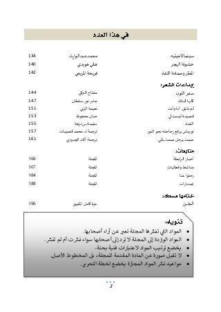 3
‫الجيتيه‬‫سينما‬
‫عبدالوارث‬‫محمد‬
134
‫الهجر‬ ‫خشونة‬
‫هويدي‬ ‫هاني‬
140
‫اللقاء‬ ‫وصدفة‬ ‫املطر‬
‫املريمي‬ ‫فريحة‬
142
‫ن‬‫اللو‬ ‫سفر‬
‫البركي‬ ‫مفتاح‬
144
‫البالد‬ ‫كأنها‬
‫نور‬ ‫جابر‬
‫سلطان‬
147
‫وأنت‬‫أنا‬ ..‫نلتق‬ ‫لم‬
‫الزني‬ ‫نعيمة‬
151
‫لي‬ ‫ليست‬ ‫قصيدة‬
‫محفوظ‬‫حنان‬
153
‫الفناء‬
‫نزهة‬ ‫بن‬ ‫سليمة‬
155
‫النور‬‫نحو‬ ‫زجاجته‬ ‫يرفع‬ ‫توبياس‬
‫قصيبات‬ ‫محمد‬.‫د‬:‫ترجمة‬
157
‫يأتي‬ ‫صمت‬‫يرحل‬ ‫صمت‬
‫الجبوري‬‫آكد‬:‫نرجمة‬
161
‫ابطة‬‫ر‬‫ال‬ ‫أخبار‬
‫املجلة‬
166
‫وفعاليات‬ ‫مناشط‬
‫املجلة‬
167
‫عنا‬ ‫رحلوا‬
‫املجلة‬
184
‫ات‬‫ر‬‫إصدا‬
‫املجلة‬
188
‫ـزر‬‫ـ‬‫ـ‬‫ـ‬‫ـ‬‫ـ‬‫ـ‬‫ـج‬‫ـ‬‫ـ‬‫ل‬‫ا‬
‫املقهور‬‫كامل‬ ‫عزة‬
196
‫تنويه‬
.‫أصحابها‬ ‫آراء‬ ‫عن‬‫تعبر‬‫املجلة‬ ‫تنشرها‬ ‫التي‬ ‫املواد‬
‫إلى‬ ‫الواردة‬ ‫املواد‬
,‫تنشر‬‫لم‬ ‫أم‬ ‫نشرت‬ ‫سواء‬ ‫أصحابها‬ ‫إلى‬ ‫ترد‬‫ال‬ ‫املجلة‬
.‫ألصل‬ ‫املخطوط‬ ‫بل‬،‫للمجلة‬ ‫املقدمة‬ ‫املادة‬ ‫عن‬ ‫صورة‬ ‫تقبل‬‫ال‬
‫الت‬ ‫لخطة‬ ‫يخضع‬‫املجازة‬ ‫املواد‬‫نشر‬‫مواعيد‬
•
.‫أصحابها‬ ‫آراء‬ ‫عن‬ ‫ر‬
‫تعب‬ ‫المجلة‬ ‫ها‬ ‫ر‬
‫تنش‬ ‫ي‬
‫الت‬ ‫المواد‬
‫ر‬ ‫ر‬
‫ي‬
•
‫ترد‬ ‫ال‬ ‫المجلة‬ ‫إىل‬ ‫الواردة‬ ‫المواد‬
‫ر‬
‫تنش‬ ‫لم‬ ‫أم‬ ‫ت‬ ‫ر‬
‫نش‬ ‫سواء‬ ‫أصحابها‬ ‫إىل‬
‫ر‬ ‫ر‬
.
•
.‫بحتة‬ ‫فنية‬ ‫العتبارات‬ ‫المواد‬ ‫ترتيب‬ ‫يخضع‬
•
‫المخطوط‬ ‫بل‬ ،‫للمجلة‬ ‫المقدمة‬ ‫المادة‬ ‫عن‬ ‫صورة‬ ‫تقبل‬ ‫ال‬
‫ا‬
.‫ألصل‬
•
‫التحري‬ ‫لخطة‬ ‫يخضع‬ ‫المجازة‬ ‫المواد‬ ‫ر‬
‫نش‬ ‫مواعيد‬
‫ر‬
.‫ر‬
 