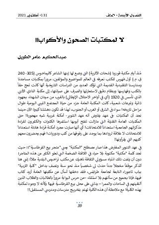 131
2021
39
!!
( ‫كاليماخوس‬‫الشاعر‬ ‫إبنها‬ ‫لها‬ ‫وضع‬ ‫الت‬ )‫األثرية‬ ‫(شحات‬ ‫قورينا‬ ‫مكتبة‬ ‫أيام‬ ‫نذ‬‫م‬
305
-
240
‫والمؤ‬ ‫للمواضيع‬ ‫العالم‬ ‫ف‬ ‫نعرفه‬ ‫للكتب‬ ‫فهرس‬ ‫أول‬ ).‫م‬ .‫ق‬
،‫لفي‬
‫بمكتبا‬ ‫ا‬‫ر‬‫مرو‬
‫مساجدنا‬ ‫ت‬
‫حقا‬ ‫تعج‬ ‫كانت‬ ‫أنها‬ ‫التاريخية‬ ‫اسات‬‫ر‬‫الد‬ ‫من‬ ‫العديد‬ ‫تؤكد‬ ‫الت‬ ‫القديمة‬ ‫التقليدية‬ ‫ومدارسنا‬
‫األدن‬ ‫النادي‬ ‫مكتبة‬ ‫إىل‬ ،‫صيانتها‬ ‫عىل‬ ‫والرصف‬ ‫الستعارتها‬ ‫دقيق‬ ‫وبنظام‬ ‫وفهارسها‬ ‫بالكتب‬
‫ف‬ ‫تأسس‬ ‫الذي‬
1920
‫م‬ ‫بالقرب‬ )‫اإليطاىل‬ ‫االحتالل‬ ‫أواخر‬ ‫ف‬ ‫(أي‬
‫بجهو‬ ‫الشهداء‬ ‫ميدان‬ ‫ن‬
‫د‬
‫طوال‬ ‫اليومية‬ ‫الليت‬ ‫المجتمع‬ ‫حياة‬ ‫من‬ ‫جزء‬ ‫العامة‬ ‫المكتبة‬ ‫كانت‬ ،‫شعبية‬ ‫عات‬‫وتب‬ ‫ذاتية‬
‫حينما‬ ‫اآلن‬ ‫ة‬‫كبب‬‫دهشتنا‬ ‫تكون‬ ‫قد‬ ‫لهذا‬ ،‫الجنوب‬ ‫أو‬ ‫الغرب‬ ‫أو‬ ‫ق‬‫الش‬ ‫ف‬ ‫سواء‬ !‫تاريخه‬ ‫احل‬‫ر‬‫م‬
‫المكتبات‬ ‫أن‬ ‫نجد‬
-
‫التنوير‬ ‫عهد‬ ‫أنه‬ ‫ض‬‫يفب‬ ‫عهد‬ ‫ف‬
-
‫مهجور‬ ‫شبه‬ ‫غريبة‬ ‫أمكنة‬
‫حت‬ !‫ة‬
‫العا‬ ‫المكتبات‬
‫اءة‬‫ر‬‫لق‬ ‫ون‬‫والكثب‬ ‫ات‬‫الكثب‬ ‫استثمرها‬ ‫ها‬‫أبوب‬ ‫تفتح‬ ‫الت‬‫ز‬‫ما‬ ‫الت‬ ‫القليلة‬ ‫مة‬
‫استعدادا‬ ‫هادئة‬ ‫اءة‬‫ر‬‫ق‬ ‫أمكنة‬ ‫مجرد‬ ‫صارت‬ ‫أنها‬ ‫أي‬ !‫لالمتحانات‬ ‫استعدادا‬ ‫الجامعية‬ ‫اتهم‬‫ر‬‫مذك‬
‫معهم‬ ‫ون‬‫يحرص‬ ‫فهم‬ !‫ودوريات‬ ‫كتب‬ ‫من‬ ‫رفوفها‬ ‫عىل‬ ‫يوجد‬ ‫بما‬ ‫لروادها‬ ‫عالقة‬ ‫ال‬ ‫لالمتحانات‬
‫أونها‬‫ر‬‫يق‬ ‫الت‬ ‫كتبهم‬
!
‫حيث‬ !!"‫القرطاسية‬ ‫بيع‬ ‫"متجر‬ ‫يعت‬ "‫"المكتبة‬ ‫مصطلح‬ ‫صار‬ ‫هذا‬ ‫ض‬‫المفب‬ ‫التنوير‬ ‫عهد‬ ‫ف‬
!‫المتاجر‬ ‫هذه‬ ‫من‬ ‫الكثب‬ ‫تعلو‬ ‫الت‬ ‫الضخمة‬ ‫الالفتة‬ ‫ف‬ ‫حياء‬ ‫بال‬ ‫مكتوبة‬ "‫"مكتبة‬ ‫كلمة‬ ‫تجد‬
‫مثال‬ ‫البلدية‬ ‫اخيص‬‫ر‬‫ت‬ ‫مكتب‬ ‫عن‬ ‫ناهيك‬ ‫الثقافة‬ ‫مسؤوىل‬ ‫انتباه‬ ‫ذلك‬ ‫يلفت‬ ‫أن‬ ‫دون‬
‫هنا‬ ‫إنت‬ !
‫مو‬ ‫أتذكر‬
"‫بية‬‫الب‬ ‫"كلية‬ ‫بداخل‬ ‫ونصف‬ ‫سنة‬ ‫نحو‬ ‫منذ‬ ‫شخصيا‬ ‫ىل‬ ‫حدث‬ ‫جدا‬ ‫مخجال‬ ‫قفا‬
‫كتاب‬ ‫أريد‬ ‫العامة‬ ‫مكتبتها‬ ‫عن‬ ‫أسأل‬ ‫دخلتها‬ ‫فقد‬ ،‫ابلس‬‫ر‬‫ط‬ ‫لجامعة‬ ‫التابعة‬ ‫اء‬‫ر‬‫تاجو‬ ‫بباب‬
‫استثناء‬ ‫بال‬ ‫سألتهم‬ ‫من‬ ‫بجميع‬ ‫فإذا‬ ،‫فيها‬
–
‫الذين‬ ‫والطالب‬ ‫بالطالبات‬ ‫ا‬‫ر‬‫مرو‬ ‫البوابة‬ ‫حرس‬ ‫من‬
‫أ‬
‫و‬ ‫الساحات‬ ‫ف‬ ‫لتقيتهم‬
‫ا‬‫ر‬‫المم‬
–
‫لمكتبة‬ ‫وجود‬ ‫ال‬ ‫وكأنه‬ !‫فيها‬ ‫القرطاسية‬ ‫بيع‬ ‫محل‬ ‫عىل‬ ‫يدلت‬
‫المستقبل‬ ‫ومدرس‬ ‫مدرسات‬ ‫ج‬ ‫بتخري‬ ‫تهتم‬ ‫الكلية‬ ‫هذه‬ ‫أن‬ ‫مالحظة‬ ‫مع‬ !‫الكلية‬ ‫بهذه‬
!!
 