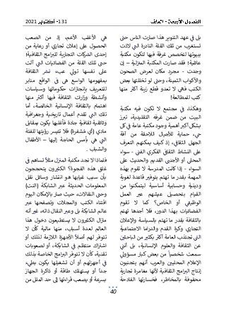 131
2021
40
‫حت‬ ‫الناس‬ ‫صارت‬ ‫هذا‬ ‫التنوير‬ ‫عهد‬ ‫ف‬ ‫بل‬
‫الذت‬ ‫الت‬ ‫النادرة‬ ‫القلة‬ ‫تلك‬ ‫من‬ ‫تستغرب‬
‫فيه‬ ‫غرفة‬ ‫لتخصص‬ ‫ببيوتها‬
‫مكتبة‬ ‫لتكون‬ ‫ا‬
‫عائلية‬
‫لية‬‫المب‬ ‫المكتبة‬ ‫صارت‬ ‫فقد‬ !
–
‫إن‬
‫وجدت‬
-
‫الصحون‬ ‫لعرض‬ ‫مكان‬ ‫مجرد‬
‫بعض‬ ‫تخللتها‬ ‫لو‬ ‫وحت‬ ،‫الثمينة‬ ‫واألكواب‬
‫منها‬ ‫أكب‬ ‫زينة‬ ‫قطع‬ ‫تعدو‬ ‫ال‬ ‫فه‬ ‫الكتب‬
‫للمطالعة‬ ‫كتب‬
!
‫مكتبة‬ ‫فيه‬ ‫تكون‬ ‫ال‬ ‫مجتمع‬ ‫ف‬ ،‫وهكذا‬
‫ز‬‫تب‬ ،‫التقليدية‬ ‫غرفه‬ ‫ضمن‬ ‫من‬ ‫البيت‬
‫ك‬‫ف‬ ‫عامة‬ ‫مكتبة‬ ‫وجود‬ ‫أهمية‬ ‫أكب‬ ‫بشكل‬
‫ل‬
‫آفة‬ ‫من‬ ‫الالحقة‬ ‫لألجيال‬ ‫حماية‬ ،‫ج‬
‫التعرف‬ ‫يمكنهم‬ ‫كيف‬ ‫إذ‬ ،‫الثقاف‬ ‫الجهل‬
‫الفت‬ ‫الفكري‬ ‫الثقاف‬ ‫النشاط‬ ‫عىل‬
-
‫سواء‬
‫عىل‬ ‫والحديث‬ ‫القديم‬ ‫األجنت‬ ‫أو‬ ‫المحىل‬
‫السوا‬
‫ء‬
-
‫بهذه‬ ‫تقوم‬ ‫ال‬ ‫المدرسة‬ ‫كانت‬ ‫إذا‬
‫لغوية‬ ‫قاعدة‬ ‫بتوفب‬ ‫تهتم‬ ‫ما‬ ‫بقدر‬ ‫المهمة‬
‫ليتمكنوا‬ ‫أساسية‬ ‫وحسابية‬ ‫ودينية‬
‫من‬
‫العمل‬ ‫عب‬ ‫عيشهم‬ ‫بتحصيل‬ ‫القيام‬
‫تقوم‬ ‫ال‬ ‫كما‬ ‫الخاص؟‬ ‫أو‬ ‫الوظيف‬
‫تهتم‬ ‫أجدها‬ ‫فال‬ ،‫الدور‬ ‫بهذا‬ ‫الفضائيات‬
‫واإلعالن‬ ‫بالسياسة‬ ‫تهتم‬ ‫ما‬ ‫بقدر‬ ‫بالثقافة‬
‫وكرة‬ ‫التجاري‬
‫االجتماعية‬ ‫اما‬‫ر‬‫والد‬ ‫القدم‬
‫الباحثي‬ ‫من‬ ‫بكثب‬ ‫أكب‬ ‫العامة‬ ‫تجتذب‬ ‫الت‬
‫أنت‬ ‫بل‬ ،‫اإلنسانية‬ ‫والعلوم‬ ‫الثقافة‬ ‫عن‬
‫مسؤوىل‬ ‫كبار‬ ‫بعض‬ ‫من‬ ‫شخصيا‬ ‫سمعت‬
‫يتجنبون‬ ‫أنهم‬ ‫والعرب‬ ‫المحليي‬ ‫اإلعالم‬
‫تجارية‬ ‫مغامرة‬ ‫ألنها‬ ‫الثقافية‬ ‫امج‬‫الب‬ ‫إنتاج‬
‫الفادحة‬ ‫فخسارتها‬ ،‫بالمخاطر‬ ‫محفوفة‬
‫األ‬ ‫ه‬
‫الصعب‬ ‫من‬ ‫إذ‬ ،‫األعم‬ ‫غلب‬
‫من‬ ‫رعاية‬ ‫أو‬ ‫تجاري‬ ‫إعالن‬ ‫عىل‬ ‫الحصول‬
!‫الثقافية‬ ‫امج‬‫للب‬ ‫التجارية‬ ‫كات‬
‫الش‬ ‫إحدى‬
‫ت‬ ‫حت‬
‫آلت‬ ‫الت‬ ‫الفضائيات‬ ‫من‬ ‫القلة‬ ‫لك‬
‫الثقافة‬ ‫نش‬ ‫عبء‬ ‫توىل‬ ‫نفسها‬ ‫عىل‬
‫منابر‬ ‫الواقع‬ ‫ف‬ ‫ه‬ ‫الواسع‬ ‫بمفهومها‬
‫وسياسات‬ ‫حكوماتها‬ ‫ات‬‫ز‬‫بإنجا‬ ‫للتعريف‬
‫الثقافة‬ ‫ات‬‫ر‬‫ا‬‫ز‬‫و‬ ‫وأنشطة‬
‫منها‬ ‫أكب‬ ‫فيها‬
‫أما‬ ،‫الخالصة‬ ‫اإلنسانية‬ ‫بالثقافة‬ ‫اهتمام‬
‫افية‬‫ر‬‫وجغ‬ ‫تاريخية‬ ‫أعمال‬ ‫تقدم‬ ‫الت‬ ‫تلك‬
‫ثقاف‬ ‫وثائقية‬
‫بمقابل‬ ‫يكون‬ ‫فأغلبها‬ ‫جادة‬ ‫ية‬
‫للفئة‬ ‫رؤيتها‬ ‫تتيش‬ ‫فال‬ )‫شفرة‬‫م‬ ‫(أي‬ ‫مادي‬
‫إليها‬ ‫الحاجة‬ ‫بأمس‬ ‫ه‬ ‫الت‬
–
‫األطفال‬
‫والشباب‬
.
‫تساه‬ ‫مثال‬ ‫ل‬‫المب‬ ‫مكتبة‬ ‫نجد‬ ‫ال‬ ‫فلماذا‬
‫ف‬ ‫م‬
‫يتحججون‬ ‫ون‬‫الكثب‬ ‫الفجوة؟‬ ‫هذه‬ ‫غلق‬
‫نقل‬ ‫وسائل‬ ‫انتشار‬ ‫هو‬ ‫غيابها‬ ‫سبب‬ ‫بأن‬
( ‫الشابكة‬ ‫عب‬ ‫الحديثة‬ ‫المعلومات‬
)‫النت‬
‫اليوم‬ ‫باإلمكان‬ ‫صار‬ ‫حيث‬ ،‫النقاالت‬ ‫وحت‬
‫عب‬ ‫وتصفحها‬ ‫والمجالت‬ ‫الكتب‬ ‫اقتناء‬
‫أنه‬ ‫غب‬ ،‫ذاته‬ ‫النقال‬ ‫وعب‬ ‫بل‬ ‫الشابكة‬ ‫عالم‬
‫دخول‬ ‫يستطيعون‬ ‫ال‬ ‫ون‬‫الكثب‬ ‫ال‬‫ز‬‫ما‬
‫هذا‬
‫ال‬ ‫كأن‬ ‫مالية‬ ‫منها‬ ،‫أسباب‬ ‫لعدة‬ ‫العالم‬
‫أو‬ ‫لذلك‬ ‫الالزمة‬ ‫األجهزة‬ ‫أصال‬ ‫لهم‬ ‫تتوفر‬
‫الشابكة‬ ‫ف‬ ‫منتظم‬ ‫اك‬‫اشب‬
‫لصعوبات‬ ‫أو‬ ،
‫بذلك‬ ‫الخاصة‬ ‫امج‬‫الب‬ ‫تتوفر‬ ‫ال‬ ‫كأن‬ ،‫تقنية‬
‫ء‬‫بط‬ ‫يكون‬ ‫تشغيلها‬ ‫أن‬ ‫أو‬ ‫أجهزتهم‬ ‫ف‬
‫الجهاز‬ ‫ذاكرة‬ ‫أو‬ ‫طاقة‬ ‫يستهلك‬ ‫أو‬ ‫جدا‬
‫حد‬ ‫إىل‬ ‫اءتها‬‫ر‬‫ق‬ ‫يصعب‬ ‫أو‬ ‫بشعة‬
‫من‬ ‫الملل‬
 