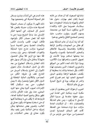 131
2021
41
‫فاتته‬ ‫من‬ ‫هناك‬ ‫أن‬ ‫كما‬ ،‫ة‬‫الصغب‬ ‫شاشاتها‬
‫هذا‬ ‫دخول‬ ‫ات‬‫ر‬‫مها‬ ‫تعلم‬ ‫إتقان‬ ‫فرصة‬
‫واستنباط‬ ‫وأجهزته‬ ‫العالم‬
‫منها‬ ‫المعلومات‬
‫واألجداد‬ ‫اآلباء‬ ‫جيل‬ ‫خصوصا‬ ،‫بسالسة‬
،‫مجتمعنا‬ ‫من‬ ‫ة‬‫كبب‬ ‫نسبة‬ ‫يشكلون‬ ‫الذين‬
،‫عليا‬ ‫مناصب‬ ‫يتولون‬ ‫ون‬‫كثب‬ ‫ومنهم‬
‫بيده‬ ‫والعلم‬ ‫الثقاف‬ ‫المجتمع‬ ‫ومصب‬
‫م‬
!
‫يضم‬ ‫الشابكة‬ ‫عالم‬ ‫أن‬ ‫درك‬‫ن‬ ‫تنا‬‫ب‬ ‫أننا‬ ‫كما‬
‫ائفة‬‫ز‬‫ال‬ ‫واألخبار‬ ‫المعلومات‬ ‫من‬ ‫هائل‬ ‫كم‬
‫والم‬ ‫والفاضحة‬ ‫والكاذبة‬
‫لألخالق‬ ‫سيئة‬
!‫والصورة‬ ‫بالصوت‬ ‫االجتماعية‬ ‫والمعايب‬
‫ف‬ ‫لألسف‬ ‫يوميا‬ ‫تساهم‬ ‫يجعلها‬ ‫مما‬
‫األكاذيب‬ ‫ببث‬ ‫افها‬‫ر‬‫وانح‬ ‫الشعوب‬ ‫تجهيل‬
‫م‬ ‫الكبب‬ ‫العدد‬ ‫ذلك‬ ‫لوال‬ ،‫يوميا‬
‫المواقع‬ ‫ن‬
‫لهذه‬ ‫يتصدون‬ ‫الذين‬ ‫الصلحاء‬ ‫والمتنورين‬
‫أو‬ ‫بحظرها‬ ‫إما‬ ‫وذلك‬ ‫شجاعة‬ ‫بكل‬ ‫اآلفات‬
‫وت‬ ‫ائفة‬‫ز‬‫ال‬ ‫حقيقتها‬ ‫بكشف‬
‫البديل‬ ‫قديم‬
‫الخب‬ ‫اع‬‫رص‬‫ف‬ ‫نعم‬ ،‫لها‬ ‫المفيد‬ ‫الصحيح‬
‫ية‬‫البش‬ ‫خ‬ ‫تاري‬ ‫ف‬ ‫يوما‬ ‫يتوقف‬ ‫لم‬ ‫والش‬
‫الشابكة‬ ‫عالم‬ ‫ف‬ ‫حت‬
.
‫غياب‬ ‫أن‬ ‫يعتقدون‬ ‫الذين‬ ‫هؤالء‬ ‫أن‬ ‫الغريب‬
‫مك‬
‫ليس‬ ‫العامة‬ ‫الح‬ ‫ومكتبة‬ ‫البيت‬ ‫تبة‬
‫الفكر‬ ‫ة‬‫مسب‬ ‫ف‬ ‫متقدمة‬ ‫خطوة‬ ‫سوى‬
‫كون‬
‫يدر‬ ‫ال‬ ‫اإلنسان‬
–
‫الشابكة‬ ‫عالم‬ ‫ومن‬
‫والفضا‬
‫ذاته‬ ‫ئيات‬
-
‫العامة‬ ‫المكتبات‬ ‫أن‬
‫اللحظة‬ ‫حت‬ ‫ضخامة‬ ‫تزداد‬ ‫حية‬ ‫الت‬‫ز‬‫ما‬
‫للمدن‬ ‫المعمارية‬ ‫المعالم‬ ‫أهم‬ ‫كأحد‬
‫أن‬ ‫من‬ ‫بالرغم‬ ‫حت‬ ‫حولنا‬ ‫من‬ ‫ة‬‫المتحرص‬
‫ال‬ ‫ه‬ ‫المدن‬ ‫هذه‬
‫وسائل‬ ‫ت‬‫ونش‬ ‫أنشأت‬ ‫ت‬
‫بها‬ ‫يتحججون‬ ‫الت‬ ‫الحديثة‬ ‫المعرفة‬ ‫نقل‬
!
‫المعرفة‬ ‫مصادر‬ ‫أن‬ ‫كون‬
‫يدر‬ ‫ال‬ ‫ألنهم‬ ‫ذلك‬
‫هذه‬ ‫الحديثة‬
‫فال‬ ،‫بالفعل‬ ‫حديثة‬ ‫الت‬‫ز‬‫ما‬
‫الفكر‬ ‫أنتجها‬ ‫الت‬ ‫المعارف‬ ‫كل‬ ‫تشمل‬
‫ما‬ ‫حت‬ ‫وربما‬ ‫خ‬ ‫التاري‬ ‫بداية‬ ‫منذ‬ ‫اإلنسان‬
،‫بأنواعها‬ ‫اآلثار‬ ‫مصادر‬ ‫تفعل‬ ‫كما‬ ‫قبله‬
‫أمهات‬ ‫فآالف‬
‫الكتب‬ ‫وأحدث‬ ‫الكتب‬
‫نسبيا‬ ‫القديمة‬ ‫وحت‬ ‫العلمية‬ ‫واألبحاث‬
‫الشابكة‬ ‫دائرة‬ ‫خارج‬ ‫الت‬‫ز‬‫ما‬ ‫المنشورة‬
،‫الفضائية‬ ‫والقنوات‬
‫وجدت‬ ‫وإن‬ ‫وحت‬
‫الحصول‬ ‫يمكن‬ ‫فال‬ ‫الزمن‬ ‫مع‬ ‫منها‬ ‫قلة‬
‫دفع‬ ‫يسهل‬ ‫كان‬ ‫وإن‬ ،‫ماىل‬ ‫بمقابل‬ ‫إال‬ ‫عليها‬
‫بعد‬ ‫من‬ ‫المطبوع‬ ‫واستالم‬ ‫المقابل‬ ‫ذلك‬
،‫المتقدمة‬ ‫الدول‬ ‫ف‬ ‫ذلك‬
‫تحويل‬ ‫ال‬‫ز‬‫ما‬
‫من‬ ‫المرسل‬ ‫واستالم‬ ‫الخارج‬ ‫إىل‬ ‫األموال‬
‫من‬ ‫الكثب‬ ‫طريقه‬ ‫ف‬ ‫تقف‬ ‫الخارج‬
‫البا‬ ‫المالية‬ ‫والتكاليف‬ ‫المصاعب‬
‫ف‬ ‫هظة‬
‫يصل‬ ‫ال‬ ‫وقد‬ ،‫ا‬‫وتحرص‬ ‫ا‬‫ر‬‫تطو‬ ‫األقل‬ ‫الدول‬
‫كافة‬ ‫استكمال‬ ‫بعد‬ ‫حت‬ ‫المطلوب‬
‫يد‬‫الب‬ ‫منها‬ ‫يعان‬ ‫ة‬‫كبب‬ ‫لعيوب‬ ‫اءات‬‫ر‬‫اإلج‬
‫بال‬ ‫األماكن‬ ‫هذه‬ ‫وف‬ ،‫هنا‬ ،‫المحىل‬
‫ذات‬
،‫العامة‬ ‫المكتبة‬ ‫أهمية‬ ‫واضح‬ ‫بشكل‬ ‫تظهر‬
‫كتبها‬‫ومطالعة‬ !‫ء‬‫س‬ ‫يكلف‬ ‫ال‬ ‫قد‬ ‫فارتيادها‬
‫يكون‬ ‫قد‬ ‫بعضها‬ ‫استعارة‬ ‫حت‬ ‫أو‬
‫ف‬ ‫مجان‬
‫يمكن‬ ‫صفحاتها‬ ‫بعض‬ ‫وتصوير‬ ،‫الغالب‬
‫وقد‬ ،‫زهيد‬ ‫بثمن‬ ‫المكتبة‬ ‫بداخل‬ ‫اؤه‬‫ر‬‫إج‬
‫بل‬ ،‫المكتبات‬ ‫بعض‬ ‫ف‬ ‫مجان‬ ‫يكون‬
 