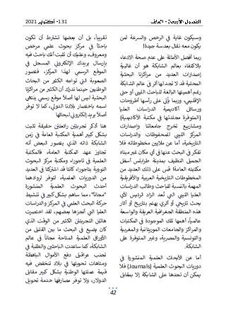 131
2021
42
‫لمن‬ ‫والشعة‬ ‫الرخص‬ ‫ف‬ ‫غاية‬ ‫وسيكون‬
‫يكون‬
‫جيدة‬ ‫بعدسة‬ ‫نقال‬ ‫معه‬
!
‫االدعاء‬ ‫صحة‬ ‫عدم‬ ‫عىل‬ ‫األمثلة‬ ‫أفضل‬ ‫ربما‬
‫غالبية‬ ‫أن‬ ‫هو‬ ‫الشابكة‬ ‫بعالم‬ ‫باالكتفاء‬
‫العدي‬ ‫ات‬‫ر‬‫إصدا‬
‫البحثية‬ ‫اكزنا‬‫ر‬‫م‬ ‫من‬ ‫د‬
‫الشابكة‬ ‫عالم‬ ‫ف‬ ‫أثر‬ ‫لها‬ ‫تجد‬ ‫ال‬ ‫قد‬ ‫المحلية‬
‫حت‬ ‫أو‬ ‫الليت‬ ‫للباحث‬ ‫البالغة‬ ‫أهميتها‬ ‫رغم‬
‫أطروحات‬ ‫أسها‬‫ر‬ ‫عىل‬ ‫يأن‬ ‫وربما‬ ،‫اإلقليم‬
‫ورس‬
‫العليا‬ ‫اسات‬‫ر‬‫الد‬ ‫أكاديمية‬ ‫ائل‬
)‫األكاديمية‬ ‫مكتبة‬ ‫ف‬ ‫مجلدتها‬ ‫(المتوفرة‬
‫ات‬‫ر‬‫وإصدا‬ ‫جامعاتنا‬ ‫تخرج‬ ‫ع‬ ‫ومشاري‬
‫اللي‬ ‫كز‬
‫المر‬
‫اسات‬‫ر‬‫والد‬ ‫للمحفوظات‬ ‫ت‬
‫فال‬ ‫مخطوطاته‬ ‫ماليي‬ ‫عن‬ ‫أما‬ ،‫التاريخية‬
‫مبناه‬ ‫غب‬ ‫مكان‬ ‫أي‬ ‫ف‬ ‫عنها‬ ‫البحث‬ ‫ف‬ ‫تفكر‬
‫أسفل‬ ‫ابلس‬‫ر‬‫ط‬ ‫بمدينة‬ ‫النظيف‬ ‫الجميل‬
‫العام‬ ‫مكتبته‬
‫من‬ ‫العديد‬ ‫ذلك‬ ‫عىل‬ ‫قس‬ !‫ة‬
‫واألفريقية‬ ‫العربية‬ ‫التاريخية‬ ‫المخطوطات‬
‫اسات‬‫ر‬‫الد‬ ‫وطالب‬ ‫للباحث‬ ‫بالنسبة‬ ‫المهمة‬
‫الل‬ ‫العليا‬
‫ألي‬ ‫الرئيس‬ ‫اد‬‫ز‬‫ال‬ ‫عد‬‫ت‬ ‫الت‬ ‫يت‬
‫آثار‬ ‫أو‬ ‫خ‬ ‫بتاري‬ ‫يهتم‬ ‫أثري‬ ‫أو‬ ‫تاريح‬ ‫بحث‬
‫والواسعة‬ ‫العريقة‬ ‫افية‬‫ر‬‫الجغ‬ ‫المنطقة‬ ‫هذه‬
‫المكتب‬ ‫ف‬ ‫الموجودة‬ ‫تلك‬ ‫أهمها‬ ،‫عالميا‬
‫ات‬
‫والمغربية‬ ‫الموريتانية‬ ‫والجامعات‬ ‫اكز‬‫ر‬‫والم‬
‫عىل‬ ‫المتوفرة‬ ‫وغب‬ ،‫ية‬‫رص‬‫والم‬ ‫والتونسية‬
‫الشابكة‬
.
‫العل‬ ‫األبحاث‬ ‫عن‬ ‫أما‬
‫ف‬ ‫المنشورة‬ ‫مية‬
‫العلمية‬ ‫البحوث‬ ‫دوريات‬
(Journals)
‫فال‬
‫بمقابل‬ ‫إال‬ ‫الشابكة‬ ‫عىل‬ ‫تجدها‬ ‫أن‬ ‫يمكن‬
‫تكون‬ ‫أن‬ ‫ط‬‫تشب‬ ‫بعضها‬ ‫أن‬ ‫بل‬ ،‫تقريبا‬
‫بحوث‬ ‫كز‬
‫مر‬ ‫ف‬ ‫باحثا‬
‫مرخص‬ ‫علم‬
‫فيه‬ ‫باحث‬ ‫أنك‬ ‫تثبت‬ ‫أن‬ ‫وعليك‬ ،‫ومعروف‬
‫ف‬ ‫المسجل‬ ‫ون‬‫اإللكب‬ ‫بريدك‬ ‫بإرسال‬
‫فتصور‬ ،‫كز‬
‫المر‬ ‫لهذا‬ ‫الرسم‬ ‫الموقع‬
‫البحاث‬ ‫من‬ ‫الكثب‬ ‫تواجه‬ ‫الت‬ ‫الصعوبة‬
‫اكزنا‬‫ر‬‫م‬ ‫من‬ ‫الكثب‬ ‫أن‬ ‫ندرك‬ ‫حينما‬ ‫الوطنيي‬
‫ينته‬ ‫رسم‬ ‫موقع‬ ‫أصال‬ ‫لها‬ ‫ليس‬ ‫البحثية‬
‫ك‬ ،‫الدوىل‬ ‫بالدنا‬ ‫باختصار‬ ‫اسمه‬
‫توفر‬ ‫ال‬ ‫ما‬
‫لبحاثها‬ ‫ون‬‫إلكب‬ ‫بريد‬ ‫أصال‬
‫تثبت‬ ‫حقيقة‬ ‫ائعتي‬‫ر‬ ‫تجربتي‬ ‫أذكر‬ ‫هنا‬
‫ف‬ ‫العامة‬ ‫المكتبة‬ ‫أهمية‬ ‫كبب‬ ‫بشكل‬
‫زمن‬
‫أنه‬ ‫البعض‬ ‫يتصور‬ ‫الذي‬ ‫ذاته‬ ‫الشابكة‬
‫فالمكتبة‬ ،‫العامة‬ ‫المكتبة‬ ‫عهد‬ ‫تجاوز‬
‫البحوث‬ ‫كز‬
‫مر‬ ‫ومكتبة‬ ‫اء‬‫ر‬‫تاجو‬ ‫ف‬ ‫العلمية‬
‫كت‬
‫اشب‬ ‫قد‬ ‫كانتا‬ ‫اء‬‫ر‬‫بتاجو‬ ‫النووية‬
‫العديد‬ ‫ف‬ ‫ا‬
‫لروادهما‬ ‫لتوفر‬ ،‫العلمية‬ ‫الدوريات‬ ‫من‬
‫المنشورة‬ ‫العلمية‬ ‫البحوث‬ ‫أحدث‬
‫تن‬ ‫ف‬ ‫كبب‬ ‫بشكل‬ ‫ساهم‬ ‫مما‬ ،"‫"مجانا‬
‫شيط‬
‫اسات‬‫ر‬‫والد‬ ‫كز‬
‫المر‬ ‫ف‬ ‫العلم‬ ‫البحث‬ ‫كة‬
‫حر‬
‫اخترصت‬ ‫لقد‬ ،‫بعضهم‬ ‫أنجزها‬ ‫الت‬ ‫العليا‬
‫الذي‬ ‫الوقت‬ ‫من‬ ‫الكثب‬ ‫التجربتي‬ ‫هاتي‬
‫ال‬ ‫بي‬ ‫ما‬ ‫البحث‬ ‫ف‬ ‫يضيع‬ ‫كان‬
‫من‬ ‫قليل‬
‫عالم‬ ‫ف‬ ‫مجانا‬ ‫المتاحة‬ ‫العلمية‬ ‫اق‬‫ر‬‫األو‬
‫ف‬ ‫والطلبة‬ ‫الباحثي‬ ‫ساعدت‬ ‫كما‬ ،‫الشابكة‬
‫ا‬ ‫األموال‬ ‫دفع‬ ‫اقيل‬‫ر‬‫ع‬ ‫تجنب‬
‫لباهظة‬
‫فيه‬ ‫تنخفض‬ ‫بالد‬ ‫ف‬ ‫تحويلها‬ ‫ومتاهات‬
‫مقابل‬ ‫كبب‬ ‫بشكل‬ ‫الوطنية‬ ‫عملتها‬ ‫قيمة‬
‫تحويل‬ ‫خدمة‬ ‫مصارفها‬ ‫توفر‬ ‫وال‬ ،‫الدوالر‬
 