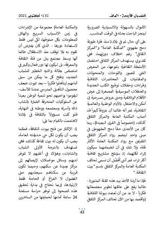 131
2021
43
‫ال‬ ‫واالنسيابية‬ ‫بالسهولة‬ ‫األموال‬
‫ورية‬‫رص‬
‫المناسب‬ ‫الوقت‬ ‫ف‬ ‫بحثه‬ ‫الباحث‬ ‫لينجز‬
.
‫طويلة‬ ‫ة‬‫فب‬ ‫منذ‬ ‫بالدنا‬ ‫ف‬ ‫تم‬ ‫حال‬ ‫أي‬ ‫عىل‬
"‫العامة‬ ‫"المكتبة‬ ‫مفهوم‬ ‫دمج‬
‫كز‬
‫و"المر‬
‫فف‬ ،‫هما‬‫دوري‬ ‫اختالف‬ ‫رغم‬ "‫الثقاف‬
‫احتضان‬ ‫الثقاف‬ ‫كز‬
‫المر‬ ‫يستهدف‬ ‫تقديري‬
‫المعرض‬ ‫من‬ ،‫بتنوعها‬ ‫الثقافية‬ ‫األنشطة‬
‫والمنحوت‬ ‫واللوحات‬ ‫للصور‬ ‫الفت‬
‫ات‬
‫الثقافية‬ ‫ات‬‫المحاض‬ ‫إىل‬ ‫والمقتنيات‬
‫الجديدة‬ ‫الكتب‬ ‫توقيع‬ ‫وحفالت‬ ‫اءات‬‫ر‬‫وق‬
‫عرض‬ ‫إىل‬ ‫المصغرة‬ ‫الموسيقية‬ ‫والحفالت‬
‫األفال‬
‫إن‬ ‫مشحية‬ ‫عروض‬ ‫وحت‬ ‫الوثائقية‬ ‫م‬
‫والعالمية‬ ‫الوطنية‬ ‫باأليام‬ ‫واالحتفال‬ ‫أمكن‬
‫قد‬ ‫ا‬‫كبب‬ ‫عزوفا‬ ‫أن‬ ‫طالما‬ ‫أنه‬ ‫غب‬ ،‫الثقافية‬
‫ك‬
‫والمر‬ ‫العامة‬ ‫المكتبة‬ ‫أصاب‬
‫الثقاف‬ ‫ز‬
‫ربما‬ ،)‫البعيدة‬ ‫القرى‬ ‫ف‬ ‫(خصوصا‬ ،‫كذلك‬
‫ف‬ ‫المفهومي‬ ‫دمج‬ ‫حقا‬ ‫األجدى‬ ‫من‬ ‫كان‬
‫كز‬
‫المر‬ ‫رواد‬ ‫لينضم‬ ‫واحد‬ ‫مبت‬
‫الثقاف‬
‫األكب‬ ‫العامة‬ ‫المكتبة‬ ‫رواد‬ ‫مع‬ ‫القليلي‬
‫سيكون‬ ‫انضمامهما‬ ‫أن‬ ‫ف‬ ‫شك‬ ‫وال‬ ،‫قلة‬
‫ثقافية‬ ‫ع‬ ‫مشاري‬ ‫نتج‬‫سي‬ ‫إذ‬ ،‫هما‬‫لكلي‬ ‫اء‬‫ر‬‫إث‬
‫أ‬ ‫أنت‬ ‫غب‬ ،‫اء‬‫ر‬‫ث‬ ‫أكب‬
‫تحالف‬ ‫نسم‬ ‫أن‬ ‫ل‬‫ض‬‫ف‬
‫"بيت‬ ‫باسم‬ ‫الثقاف‬ ‫كز‬
‫والمر‬ ‫العامة‬ ‫المكتبة‬
‫الثقافة‬
".
‫المتن‬ ‫القلة‬ ‫هذه‬ ‫بيد‬ ‫األخذ‬ ‫أردنا‬ ‫ما‬ ‫فإذا‬
‫ورة‬
-
‫مجتمعاتها‬ ‫تطوير‬ ‫عاتقها‬ ‫عىل‬ ‫يقع‬ ‫طالما‬
‫فكريا‬
-
‫الثقافية‬ ‫بيوتنا‬ ‫تعتمد‬ ‫أن‬ ‫من‬ ‫بد‬ ‫ال‬
‫الثقاف‬ ‫كز‬
‫المر‬ ‫تحالف‬ ‫اآلن‬ ‫من‬ ‫بها‬ ‫(وأقصد‬
‫م‬ )‫العامة‬ ‫والمكتبة‬
‫اءات‬‫ر‬‫اإلج‬ ‫من‬ ‫جموعة‬
‫والهائل‬ ‫ع‬ ‫ي‬‫ش‬‫ال‬ ‫االنسياب‬ ‫زمن‬ ‫ف‬
‫فقط‬ ‫ليس‬ ‫لك‬ ،‫صنوفها‬ ‫بكل‬ ‫للمعلومات‬
‫دورها‬ ‫الستعادة‬
-
‫يف‬ ‫كان‬ ‫الذي‬
‫أن‬ ‫ض‬‫ب‬
‫طالما‬ ‫االستقالل‬ ‫منذ‬ ‫توقف‬ ‫بال‬ ‫به‬ ‫تقوم‬
‫الثقافة‬ ‫قلة‬ ‫من‬ ‫يي‬ ‫مجتمع‬ ‫وسط‬ ‫أنها‬
‫ف‬ ‫وكبب‬ ‫فعال‬ ‫دور‬ ‫لها‬ ‫ليكون‬ ‫بل‬ ،‫والمعرفة‬
‫الخطب‬ ‫والتيه‬ ‫بطالة‬ ‫امتصاص‬
‫للشباب‬
‫سبل‬ ‫من‬ ‫يمكن‬ ‫ما‬ ‫كل‬ ‫وفتح‬ ،‫الجديد‬
‫فكريا‬ ‫ليتأهلوا‬ ‫أمامهم‬
–
‫ضعف‬ ‫ثبوت‬ ‫بعد‬
‫لألسف‬ ‫عندنا‬ ‫المدرس‬ ‫التأهيل‬ ‫محصول‬
-
‫بعيدا‬ ‫الوطن‬ ‫تنمية‬ ‫نحو‬ ‫بواجبهم‬ ‫ليقوموا‬
‫بالشاب‬ ‫الضارة‬ ‫المنحرفة‬ ‫السلوكيات‬ ‫عن‬
،‫النهاية‬ ‫ف‬ ‫ووطنه‬ ‫ومجتمعه‬ ‫ته‬‫رس‬‫وأ‬ ‫ذاته‬
‫بال‬ ‫ف‬ ‫بالثقافة‬ ‫مسؤوال‬ ‫كنت‬ ‫فلو‬
‫دنا‬
‫يىل‬ ‫بما‬ ‫بالقيام‬ ‫الهتممت‬
:
1
-
‫فمثلما‬ ،‫الثقافة‬ ‫بيوت‬ ‫فتح‬ ‫من‬ ‫اإلكثار‬
،‫العامة‬ ‫حديقته‬ ‫ج‬ ‫لكل‬ ‫يكون‬ ‫أن‬ ‫يجب‬
‫يك‬ ‫أن‬ ‫يجب‬
‫فه‬ ،‫كذلك‬ ‫ثقافة‬ ‫بيت‬ ‫له‬ ‫ون‬
‫الشباب‬ ‫األوىل‬ ‫بالدرجة‬ ‫تستهدف‬
‫تتوفر‬ ‫ال‬ ‫أغلبهم‬ ‫ف‬ ‫وهؤالء‬ ،‫والشابات‬
‫إىل‬ ‫إليصالهم‬ ‫مواصالت‬ ‫وسائل‬ ‫لديهم‬
‫سكنه‬ ‫عن‬ ‫بعيدة‬ ‫اكز‬‫ر‬‫م‬
‫تكون‬ ‫وحينما‬ ،‫م‬
‫حت‬ ‫سيجذبهم‬ ‫سكناهم‬ ‫من‬ ‫قريبة‬
‫فقط‬ ‫الحاجة‬ ‫أو‬ ‫اغ‬‫ر‬‫الف‬ ‫ال‬ ‫الفضول‬
‫تحقيق‬ ‫بداية‬ ‫ف‬ ‫نحتاج‬ ‫(ربما‬ ،‫الرتيادها‬
‫ه‬
‫مسلحة‬ ‫اسة‬‫ر‬‫ح‬ ‫توفب‬ ‫إىل‬ ‫الصحوة‬ ‫ذه‬
24
‫الساخرين‬ ‫من‬ ‫لحمايتها‬ ‫أمامها‬ ‫ساعة‬
 