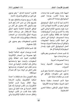 131
2021
49
‫وحدات‬ ‫عدة‬ ‫القسم‬ ‫ويضم‬ ‫بالدار‬ ‫المهمة‬
‫العمل‬ ‫ووحدة‬ ،‫الكتب‬ ‫وحدة‬ ‫منها‬
‫التسجيىل‬ ‫ووحدة‬ ،‫اف‬‫ر‬‫البيبليوغ‬
.
5
-
‫الم‬ ‫قسم‬ ‫أو‬ ‫ليبيا‬ ‫قسم‬
‫اف‬‫ر‬‫البيبلوغ‬ ‫كز‬
‫ر‬
‫الوطت‬
‫؛‬
،‫الدار‬ ‫ف‬ ‫المهمة‬ ‫األقسام‬ ‫من‬ ‫وهو‬
‫الليت‬ ‫الوطت‬ ‫اإلنتاج‬ ‫بتجميع‬ ‫يقوم‬ ‫حيث‬
‫ا‬ ‫إصدار‬ ‫ف‬ ‫القسم‬ ‫بدأ‬ ‫ولقد‬
‫افيات‬‫ر‬‫لبيبلوغ‬
‫عام‬ ‫الوطنية‬
1981
‫من‬ ‫القسم‬ ‫ويتكون‬
‫تشتمل‬ ‫الت‬ ‫الوطنية‬ ‫المجموعات‬ ‫وحدة‬
‫المطبوعات‬ ‫وشعبة‬ ‫الكتب‬ ‫شعبة‬ ‫عىل‬
‫ا‬ ‫وشعبة‬ ‫الرسمية‬ ‫والوثائق‬
‫ووحدة‬ ‫لدوريات‬
‫بإصدار‬ ،‫يقوم‬ ‫الذي‬ ‫اف‬‫ر‬‫البيبليوغ‬ ‫العمل‬
‫عام‬ ‫كل‬‫الوطنية‬ ‫افيا‬‫ر‬‫البيبلوغ‬
6
-
‫يتكون‬ ‫وهو‬ ‫المستفيدين‬ ‫خدمات‬ ‫قسم‬
‫عدة‬ ‫من‬
‫وحدات‬
‫منها‬
:
‫العربية‬ ‫المجموعات‬ ‫وحدة‬
.
‫وحدة‬ ،‫األجنبية‬ ‫المجموعات‬ ‫وحدة‬
‫الدوريات‬
.
7
-
‫الخاصة‬ ‫المجموعات‬ ‫قسم‬
‫و‬ ‫؛‬
‫قسم‬ ‫هو‬
‫والوث‬ ‫مطبوعات‬ ‫عىل‬ ‫يحتوي‬
‫الت‬ ‫ائق‬
‫مثل‬ ‫دولية‬ ‫منظمات‬ ‫من‬‫تصدر‬
:
‫جامعة‬ ‫منظمة‬ ،‫المتحدة‬ ‫االمم‬ ‫هيئة‬
‫األفريقية‬ ‫الوحدة‬ ‫منظمة‬ ،‫العربية‬ ‫الدول‬
‫التحرير‬ ‫منطقة‬ ،‫اإلسالم‬ ‫المؤتمر‬ ‫منظمة‬
‫الفلسطينية‬
.
8
-
‫يحتوي‬ ‫وهو‬ ” ‫التداول‬ ‫“محدود‬ ‫قسم‬
‫النادرة‬ ‫والدوريات‬ ‫الوثائق‬ ‫من‬‫كنوز‬‫عىل‬
.
‫واالطالع‬ ‫بدخوله‬ ‫يسمح‬ ‫ال‬ ‫وكان‬
‫إال‬ ‫عليه‬
‫قسم‬ ‫وهو‬ ‫الدار‬ ‫مدير‬ ‫من‬ ‫وأذن‬ ‫ح‬ ‫ي‬‫رص‬‫بت‬
‫من‬ ‫كثب‬ ‫عىل‬ ‫يحتوي‬ ‫ألنه‬ ‫وتاريح‬ ‫مهم‬
‫الخاصة‬ ‫التاريخية‬ ‫الوثائق‬
‫الملك‬ ‫بالعهد‬
‫الملك‬ ‫اسالت‬‫ر‬‫م‬ ‫مثل‬ ‫االستقالل‬ ‫ودولة‬
‫الصحف‬ ‫من‬ ‫ات‬‫ر‬‫واإلصدا‬ ‫الملك‬ ‫وديوانه‬
‫المرحل‬ ‫تلك‬ ‫ات‬‫ر‬‫ا‬‫ز‬‫و‬ ‫ووثائق‬ ‫والمجالت‬
.‫ة‬
9
-
‫عىل‬ ‫يحتوي‬ ‫وهو‬ ‫المخطوطات‬ ‫قسم‬
125
‫مخطو‬
.‫ط‬
10
-
‫ونية‬‫اإللكب‬ ‫المكتبة‬ ‫قسم‬
.
‫الرقمية‬ ‫المكتبة‬ ‫تعريف‬ ‫بورجمان‬ ‫قدمت‬
‫اإلل‬ ‫المصادر‬ ‫من‬ ‫مجموعة‬ ‫بأنها‬
‫ونية‬‫كب‬
‫بإنتاج‬ ‫العالقة‬ ‫ذات‬ ‫الفنية‬ ‫اإلمكانيات‬
‫واستحدامها‬ ‫عنها‬ ‫والبحث‬ ،‫المعلومات‬
‫امتداد‬ ‫ه‬ ‫الرقمية‬ ‫المكتبات‬ ‫فإن‬ ‫وبالتاىل‬
‫جاعها‬‫واسب‬ ‫المعلومات‬ ‫خزن‬ ‫لنظم‬ ‫ودعم‬
‫ب‬
‫أو‬ ‫نصيا‬ ‫كان‬ ‫سواء‬ ‫الوعاء‬ ‫عن‬ ‫النط‬ ‫غض‬
‫صوتيا‬
(4)
‫عام‬ ‫بداية‬ ‫ف‬ ‫أفتتح‬ ‫ولقد‬
2013
" ‫م‬
‫خدمة‬
‫اإللكب‬ ‫المكتبة‬
‫االستاذة‬ ‫وذكرت‬ ،‫ونية‬
‫المكتبة‬ ‫قسم‬ ‫رئيسة‬ ‫القالل‬ ‫ربيعة‬
‫ا‬‫ر‬‫نظ‬ ‫بأنه‬ ‫الوطنية‬ ‫الكتب‬ ‫بدار‬ ‫ونية‬‫االلكب‬
‫وجود‬ ‫إىل‬ ‫ة‬‫الفب‬ ‫هذه‬ ‫ف‬ ‫المدينة‬ ‫الفتقار‬
‫الك‬ ‫دار‬ ‫قامت‬ ‫عامة‬ ‫مكتبة‬
‫الوطنية‬ ‫تب‬
‫والت‬ ‫ونية‬‫اإللكب‬ ‫المكتبة‬ ‫خدمات‬ ‫بإطالق‬
 