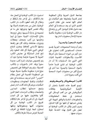 131
2021
52
‫المنظومة‬ ‫ولكن‬ ‫العربية‬ ‫الدول‬ ‫بجامعة‬
‫ف‬ ‫المكتبات‬ ‫علم‬ ‫وتجاوزها‬ ‫قديمة‬ ‫تعتب‬
‫الدوس‬ ‫نظام‬ ‫عىل‬ ‫تعتمد‬ ‫ألنها‬ ‫العالم‬
‫العالم‬ ‫ف‬ ‫مستخدما‬ ‫يعد‬ ‫لم‬ ‫الذي‬ ‫القديم‬
‫الويندو‬ ‫نظام‬ ‫دخول‬ ‫بعد‬
‫وتحتا‬ ‫ن‬ ‫اكس‬ ‫ز‬
‫ج‬
‫مكتبية‬ ‫منظومة‬ ‫اء‬‫لش‬ ‫الوطنية‬ ‫الكتب‬ ‫دار‬
‫بها‬ ‫الدار‬ ‫محتويات‬ ‫إلدخال‬ ‫جديدة‬
.
‫بقسم‬ ‫العربية‬ ‫المجموعات‬ ‫وحدة‬ ‫أن‬ ‫رغم‬
‫عىل‬ ‫تحتوى‬ ‫كانت‬ ‫المستفيدين‬ ‫خدمات‬
‫طة‬‫أرس‬ ‫مثل‬ ‫السمعية‬ ‫المواد‬ ‫من‬ ‫كبب‬ ‫جزء‬
‫اث‬‫للب‬ ‫القديمة‬ ‫واألسطوانات‬ ‫الكاسيت‬
‫ا‬ ‫الفت‬
‫الس‬ ‫منذ‬ ‫لليت‬
‫دار‬ ‫أن‬ ‫إال‬ ‫تينيات‬
‫الوطنية‬ ‫الكتب‬
‫خاصا‬ ‫قسما‬ ‫تنىس‬ ‫لم‬
‫إىل‬ ‫أدى‬ ‫مما‬ ‫ية‬‫رص‬‫والب‬ ‫السمعية‬ ‫بالمواد‬
‫السمعية‬ ‫المواد‬ ‫محتويات‬ ‫من‬ ‫كثب‬ ‫ضياع‬
‫الدار‬ ‫بحوزة‬ ‫كانت‬‫الت‬
.
‫أن‬ ‫باعتبار‬ ‫التقنية‬ ‫هذه‬ ‫أهمية‬ ‫ترجع‬
‫وطاقات‬ ‫الميكروفيلمية‬ ‫األوعية‬
‫ا‬
‫م‬ ‫ه‬ ‫لميكروفيش‬
‫الت‬ ‫الوسائل‬ ‫أهم‬ ‫ن‬
‫المخطوطات‬ ‫حفظ‬ ‫ف‬ ‫تستخدم‬
‫الت‬ ‫المهمة‬ ‫والوثائق‬ ‫النادرة‬ ‫والمطبوعات‬
‫التداول‬ ‫ة‬‫كب‬ ‫مع‬ ‫تلفها‬ ‫أو‬ ‫ضياعها‬ ‫يخىس‬
‫لم‬ ‫الوطنية‬ ‫الكتب‬ ‫دار‬ ‫ولكن‬ ‫الزمن‬ ‫ومرور‬
‫طيلة‬ ‫الخدمة‬ ‫بهذه‬ ‫القيام‬ ‫عىل‬ ‫تعمل‬
‫عملها‬ ‫سنوات‬
.
‫منذ‬ ‫العمل‬ ‫ف‬ ‫الوطنية‬ ‫الكتب‬ ‫دار‬ ‫استمرت‬
‫عام‬
1973
‫إ‬ ، ‫م‬
‫عام‬ ‫أواخر‬ ‫ىل‬
2012
‫م‬
‫الكتب‬ ‫دار‬ ‫كانت‬ ‫العقود‬ ‫تلك‬ ‫كل‬ ‫وخالل‬
‫بها‬ ‫الدولة‬ ‫اهتمام‬ ‫عدم‬ ‫من‬ ‫تعان‬ ،‫الوطنية‬
‫تم‬ ‫ما‬ ‫عىل‬ ‫ودورياتها‬ ‫كتبها‬ ‫تقترص‬ ‫وتكاد‬
‫تزويدها‬ ‫وعىل‬ ،‫تأسيسها‬ ‫بداية‬ ‫ف‬ ‫تجميعه‬
‫ليبيا‬ ‫ف‬ ‫سنويا‬ ‫الليبية‬ ‫ات‬‫ر‬‫اإلصدا‬ ‫بنتاج‬
‫ومجالت‬ ‫وصحف‬ ‫كتب‬ ‫من‬ ‫وخارجها‬
‫ودور‬
‫وذ‬ ،‫مختلفة‬ ‫يات‬
‫افدها‬‫ر‬ ‫هو‬ ‫كان‬ ‫لك‬
‫للنتاج‬ ‫ومخزن‬ ‫كحافظ‬ ‫األساس‬ ‫وعملها‬
‫ولم‬ ‫العقود‬ ‫تلك‬ ‫كل‬ ‫طيلة‬ ‫الليت‬ ‫الوطت‬
‫الكتب‬ ‫معارض‬ ‫ف‬ ‫كة‬
‫المشار‬ ‫للدار‬ ‫تتح‬
‫أن‬ ‫دون‬ ‫وعابرة‬ ‫عارضة‬ ‫بصورة‬ ‫إال‬ ‫العربية‬
‫جديدة‬ ‫كتب‬ ‫اء‬‫لش‬ ‫انيات‬‫مب‬ ‫تخصيص‬ ‫يتم‬
‫بالكتب‬ ‫و‬ ‫بالدوريات‬ ‫الدار‬ ‫ورفد‬ ‫سنويا‬
، ‫الحديثة‬
‫المواف‬ ‫يتم‬ ‫ولم‬
‫تخصيص‬ ‫عىل‬ ‫قة‬
‫عوضا‬ ‫حديثة‬ ‫مكتبية‬ ‫منظومة‬ ‫اء‬‫لش‬ ‫مبلغ‬
‫بنظام‬ ‫تعمل‬ ‫الت‬ ‫القديمة‬ ‫المنظومة‬ ‫عن‬
‫علم‬ ‫ف‬ ‫مستخدما‬ ‫يعد‬ ‫لم‬ ‫الذى‬ ”‫“الدوس‬
‫ومنظومات‬ ‫المعلومات‬ ‫وتقنية‬ ‫المكتبات‬
‫تعمل‬ ‫الدار‬ ‫كانت‬‫ذلك‬ ‫كل‬‫ورغم‬ ،‫المكتبات‬
‫المدارس‬ ‫لطالب‬ ‫خدماتها‬ ‫وتمنح‬
‫الد‬ ‫وطالب‬ ‫والجامعات‬
‫ا‬ ‫العليا‬ ‫اسات‬‫ر‬
‫لذين‬
‫المدن‬ ‫كل‬ ‫من‬ ‫عليها‬ ‫يتقاطرون‬ ‫كانوا‬
‫عام‬ ‫أواخر‬ ‫ف‬ ‫تقرر‬ ‫أن‬ ‫إىل‬ ،‫الليبية‬
2012
‫م‬
‫كل‬ ‫من‬ ‫الوطنية‬ ‫الكتب‬ ‫دار‬ ‫غ‬ ‫تفري‬
‫ونقلها‬ ‫ومحفوظاتها‬ ‫كتبها‬ ‫محتويات‬
‫لمخازن‬
‫اف‬‫ر‬‫أط‬ ‫ف‬ ‫الثقافة‬ ‫ارة‬‫ز‬‫لو‬ ‫تابعة‬
‫بالكامل‬ ‫مقرها‬ ‫صيانة‬ ‫لغرض‬ ‫المدينة‬
.
 