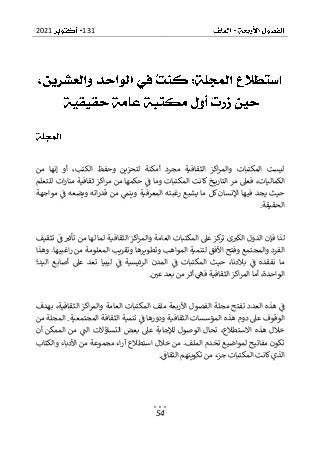 131
2021
54
‫من‬ ‫إنها‬ ‫أو‬ ،‫الكتب‬ ‫وحفظ‬ ‫لتحزين‬ ‫أمكنة‬ ‫مجرد‬ ‫الثقافية‬ ‫اكز‬‫ر‬‫والم‬ ‫المكتبات‬ ‫ليست‬
‫خ‬ ‫التاري‬ ‫مر‬ ‫فعىل‬ ،‫الكماليات‬
‫للتعلم‬ ‫ات‬‫ر‬‫منا‬ ‫ثقافية‬ ‫اكز‬‫ر‬‫م‬ ‫من‬ ‫حكمها‬ ‫ف‬ ‫وما‬ ‫المكتبات‬ ‫كانت‬
‫مواجهة‬ ‫ف‬ ‫ويضعه‬ ‫اته‬‫ر‬‫قد‬ ‫من‬ ‫وينم‬ ‫المعرفية‬ ‫رغبته‬ ‫يشبع‬ ‫ما‬ ‫كل‬ ‫اإلنسان‬ ‫فيها‬ ‫يجد‬ ‫حيث‬
‫الحقيقة‬
.
‫الد‬ ‫فإن‬ ‫لذا‬
‫تثقيف‬ ‫ف‬ ‫تأثب‬ ‫من‬ ‫لها‬ ‫لما‬ ‫الثقافية‬ ‫اكز‬‫ر‬‫والم‬ ‫العامة‬ ‫المكتبات‬ ‫عىل‬ ‫كز‬
‫تر‬ ‫ى‬‫الكب‬ ‫ول‬
‫ا‬ ‫وفتح‬ ‫والمجتمع‬ ‫الفرد‬
‫وهذا‬ .‫اغبيها‬‫ر‬ ‫من‬ ‫المعلومة‬ ‫وتقريب‬ ‫وتطويرها‬ ‫المواهب‬ ‫لتنمية‬ ‫ألفق‬
‫اليد؛‬ ‫أصابع‬ ‫عىل‬ ‫تعد‬ ‫ليبيا‬ ‫ف‬ ‫الرئيسية‬ ‫المدن‬ ‫ف‬ ‫المكتبات‬ ‫حيث‬ ،‫بالدنا‬ ‫ف‬ ‫نفقده‬ ‫ما‬
‫ا‬ ‫أما‬ ،‫الواحدة‬
‫عي‬ ‫بعد‬ ‫من‬ ‫أثر‬ ‫فه‬ ‫الثقافية‬ ‫اكز‬‫ر‬‫لم‬
.
‫ا‬‫ر‬‫والم‬ ‫العامة‬ ‫المكتبات‬ ‫ملف‬ ‫األربعة‬ ‫الفصول‬ ‫مجلة‬ ‫تفتح‬ ‫العدد‬ ‫هذه‬ ‫ف‬
‫بهدف‬ ،‫الثقافية‬ ‫كز‬
‫من‬ ‫المجلة‬ .‫المجتمعية‬ ‫الثقافة‬ ‫تنمية‬ ‫ف‬ ‫ودورها‬ ‫الثقافية‬ ‫المؤسسات‬ ‫هذه‬ ‫دوم‬ ‫عىل‬ ‫الوقوف‬
‫التساؤال‬ ‫بعض‬ ‫عىل‬ ‫لإلجابة‬ ‫الوصول‬ ‫تحال‬ ،‫االستطالع‬ ‫هذه‬ ‫خالل‬
‫أن‬ ‫الممكن‬ ‫من‬ ‫الت‬ ‫ت‬
‫والكتاب‬ ‫األدباء‬ ‫من‬ ‫مجموعة‬ ‫اء‬‫ر‬‫آ‬ ‫استطالع‬ ‫خالل‬ ‫من‬ .‫الملف‬ ‫تخدم‬ ‫لمواضيع‬ ‫مفاتيح‬ ‫تكون‬
‫ا‬
‫الثقاف‬ ‫تكوينهم‬ ‫من‬ ‫جزء‬ ‫المكتبات‬ ‫كانت‬‫لذي‬
.
 