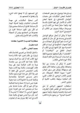 131
2021
56
‫الصفحات‬ ‫بعض‬ ‫عب‬ ،‫بوضوح‬ ‫هذا‬ ‫ى‬‫وسب‬
‫منصات‬ ‫عىل‬ ،‫المكتبات‬ ‫لبعض‬ ‫الخاصة‬
‫االجتماع‬ ‫التواصل‬
‫لبعض‬ ‫ها‬‫نش‬ ‫ف‬ ،
‫بالنسبة‬ ‫القارئ‬ ‫تهم‬ ‫الت‬ ‫األخبار‬ ‫أو‬ ‫الكتب‬
‫من‬ ‫أو‬ ‫كتاب‬ ‫من‬ ‫ملة‬‫ج‬ ‫أ‬‫ر‬‫سنق‬ ‫وأيضا‬ ،‫لها‬
‫موسو‬
‫أو‬ ‫الكاتب‬ ‫عن‬ ‫بتعريف‬ ‫مرفقة‬ ،‫عة‬
‫أخرى‬ ‫أحيان‬ ‫ف‬ ‫جم‬‫المب‬
.
‫التواصل‬ ‫مواقع‬ ‫ل‬‫حم‬‫ن‬ ‫أن‬ ‫يمكن‬ ‫ال‬ ‫طبعا‬
‫للتطور‬ ‫أو‬ ،‫حال‬ ‫كل‬ ‫عىل‬ ‫وحدها‬ ‫االجتماع‬
‫ف‬ ‫ا‬‫كبب‬‫ا‬‫تغب‬ ‫أحدث‬ ‫الت‬
‫بل‬ ،‫المجاالت‬ ‫كل‬
‫قل‬‫لن‬ ‫او‬ ،‫ليبيا‬ ‫ف‬ ‫الحكومية‬ ‫للجهات‬ ‫أيضا‬
‫أو‬ ‫الكتب‬ ‫ف‬ ‫ترى‬ ‫أغلبها‬ ‫ألن‬ .‫منها‬ ‫الخدمية‬
‫ال‬
‫أو‬ "‫"الرفاهيات‬ ‫من‬ ‫الثقاف‬ ‫مجال‬
‫فقط‬ ‫محصورة‬ ‫أنشطتها‬ ‫وكل‬ ،"‫"الكماليات‬
،‫الدولية‬ ‫األيام‬ ‫ف‬ ‫أو‬ ‫الرسمية‬ ‫المناسبات‬ ‫ف‬
‫للكتاب‬ ‫العالم‬ ‫اليوم‬ :‫مثاال‬
.
‫مك‬‫ي‬ ‫ال‬ ‫التغيب‬
‫ليلة‬ ‫بي‬ ‫يحدث‬ ‫أن‬ ‫ن‬
‫بطرق‬ ‫األمر‬ ‫معالجة‬ ‫يجب‬ ‫ولكن‬ ،‫وضحاها‬
،‫ثال‬‫الم‬ ‫سبيل‬ ‫عىل‬ ‫مكن‬‫وي‬ .‫مستهلكة‬ ‫غب‬
‫ص‬ "‫"تغيب‬
‫عب‬ ،‫المعروفة‬ ‫الثقافة‬ ‫ورة‬
،‫الفت‬ ‫الكتاب‬ ‫أو‬ ،‫الرياض‬ ‫الكتاب‬ ‫تفعيل‬
‫أو‬ ‫األدبية‬ ‫بالكتب‬ ‫مرتبطة‬ ‫المكتبة‬ ‫ألن‬
‫الشعر‬ ‫دواوين‬
.
‫حت‬ ‫أو‬ ‫الرياض‬ ‫الجمهور‬ ‫استقطاب‬
‫الخدمية‬
‫النظريات‬ ‫اء‬‫للقر‬ ‫ص‬‫لخ‬‫ت‬ ‫الت‬ ‫تلك‬
‫جمهور‬ ‫وأيضا‬ ،‫ها‬‫وغب‬ ‫والعلمية‬ ‫الحسابية‬
‫ق‬ ‫ون‬‫يحب‬ ‫من‬ "‫ية‬‫البش‬ ‫"التنمية‬
‫الكتب‬ ‫اءة‬‫ر‬
‫ء‬‫الىس‬ ‫ذلك‬ ‫يفعلوا‬ ‫ال‬ ‫بأن‬ ‫تنصحهم‬ ‫الت‬
‫به‬ ‫تنصحهم‬ ‫ما‬ ‫يفعلوا‬ ‫وأن‬
.
‫مهمة‬ ‫ه‬ ،‫المكتبات‬ ‫نمطية‬ ‫كش‬
،‫أيضا‬ ‫للدولة‬ ‫وأيضا‬ ‫المكتبات‬ ‫ألصحاب‬
‫القارئ‬ ‫صناعة‬ ‫ألن‬
،‫أ‬‫ر‬‫يق‬ ‫مجتمع‬ ‫صناعة‬ ‫أو‬
‫بل‬ ‫الفرد‬ ‫صناعة‬ ‫تكون‬ ‫ولن‬ ‫ن‬‫تك‬ ‫لم‬
‫المعرفة‬ ‫أن‬ ‫يؤمن‬ ،‫المجتمع‬ ‫من‬ ‫مجموعة‬
‫ما‬‫ه‬ ،‫والكتاب‬
‫والمستقبل‬ ‫األصل‬
.
‫النعاس‬ ‫محمد‬
–
‫كاتب‬
.
‫فقد‬ ،‫الخاصة‬ ‫تجربت‬ ‫من‬ ‫اإلجابة‬ ‫سأحاول‬
‫واحدة‬ ‫دكانة‬ ‫فيه‬ ‫تغيب‬ ‫مكان‬ ‫ف‬ ‫ترعرت‬
‫لبيع‬
‫بوجود‬ ‫أعرف‬ ‫مرة‬ ‫أول‬ ‫أن‬ ‫كما‬ ‫الكتب‬
‫متقدمة‬ ‫سن‬ ‫ف‬ ‫كانت‬ ‫فيه‬ ‫عامة‬ ‫مكتبة‬
‫بيت‬ ‫عىل‬ ‫تبعد‬ ‫المكتبة‬ ‫كانت‬ ،‫ما‬ ‫نوعا‬
‫نا‬
‫مليئة‬ ‫كانت‬ ‫بيتنا‬ ‫مكتبة‬ ،‫ات‬‫كيلومب‬ ‫ثالث‬
‫ال‬ ‫فقط‬ ‫ألن‬ ‫اس‬‫ر‬‫الد‬ ‫التخصص‬ ‫بكتب‬
‫مكتبة‬ ‫وجود‬ ‫اليوم‬ ‫هذا‬ ‫حت‬ ‫أذكر‬ ‫وال‬ ،‫غب‬
‫واإلعدادية‬ ‫االبتدائية‬ ‫مدرست‬ ‫داخل‬
‫ومكتبة‬
‫بة‬‫مغي‬ ‫شبه‬ ‫كانت‬ ‫الثانوية‬ ‫المدرسة‬
‫للمكتبة‬ ‫واحدة‬ ‫حصة‬ ‫إال‬ ‫لدينا‬ ‫ليس‬ ،‫علينا‬
‫ثماني‬ ‫عشت‬ ،‫أكب‬ ‫أو‬ ‫شهر‬ ‫كل‬ ‫مرة‬
‫عش‬ ‫ة‬
‫خارج‬ ‫اءة‬‫ر‬‫الق‬ ‫عىل‬ ‫أحد‬ ‫يشجعت‬ ‫لم‬ ‫سنة‬
‫ال‬ ‫المدرسة‬ ‫ال‬ ‫العائلة‬ ‫ال‬ ،‫اس‬‫ر‬‫الد‬ ‫المنهج‬
‫عامة‬ ‫مكتبة‬ ‫ف‬ ‫فيها‬ ‫أجلس‬ ‫مرة‬ ‫أول‬ .‫أحد‬
‫تجاو‬ ‫أن‬ ‫بعد‬ ‫ان‬‫ر‬‫مب‬ ‫أزقة‬ ‫أحد‬ ‫ف‬ ‫كانت‬
‫زت‬
 