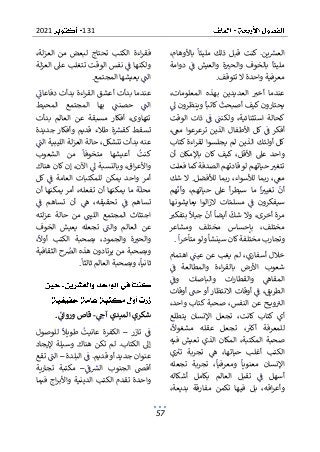 131
2021
57
،‫باألوهام‬ ‫مليئا‬ ‫ذلك‬ ‫قبل‬ ‫كنت‬ .‫ين‬‫العش‬
‫دوامة‬ ‫ف‬ ‫والعيش‬ ‫ة‬‫والحب‬ ‫بالخوف‬ ‫مليئا‬
‫تتوقف‬ ‫ال‬ ‫واحدة‬ ‫معرفية‬
.
،‫المعلومات‬ ‫بهذه‬ ‫العديدين‬ ‫أخب‬ ‫عندما‬
‫ىل‬ ‫وينظرون‬ ‫كاتبا‬ ‫أصبحت‬ ‫كيف‬ ‫يحتارون‬
‫الوقت‬ ‫ذات‬ ‫ف‬ ‫ولكنت‬ ،‫استثنائية‬ ‫كحالة‬
،‫مع‬ ‫ترعرعوا‬ ‫الذين‬ ‫األطفال‬ ‫كل‬ ‫ف‬ ‫أفكر‬
‫أول‬ ‫كل‬
‫كتاب‬ ‫اءة‬‫ر‬‫لق‬ ‫يجلسوا‬ ‫لم‬ ‫الذين‬ ‫ئك‬
‫أن‬ ‫باإلمكان‬ ‫كان‬ ‫كيف‬ ،‫األقل‬ ‫عىل‬ ‫واحد‬
‫ف‬ ‫كما‬‫الصدفة‬ ‫قادتهم‬ ‫لو‬ ‫حياتهم‬ ‫تتغب‬
‫علت‬
‫شك‬ ‫ال‬ .‫لألفضل‬ ‫ربما‬ ،‫لألسواء‬ ‫ربما‬ ،‫مع‬
‫هم‬‫وأن‬ ،‫حياتهم‬ ‫عىل‬ ‫أ‬‫ر‬‫سيط‬ ‫ما‬ ‫ا‬‫تغيب‬ ‫أن‬
‫يعايشونها‬ ‫الوا‬‫ز‬‫ال‬ ‫ات‬‫مسلم‬ ‫ف‬ ‫سيفكرون‬
‫ب‬ ‫جيال‬ ‫أن‬ ‫أيضا‬ ‫شك‬ ‫وال‬ ،‫أخرى‬ ‫مرة‬
‫تفكب‬
‫ومشاعر‬ ‫مختلف‬ ‫بإحساس‬ ،‫مختلف‬
‫ا‬‫ر‬‫متأخ‬‫ولو‬ ‫سينشأ‬ ‫كان‬‫مختلفة‬ ‫وتجارب‬
.
‫اهت‬ ‫عيت‬ ‫عن‬ ‫يغب‬ ‫لم‬ ،‫أسفاري‬ ‫خالل‬
‫مام‬
‫ف‬ ‫والمطالعة‬ ‫اءة‬‫ر‬‫بالق‬ ‫األرض‬ ‫شعوب‬
‫وف‬ ‫والباصات‬ ‫ات‬‫ر‬‫والقطا‬ ‫المقاه‬
‫أوقات‬ ‫حت‬ ‫أو‬ ‫االنتظار‬ ‫أوقات‬ ‫ف‬ ،‫الطريق‬
،‫واحد‬ ‫كتاب‬ ‫صحبة‬ ،‫النفس‬ ‫عن‬ ‫ح‬ ‫وي‬‫الب‬
،‫كانت‬ ‫كتاب‬ ‫أي‬
‫يتطلع‬ ‫اإلنسان‬ ‫تجعل‬
،‫مشغوال‬ ‫عقله‬ ‫تجعل‬ ،‫أكب‬ ‫للمعرفة‬
‫فيه‬ ‫تعيش‬ ‫الذي‬ ‫المكان‬ ،‫المكتبة‬ ‫صحبة‬
‫حيا‬ ‫أغلب‬ ‫الكتب‬
‫ي‬‫تب‬ ‫تجربة‬ ‫ه‬ ،‫تها‬
‫تجعله‬ ‫تجربة‬ ،‫ومعرفيا‬ ‫معنويا‬ ‫اإلنسان‬
‫أشكاله‬ ‫بكامل‬ ‫العالم‬ ‫تقبل‬ ‫ف‬ ‫أسهل‬
،‫بديعة‬ ‫مفارقة‬ ‫تكمن‬ ‫فيها‬ ‫بل‬ ،‫اقه‬‫ر‬‫وأع‬
‫ا‬ ‫من‬ ‫لبعض‬ ‫تحتاج‬ ‫الكتب‬ ‫اءة‬‫ر‬‫فق‬
،‫لة‬‫ز‬‫لع‬
‫لة‬‫ز‬‫الع‬ ‫عىل‬ ‫تتغلب‬ ‫الوقت‬ ‫نفس‬ ‫ف‬ ‫ولكنها‬
‫المجتمع‬ ‫يعيشها‬ ‫الت‬
.
‫دفاعان‬ ‫بدأت‬ ‫اءة‬‫ر‬‫الق‬ ‫أعشق‬ ‫بدأت‬ ‫عندما‬
‫المحيط‬ ‫المجتمع‬ ‫بها‬ ‫حصنت‬ ‫الت‬
‫بدأت‬ ‫العالم‬ ‫عن‬ ‫مسبقة‬ ‫أفكار‬ ،‫تتهاوى‬
‫جديدة‬ ‫وأفكار‬ ‫قديم‬ ‫طالء‬ ‫ة‬‫كقش‬ ‫تسقط‬
‫الت‬ ‫الليبية‬ ‫لة‬‫ز‬‫الع‬ ‫حالة‬ ،‫تتشكل‬ ‫بدأت‬ ‫عنه‬
‫مت‬ ‫أعيشها‬ ‫كنت‬
‫الشعوب‬ ‫من‬ ‫خوفا‬
‫هناك‬ ‫كان‬ ‫إن‬ ،‫اآلن‬ ‫ىل‬ ‫وبالنسبة‬ ،‫اق‬‫ر‬‫واألع‬
‫كل‬ ‫ف‬ ‫العامة‬ ‫للمكتبات‬ ‫يمكن‬ ‫واحد‬ ‫أمر‬
‫ي‬ ‫ما‬ ‫ة‬‫محل‬
‫أن‬ ‫يمكنها‬ ‫أمر‬ ،‫تفعله‬ ‫أن‬ ‫مكنها‬
‫ف‬ ‫تساهم‬ ‫أن‬ ‫ه‬ ،‫تحقيقه‬ ‫ف‬ ‫تساهم‬
‫لته‬‫ز‬‫ع‬ ‫حالة‬ ‫من‬ ‫الليت‬ ‫المجتمع‬ ‫اجتثاث‬
‫الخوف‬ ‫يعيش‬ ‫تجعله‬ ‫والت‬ ‫العالم‬ ‫عن‬
‫بصحبة‬ ،‫والجمود‬ ‫ة‬‫والحب‬
،‫أوال‬ ‫الكتب‬
‫الثقافية‬ ‫ح‬‫الرص‬ ‫هذه‬ ‫يرتادون‬ ‫من‬ ‫وبصحبة‬
‫ثالثا‬ ‫العالم‬ ‫وبصحبة‬ ،‫ثانيا‬
.
‫آج‬ ‫الميدي‬ ‫شكري‬
-
‫وروات‬ ‫قاص‬
.
‫تازر‬ ‫ف‬
–
‫للوصول‬ ‫طويال‬ ‫عانيت‬ ‫الكفرة‬
‫إليجاد‬ ‫وسيلة‬ ‫هناك‬ ‫تكن‬ ‫لم‬ .‫الكتاب‬ ‫إىل‬
‫البلدة‬ ‫ف‬ .‫قديم‬ ‫أو‬ ‫جديد‬ ‫عنوان‬
–
‫تقع‬ ‫الت‬
‫ف‬‫الش‬ ‫الجنوب‬ ‫أقىص‬
–
‫تجارية‬ ‫مكتبة‬
‫فيما‬ ‫اج‬‫ر‬‫واألب‬ ‫الدينية‬ ‫الكتب‬ ‫تقدم‬ ‫واحدة‬
 