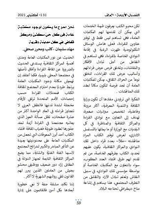 131
2021
59
‫الخدمات‬ ‫قيمة‬ ‫يعرفون‬ ‫الكتب‬ ‫محبو‬ ‫لكن‬
‫ت‬ ‫أن‬ ‫يمكن‬ ‫الت‬
‫المكتبات‬ ‫لهم‬ ‫قدمها‬
‫توفب‬ ‫ف‬ ‫فقط‬ ‫ليس‬ ‫تساهم‬ ‫فه‬ ،‫العامة‬
‫الوسائل‬ ‫هامش‬ ‫فعىل‬ ،‫اءة‬‫ر‬‫للق‬ ‫عناوين‬
‫إقامة‬ ‫ف‬ ‫الرغبة‬ ‫ظهرت‬ ‫التكنولوجية‬
‫ف‬ ‫تساهم‬ ‫فه‬ ،‫اءة‬‫ر‬‫بالق‬ ‫الخاصة‬ ‫النوادي‬
‫أ‬ ‫من‬ ‫التفاعل‬
‫األفكار‬ ‫تبادل‬ ‫جل‬
‫اءاتهم‬‫ر‬‫ق‬ ‫عرض‬ ‫فرص‬ ‫وتخلق‬ ،‫والنقاشات‬
‫لتخلق‬ ،‫اءات‬‫ر‬‫الق‬ ‫تلك‬ ‫عرض‬ ‫وأساليب‬
‫نو‬
‫للمكتبات‬ ‫يمكن‬ ،‫الثقاف‬ ‫اك‬‫ر‬‫الح‬ ‫من‬ ‫عا‬
‫لعقد‬ ‫مكانا‬ ‫لتكون‬ ‫فرصة‬ ‫تجد‬ ‫أن‬ ‫العامة‬
‫المناقشات‬ ‫تلك‬
.
‫ارة‬‫ز‬‫و‬ ‫تكون‬ ‫أن‬ ‫مفادها‬ ‫اودن‬‫ر‬‫ت‬ ‫الت‬ ‫الفكرة‬
‫مرونة‬ ‫أكب‬ ،‫المعرفية‬ ‫والتنمية‬ ‫الثقافة‬
‫وف‬
،‫ة‬‫صغب‬ ‫انيات‬‫مب‬ ‫لتخصص‬ ،‫اعلية‬
‫اءة‬‫ر‬‫الق‬ ‫نوادي‬ ‫مع‬ ‫التعاون‬ ‫إىل‬ ‫تهدف‬
‫والم‬ ‫الثقافية‬ ‫اكز‬‫ر‬‫والم‬
‫كل‬ ‫ف‬ ‫ناظرة‬
‫بالتسلسل‬ ‫يمثلها‬ ‫ما‬ ‫أو‬ ‫ارة‬‫ز‬‫الو‬ ‫مع‬ ‫البلديات‬
‫اد‬‫ر‬‫الم‬ ‫الكتاب‬ ‫توفب‬ ‫لغرض‬ ،‫االداري‬
‫مناقشته‬
–
‫مثال‬
–
‫تلك‬ ‫داخل‬ ‫اء‬‫ر‬‫ق‬ ‫بعدد‬
‫عليهم‬ ‫يكون‬ ،‫الثقافية‬ ‫اكز‬‫ر‬‫والم‬ ‫النوادي‬
‫الكت‬ ‫تحديد‬
‫ثم‬ ‫من‬ ،‫الخاصة‬ ‫بطرقهم‬ ‫اب‬
،‫المطلوب‬ ‫العدد‬ ‫اقتناء‬ ‫طرق‬ ‫لهم‬ ‫تقدم‬
‫المكتبات‬ ‫مع‬ ‫بالتعاون‬ ‫سواء‬
‫أو‬ ‫الخاصة‬
‫سبيل‬ ‫ف‬ ،‫النوادي‬ ‫تلك‬ ‫مؤسىس‬ ‫بواسطة‬
‫من‬ ‫والتقليل‬ ‫اء‬‫ر‬‫اآل‬ ‫تبادل‬ ‫وتعلم‬ ‫النقاش‬
‫إشاعة‬ ‫ف‬ ‫يساهم‬ ‫هذا‬ ،‫المجتمع‬ ‫التطرف‬
‫البالد‬ ‫تحتاجه‬ ‫اط‬‫ر‬‫ديمق‬ ‫مناخ‬
.
‫سليمان‬ ‫د‬‫مهن‬
-
‫صحف‬ ‫ومحرر‬ ‫كاتب‬
.
‫ومدى‬ ‫العامة‬ ‫المكتبات‬ ‫دور‬ ‫عن‬ ‫الحديث‬
‫الحديث‬ ‫يستدع‬ ‫الثقافية‬ ‫اكز‬‫ر‬‫الم‬ ‫أهمية‬
‫تأصلها‬ ‫وآفاق‬ ‫اءة‬‫ر‬‫الق‬ ‫ثقافة‬ ‫عن‬ ‫ورة‬‫بالرص‬
‫إن‬ ‫أعتقد‬ ‫فكما‬ ،‫بليبيا‬ ‫المحىل‬ ‫مجتمعنا‬ ‫ف‬
‫وجود‬ ‫مكانة‬ ‫تهميش‬
‫العامة‬ ‫المكتبات‬
‫لثقافة‬ ‫المجتمع‬ ‫ام‬‫احب‬ ‫بعدم‬ ‫ا‬‫طردي‬ ‫يرتبط‬
‫حسب‬ ‫اءة‬‫ر‬‫الق‬ ‫فمعدالت‬ ‫الكتاب‬
‫إح‬
‫ألرقام‬ ‫ترتف‬ ‫المتحدة‬ ‫األمم‬ ‫صاءات‬
‫ال‬ ‫العرن‬ ‫فالطفل‬ ‫تدنيها‬ ‫لشدة‬ ‫مخجلة‬
‫من‬ ‫أكب‬ ‫الواحدة‬ ‫العام‬ ‫ف‬ ‫اءته‬‫ر‬‫ق‬ ‫تتجاوز‬
‫الذي‬ ‫العوز‬ ‫مسألة‬ ‫تظل‬ ،‫صفحات‬ ‫ة‬‫عش‬
‫أزمة‬ ‫اءة‬‫ر‬‫الق‬ ‫ف‬ ‫مجتمعنا‬ ‫يعانيه‬
‫تمتد‬
‫اقتناء‬ ‫ثقافة‬ ‫فغياب‬ ‫طويلة‬ ‫لعقود‬ ‫جذورها‬
‫من‬ ‫تجعل‬ ‫الت‬ ‫المعوقات‬ ‫أبرز‬ ‫أحد‬ ‫الكتاب‬
‫المك‬
‫بعيدة‬ ‫محدوديتها‬ ‫عىل‬ ‫العامة‬ ‫تبات‬
‫المجتمع‬ ‫ائح‬‫لش‬ ‫والكبب‬ ‫المبارس‬ ‫التأثب‬ ‫عن‬
‫يضع‬ ‫مما‬ ،‫والشابة‬ ‫ة‬‫الفتي‬ ‫الفئة‬ ‫السيما‬
‫ف‬ ‫الدولة‬ ‫لجهاز‬ ‫التابعة‬ ‫الثقافية‬ ‫اكز‬‫ر‬‫الم‬
‫ض‬ ‫دور‬ ‫اء‬‫ز‬‫إ‬ ‫المقابل‬
‫محشو‬ ‫ووظيف‬ ‫عيف‬
‫لهم‬ ‫ر‬‫يب‬ ‫اللذين‬ ‫العاملي‬ ‫من‬ ‫بجيش‬
‫أكب‬ ‫ال‬ ‫الشهرية‬ ‫رواتبهم‬ ‫تلف‬ ‫القانون‬
.
‫خطورة‬ ‫نع‬ ‫ال‬ ‫ة‬‫جم‬ ‫مشقة‬ ‫نكابد‬ ‫إننا‬
‫إدارة‬ ‫عىل‬ ‫فالقائمون‬ ‫أس‬ ‫بكل‬ ‫أبعادها‬
 