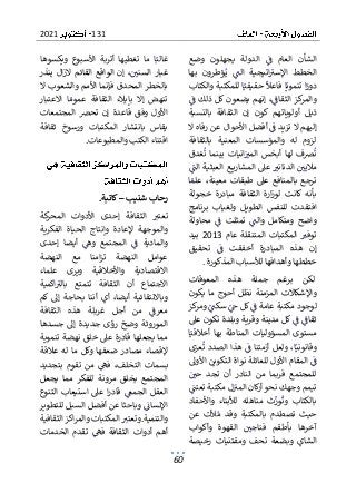 131
2021
60
‫وضع‬ ‫يجهلون‬ ‫الدولة‬ ‫ف‬ ‫العام‬ ‫الشأن‬
‫بها‬ ‫ؤطرون‬‫ي‬ ‫الت‬ ‫اتيجية‬‫اإلسب‬ ‫الخطط‬
‫ا‬‫حقيقي‬ ‫فاعال‬ ‫ا‬‫تنموي‬ ‫ا‬‫دور‬
‫والكتاب‬ ‫للمكتبة‬
‫ف‬ ‫ذلك‬ ‫كل‬ ‫يضعون‬ ‫إنهم‬ ،‫الثقاف‬ ‫كز‬
‫والمر‬
‫ب‬ ‫الثقافة‬ ‫إن‬ ‫كون‬ ‫أولوياتهم‬ ‫ذيل‬
‫النسبة‬
‫ال‬ ‫رفاه‬ ‫عن‬ ‫األحوال‬ ‫أفضل‬ ‫ف‬ ‫تزيد‬ ‫ال‬ ‫إليهم‬
‫بالثقافة‬ ‫المعنية‬ ‫والمؤسسات‬ ‫له‬ ‫لزوم‬
‫غدق‬‫ت‬ ‫بينما‬ ‫انيات‬‫المب‬ ‫أبخس‬ ‫لها‬ ‫رصف‬‫ت‬
‫الت‬ ‫العبثية‬ ‫ع‬ ‫المشاري‬ ‫عىل‬ ‫الدنانب‬ ‫ماليي‬
‫بال‬ ‫ترجع‬
‫ا‬‫علم‬ ،‫معينة‬ ‫طبقات‬ ‫عىل‬ ‫منافع‬
‫خجولة‬ ‫مبادرة‬ ‫الثقافة‬ ‫ارة‬‫ز‬‫لو‬ ‫كانت‬ ‫بأنه‬
‫الطوي‬ ‫للنفس‬ ‫افتقدت‬
‫برنامج‬ ‫ولغياب‬ ‫ل‬
‫محاولة‬ ‫ف‬ ‫تمثلت‬ ‫والت‬ ‫ومتكامل‬ ‫واضح‬
‫عام‬ ‫المتنقلة‬ ‫المكتبات‬ ‫توفب‬
2013
‫بيد‬
‫تحقيق‬ ‫ف‬ ‫أخفقت‬ ‫المبادرة‬ ‫هذه‬ ‫إن‬
‫المذكورة‬ ‫لألسباب‬ ‫وأهدافها‬ ‫خططها‬
.
‫هذه‬ ‫جملة‬ ‫برغم‬ ‫لكن‬
‫المعوقات‬
‫يكون‬ ‫ما‬ ‫أحوج‬ ‫نظل‬ ‫المزمنة‬ ‫واإلشكاالت‬
‫كز‬
‫ومر‬ ‫سكت‬ ‫ج‬ ‫كل‬ ‫ف‬ ‫عامة‬ ‫مكتبة‬ ‫لوجود‬
‫عىل‬ ‫تكون‬ ‫وبلدة‬ ‫وقرية‬ ‫مدينة‬ ‫كل‬ ‫ف‬ ‫ثقاف‬
‫ا‬‫أخالقي‬ ‫بها‬ ‫المناطة‬ ‫المسؤوليات‬ ‫مستوى‬
‫عزى‬‫ت‬ ‫الصدد‬ ‫هذا‬ ‫ف‬ ‫أزمتنا‬ ‫ولعل‬ ،‫ا‬‫وقانوني‬
‫األوىل‬ ‫التكوين‬ ‫نواة‬ ‫للعائلة‬ ‫األول‬ ‫المقام‬ ‫ف‬
‫للمجتمع‬
‫حي‬ ‫تجد‬ ‫أن‬ ‫النادر‬ ‫من‬ ‫فربما‬
‫تعتت‬ ‫مكتبة‬ ‫ل‬‫المب‬ ‫كان‬
‫ر‬‫أ‬‫نحو‬ ‫وجهك‬ ‫تيمم‬
‫من‬ ‫ث‬‫ور‬‫وت‬ ‫بالكتاب‬
‫واألحفاد‬ ‫لألبناء‬ ‫اهله‬
‫عن‬ ‫ألت‬‫م‬ ‫وقد‬ ‫بالمكتبة‬ ‫تصطدم‬ ‫حيث‬
‫وأكواب‬ ‫القهوة‬ ‫فناجي‬ ‫بأطقم‬ ‫آخرها‬
‫رخيصة‬ ‫ومقتنيات‬ ‫تحف‬ ‫وبضعة‬ ‫الشاي‬
‫ويكسوها‬ ‫األسبوع‬ ‫أتربة‬ ‫تغطيها‬ ‫ما‬ ‫ا‬‫غالب‬
‫إ‬ ،‫السني‬ ‫غبار‬
‫ينذر‬ ‫ال‬‫ز‬‫ال‬ ‫القائم‬ ‫الواقع‬ ‫ن‬
‫ال‬ ‫والشعوب‬ ‫األمم‬ ‫فإنما‬ ‫المحدق‬ ‫بالخطر‬
‫الثقا‬ ‫بإيالء‬ ‫إال‬ ‫تنهض‬
‫االعتبار‬ ‫ا‬‫عموم‬ ‫فة‬
‫المجتمعات‬ ‫تحرص‬ ‫إن‬ ‫قاعدة‬ ‫وفق‬ ‫األول‬
‫ثقافة‬ ‫ورسوخ‬ ‫المكتبات‬ ‫بانتشار‬ ‫يقاس‬
‫والمطبوعات‬ ‫الكتب‬ ‫اقتناء‬
.
‫شنيب‬ ‫رحاب‬
–
‫كاتبة‬
.
‫كة‬
‫المحر‬ ‫األدوات‬ ‫إحدى‬ ‫الثقافة‬ ‫تعتب‬
‫الفكرية‬ ‫الحياة‬ ‫وإنتاج‬ ‫إلعادة‬ ‫والموجهة‬
‫والم‬
‫إحدى‬ ‫أيضا‬ ‫وه‬ ‫المجتمع‬ ‫ف‬ ‫ادية‬
‫النهضة‬ ‫مع‬ ‫امنا‬‫ز‬‫ت‬ ‫النهضة‬ ‫عوامل‬
‫علماء‬ ‫ويرى‬ ‫واألخالقية‬ ‫االقتصادية‬
‫اكمية‬‫بالب‬ ‫تتمتع‬ ‫الثقافة‬ ‫أن‬ ‫االجتماع‬
‫كم‬ ‫إىل‬ ‫بحاجة‬ ‫أننا‬ ‫أي‬ ،‫أيضا‬ ‫وباالنتقائية‬
‫م‬
‫الثقافة‬ ‫هذه‬ ‫غربلة‬ ‫أجل‬ ‫من‬ ‫عرف‬
‫جسدها‬ ‫إىل‬ ‫جديدة‬ ‫رؤى‬ ‫وضخ‬ ‫الموروثة‬
‫خ‬ ‫عىل‬ ‫قادرة‬ ‫يجعلها‬ ‫مما‬
‫تنموية‬ ‫نهضة‬ ‫لق‬
‫عالقة‬ ‫له‬ ‫ما‬ ‫وكل‬ ‫ضعفها‬ ‫مصادر‬ ‫إلقصاء‬
‫بتجديد‬ ‫تقوم‬ ‫من‬ ‫فه‬ ،‫التخلف‬ ‫بسمات‬
‫يجعل‬ ‫مما‬ ‫للفكر‬ ‫مرونة‬ ‫بخلق‬ ‫المجتمع‬
‫التنوع‬ ‫استيعاب‬ ‫عىل‬ ‫ا‬‫ر‬‫قاد‬ ‫الجمع‬ ‫العقل‬
‫وباحثا‬ ‫اإلنسان‬
‫للتطوير‬ ‫السبل‬ ‫أفضل‬ ‫عن‬
‫والتنمية‬
.
‫الثقافية‬ ‫اكز‬‫ر‬‫والم‬ ‫المكتبات‬ ‫وتعتب‬
‫ف‬ ‫الثقافة‬ ‫أدوات‬ ‫أهم‬
‫الخدمات‬ ‫تقدم‬ ‫ه‬
 