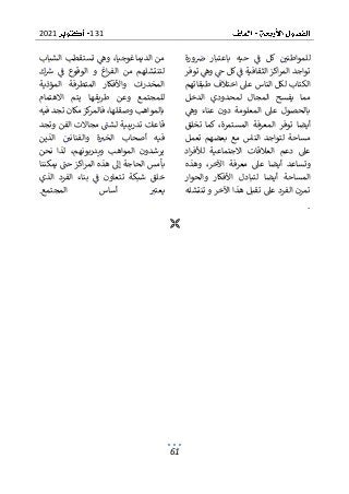 131
2021
61
‫ورة‬‫ض‬ ‫باعتبار‬ ‫حيه‬ ‫ف‬ ‫كل‬ ‫للمواطني‬
‫توفر‬ ‫وه‬ ‫ج‬ ‫كل‬‫ف‬ ‫الثقافية‬ ‫اكز‬‫ر‬‫الم‬ ‫تواجد‬
‫طبقاتهم‬ ‫اختالف‬ ‫عىل‬ ‫الناس‬ ‫لكل‬ ‫الكتاب‬
‫الدخل‬ ‫لمحدودي‬ ‫المجال‬ ‫يفسح‬ ‫مما‬
‫الم‬ ‫عىل‬ ‫بالحصول‬
‫وه‬ ‫عناء‬ ‫دون‬ ‫علومة‬
‫تخلق‬ ‫كما‬ ،‫المستمرة‬ ‫المعرفة‬ ‫توفر‬ ‫أيضا‬
‫بعضهم‬ ‫مع‬ ‫الناس‬ ‫لتواجد‬ ‫مساحة‬
‫تعمل‬
‫اد‬‫ر‬‫لألف‬ ‫االجتماعية‬ ‫العالقات‬ ‫دعم‬ ‫عىل‬
‫وهذه‬ ،‫اآلخر‬ ‫معرفة‬ ‫عىل‬ ‫أيضا‬ ‫وتساعد‬
‫والحوار‬ ‫األفكار‬ ‫لتبادل‬ ‫أيضا‬ ‫المساحة‬
‫تنتشله‬ ‫و‬ ‫اآلخر‬ ‫هذا‬ ‫تقبل‬ ‫عىل‬ ‫الفرد‬ ‫تمرن‬
‫تس‬ ‫وه‬ ،‫الديماغوجيا‬ ‫من‬
‫الشباب‬ ‫تقطب‬
‫ك‬‫رس‬ ‫ف‬ ‫الوقوع‬ ‫و‬ ‫اغ‬‫ر‬‫الف‬ ‫من‬ ‫لتنتشلهم‬
‫المؤذية‬ ‫المتطرفة‬ ‫واألفكار‬ ‫ات‬‫ر‬‫المخد‬
‫لل‬
‫االهتمام‬ ‫يتم‬ ‫طريقها‬ ‫وعن‬ ‫مجتمع‬
‫فيه‬ ‫تجد‬ ‫مكان‬ ‫كز‬
‫فالمر‬ ،‫وصقلها‬ ‫بالمواهب‬
‫وتجد‬ ‫الفن‬ ‫مجاالت‬ ‫لشت‬ ‫تدريبية‬ ‫قاعات‬
‫الذين‬ ‫والفناني‬ ‫ة‬‫الخب‬ ‫أصحاب‬ ‫فيه‬
‫نحن‬ ‫لذا‬ ،‫ويدربونهم‬ ‫المواهب‬ ‫يرشدون‬
‫ب‬
‫يمكننا‬ ‫حت‬ ‫اكز‬‫ر‬‫الم‬ ‫هذه‬ ‫إىل‬ ‫الحاجة‬ ‫أمس‬
‫الذي‬ ‫الفرد‬ ‫بناء‬ ‫ف‬ ‫تتعاون‬ ‫شبكة‬ ‫خلق‬
‫أساس‬ ‫يعتب‬
‫المجتمع‬
.
.

 