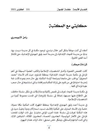 131
2021
6
،‫بها‬ ‫درست‬ ‫مدرسة‬ ‫كل‬ ‫ف‬ ‫مكتبة‬ ‫لوجود‬ ،‫است‬‫ر‬‫د‬ ‫خالل‬ ‫كبي‬ ‫بشكل‬ ‫موفقا‬ ‫كنت‬ ‫أن‬ ‫أعتقد‬
‫ثكنة‬ ‫حت‬ ،‫اإلعدادية‬ ‫المهدوي‬ ‫رفيق‬ ‫أحمد‬ ‫مدرسة‬ ‫إىل‬ ،‫االبتدائية‬ ‫الفيحاء‬ ‫مدرسة‬ ‫من‬ ‫بداية‬
1
‫الثانوي‬ ‫الثغور‬ ‫أسد‬
.‫ة‬
‫وأخبار‬ ،‫ة‬‫القصي‬ ‫القصص‬ ‫كانت‬
‫والكتب‬ ‫اإلسالمية‬ ‫الشخصيات‬
‫العلمي‬
‫أهم‬ ‫ه‬ ‫البسيطة‬ ‫ة‬
‫"محمد‬ ‫األستاذ‬ ‫كان‬ ‫حيث‬ ،‫فشلوم‬ ‫بمنطقة‬ ‫االبتدائية؛‬ ‫الفيحاء‬ ‫مدرسة‬ ‫مكتبة‬ ‫ف‬ ‫اءان‬‫ر‬‫ق‬
‫ثمة‬ ‫كانت‬ ‫وجوده‬ ‫عدم‬ ‫حال‬ ‫وف‬ ،‫المكتبة‬ ‫اسة‬‫ر‬‫ك‬ ‫اجعة‬‫ر‬‫وم‬ ‫متابعتنا‬ ‫عىل‬ ‫يواظب‬ "‫المحروق‬
‫ومر‬ ‫للمكتبة‬ ‫النا‬‫ز‬‫إن‬ ‫عىل‬ ‫تقوم‬ ‫من‬ ‫ه‬ )‫احتياط‬ ‫(مدرسة‬
‫ا‬
‫ف‬
‫صعب‬ ‫حال‬ ‫ف‬ ‫ها‬‫نستشي‬ ‫والت‬ ،‫قتنا‬
‫كلمة‬‫أي‬ ‫اءة‬‫ر‬‫ق‬ ‫علينا‬
.
‫حافظت‬ ‫سلسلة‬ ‫شكل‬ ‫ف‬ ‫وكانت‬ )‫ودمنة‬ ‫(كليلة‬ ‫قصص‬ ‫إىل‬ ‫تعرفت‬ ‫الفيحاء‬ ‫مدرسة‬ ‫مكتبة‬ ‫ف‬
‫من‬ ‫ة‬‫كبي‬ ‫مجموعة‬ ‫قدمت‬ ‫الت‬ )‫(تاريخنا‬ ‫سلسلة‬ ‫إىل‬ ‫إضافة‬ ،‫جميعها‬ ‫عليها‬ ‫االطالع‬ ‫عىل‬
‫اإلسالمية‬ ‫الشخصيات‬
.
‫المهدوي‬ ‫رفيق‬ ‫أحمد‬ ‫مدرسة‬ ‫ف‬
،‫الظهرة‬ ‫بمنطقة‬ ‫اإلعدادية؛‬
‫ا‬ ‫كانت‬
،‫جميال‬ ‫مكانا‬ ‫لمكتبة‬
‫ف‬ ‫حيث‬ ،‫وطيبا‬ ‫ودودا‬ ‫كان‬ )‫اسمه‬ ‫نسيت‬ ‫(لألسف‬ ‫المكتبة‬ ‫عىل‬ ‫ف‬‫المش‬ ‫األستاذ‬ ‫وإن‬ ‫خاصة‬
‫ـ‬)‫عنايت‬ ‫اج‬‫ر‬(‫ـ‬‫ل‬ ‫العرب‬ ‫علماء‬ ‫سلسلة‬ ‫إىل‬ ‫تعرفت‬ ‫المكتبة‬ ‫هذه‬
‫تفتحت‬ ‫الوقت‬ ‫ذات‬ ‫وف‬
‫الخمس‬ ‫المغامرون‬ ‫البوليسية؛‬ ‫األلغاز‬ ‫عىل‬ ‫اءان‬‫ر‬‫ق‬
‫ة‬
،
‫ـ‬‫ل‬‫ا‬ ‫الشياطي‬ ،‫الثالثة‬ ‫المغامرون‬
13
،
‫وأصدقان‬ ‫أتبادلها‬ ‫كنت‬‫والت‬
‫وبشكل‬ ،
‫الزنا‬ ‫خالد‬ :‫صديق‬ ‫خاص‬
‫د‬
.‫النيهوم‬ ‫هشام‬ ،
 