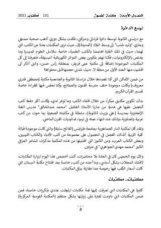 131
2021
8
‫صديق‬ ‫صحبة‬ ‫أذهب‬ ‫دوري‬ ‫بشكل‬ ‫فكنت‬ ،‫كت‬
‫وحر‬ ‫اءان‬‫ر‬‫ق‬ ‫دائرة‬ ‫توسعة‬ ‫الثانوية‬ ‫است‬‫ر‬‫د‬ ‫مع‬
‫إ‬ "‫شنب‬ ‫"وليد‬ ‫وجاري‬
‫البال‬ ‫وسط‬ ‫ىل‬
‫د‬
)‫(المدينة‬
2
‫ب‬ ‫المكتبات‬ ‫نزور‬ ‫حيث‬ ،
‫الت‬ ‫الكتب‬ ‫عن‬ ‫حثا‬
‫وما‬ ‫الميشة‬ ‫العلوم‬ ‫سالسل‬ ‫خاصة‬ ،‫العلمية‬ ‫بالكتب‬ ‫اهتممنا‬ ‫ة‬‫الفي‬ ‫تلك‬ ‫ف‬ ‫حيث‬ ،‫تهمنا‬
‫كل‬ ‫إىل‬ ‫فتعرفنا‬ ،‫البسيطة‬ ‫الكهربائية‬ ‫الدوائر‬ ‫بعض‬ ‫بتكوين‬ ‫نهتم‬ ‫فكنا‬ ،‫ونيات‬‫باإللكي‬ ‫يختص‬
‫والت‬ ،‫حسن‬ ‫أس‬‫ر‬ ‫بمنطقة‬ ،‫فريفر‬ ‫عم‬ ‫مكتبة‬ ‫إىل‬ ‫إضافة‬ ‫الموجودة‬ ‫المكتبات‬
‫أن‬ ‫أذكر‬
‫م‬ ‫اقتنيت‬
‫ال‬ ‫مجلة‬ ‫من‬ ‫األول‬ ‫العدد‬ ‫نها‬
.
!‫محتواها‬ ‫قبل‬ ‫حجمها‬ ‫شدن‬ ‫حيث‬
‫قدري‬ ‫(مصطق‬ ‫مكتبة‬ ‫والجامعية‬ ‫الثانوية‬ ‫استنا‬‫ر‬‫د‬ ‫خالل‬ ‫نقصدها‬ ‫كنا‬ ‫الت‬ ‫األماكن‬ ‫ضمن‬ ‫من‬
‫خاصة‬ ‫اءة‬‫ر‬‫للق‬ ‫فيها‬ ‫نجلس‬ ‫وكنا‬ ،‫والصنائع‬ ‫الفنون‬ ‫مدرسة‬ ‫خلف‬ ‫موجودة‬ ‫وكانت‬ )‫معروف‬
‫الكريم‬ ‫آن‬
‫القر‬ ‫تفسي‬
.
‫مك‬ ‫تكوين‬ ‫بدأت‬
‫تبت‬
‫ا‬‫ر‬‫مبك‬
‫الكتب‬ ‫اقتناء‬ ‫خالل‬ ‫من‬ ،
‫لدي‬ ‫توفر‬ ‫وما‬
‫كتب‬ ‫دفعة‬ ‫أكي‬ ‫وكانت‬ ،
‫علي‬ ‫أتحصل‬
‫اللغة‬ ‫مدرس‬ "‫عبدالخالق‬ ‫"محمد‬ ‫الفاضل‬ ‫األستاذ‬ ‫جارنا‬ ‫من‬ ‫هدية‬ ‫ه‬ ‫ها‬
‫بمدرسة‬ ‫ية‬‫اإلنجلي‬
‫الثانوي‬ ‫وريث‬ ‫(عىل‬
)‫ة‬
،
‫مك‬ ‫ف‬ ‫متمثلة‬
‫ت‬
‫ب‬
‫ته‬
‫ال‬
‫كتب‬ ‫من‬ ‫حوت‬ ‫بما‬ ‫ة‬‫صغي‬
‫و‬ ‫عربية‬
‫عند‬ ‫وذلك‬ ،‫ية‬‫انجلي‬
‫ف‬ ‫عمله‬ ‫انتهاء‬
‫ليبيا‬
،
.‫الماض‬ ‫القرن‬ ‫ثمانينيات‬
‫كان‬‫ولقد‬
‫قبالة‬ ‫موجودة‬ ‫كانت‬‫والت‬ )‫سابقا‬ ‫(الفاتح‬ ‫ابلس‬‫ر‬‫ط‬ ‫بجامعة‬ ‫ية‬‫الجماهي‬ ‫الدار‬ ‫لمكتبة‬
‫بية‬‫الي‬ ‫كلية‬
،‫آنذاك‬
‫عىل‬ ‫الحصول‬ ‫ف‬ ‫الفضل‬
‫من‬ ‫مجموعة‬
،‫الليبيي‬ ‫والكتاب‬ ‫األدباء‬ ‫كتب‬
‫العرب‬ ‫الكتاب‬ ‫وبعض‬
،
‫المكتبة‬ ‫هذه‬ ‫من‬ ‫اقتنيتها‬ ‫الت‬ ‫الكنوز‬ ‫ومن‬
‫اف‬‫ر‬‫الع‬ ‫الشاعر‬ ‫ات‬‫ر‬‫مذك‬
‫جزئي‬ ‫ف‬ "‫الجواهري‬ ‫مهدي‬ ‫"محمد‬ ‫الكبي‬
.
،‫المكتبات‬ ‫لزيارة‬ ‫اليوم‬ ‫هذا‬ ‫أخصص‬ ‫كنت‬ ،‫ات‬‫محارص‬ ‫بال‬ ‫العادة‬ ‫ف‬ ‫كان‬ ‫الخميس‬ ‫يوم‬ ‫وألن‬
‫الت‬ ‫البستان‬ ‫مكتبة‬ ‫افتتاح‬ ‫بعد‬ ‫خاصة‬ ،‫كتب‬ ‫من‬ ‫أجده‬ ‫وما‬ ،‫أساش‬ ‫بشكل‬ ‫المجالت‬ ‫القتناء‬
‫مقار‬ ‫جدا‬ ‫رخيصة‬ ‫فيها‬ ‫الكتب‬ ‫أسعار‬ ‫كانت‬
‫المكتبات‬ ‫بباف‬ ‫نة‬
.
‫الت‬ ‫المكتبات‬ ‫ه‬ ‫ة‬‫كثي‬
‫فمن‬ ،‫خاصة‬ ‫بذكريات‬ ‫عندي‬ ‫ارتبطت‬ ‫مكتبات‬ ‫ثمة‬ ‫إليها‬ ‫تعرفت‬
)‫كزية‬
‫المر‬ ‫القومية‬ ‫(المكتبة‬ ‫منتظم‬ ‫بشكل‬ ‫زيارتها‬ ‫عىل‬ ‫ة‬‫لفي‬ ‫داومت‬ ‫الت‬ ‫المكتبات‬ ‫ضمن‬
 