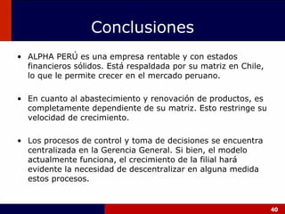 ALPHA PERÚ es una empresa rentable y con estados financieros sólidos. Está respaldada por su matriz en Chile , lo que le permite crecer en el mercado peruano. En cuanto al abastecimiento y renovación de productos, es completamente dependiente de su matriz. Esto restringe su velocidad de crecimiento. Los procesos de control y toma de decisiones se encuentra centralizada en la Gerencia General. Si bien, el modelo actualmente funciona, el crecimiento de la filial hará evidente la necesidad de descentralizar en alguna medida estos procesos. Conclusiones 