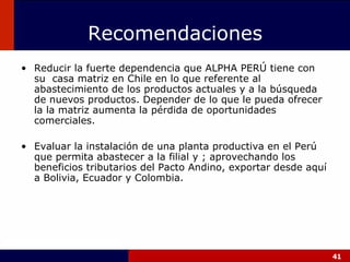 Reducir la fuerte dependencia que ALPHA PERÚ tiene con su  casa matriz en Chile en lo que referente al abastecimiento de los productos actuales y a la búsqueda de nuevos productos. Depender de lo que le pueda ofrecer la la matriz aumenta la pérdida de oportunidades comerciales. Evaluar la instalación de una planta productiva en el Perú que permita abastecer a la filial y ; aprovechando los beneficios tributarios del Pacto Andino, exportar desde aquí a Bolivia, Ecuador y Colombia. Recomendaciones 