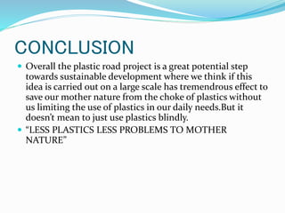 CONCLUSION
 Overall the plastic road project is a great potential step
towards sustainable development where we think if this
idea is carried out on a large scale has tremendrous effect to
save our mother nature from the choke of plastics without
us limiting the use of plastics in our daily needs.But it
doesn’t mean to just use plastics blindly.
 “LESS PLASTICS LESS PROBLEMS TO MOTHER
NATURE”
 