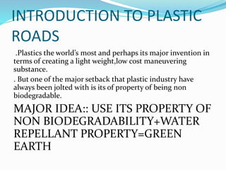 INTRODUCTION TO PLASTIC
ROADS
.Plastics the world’s most and perhaps its major invention in
terms of creating a light weight,low cost maneuvering
substance.
. But one of the major setback that plastic industry have
always been jolted with is its of property of being non
biodegradable.
MAJOR IDEA:: USE ITS PROPERTY OF
NON BIODEGRADABILITY+WATER
REPELLANT PROPERTY=GREEN
EARTH
 