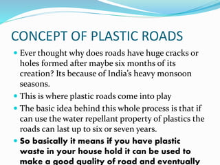 CONCEPT OF PLASTIC ROADS
 Ever thought why does roads have huge cracks or
holes formed after maybe six months of its
creation? Its because of India’s heavy monsoon
seasons.
 This is where plastic roads come into play
 The basic idea behind this whole process is that if
can use the water repellant property of plastics the
roads can last up to six or seven years.
 So basically it means if you have plastic
waste in your house hold it can be used to
make a good quality of road and eventually
 