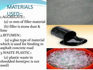 MATERIALS
USED::1.AGGREGATE::
(a) 10 mm of filler material
(b) filler is stone dust &
lime
2.BITUMEN::
(a) a glue type of material
which is used for binding in
asphalt concrete road
3.WASTE PLASTIC::
(a) plastic waste in
shredded form(pvc is not
used)
 
