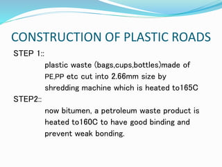 CONSTRUCTION OF PLASTIC ROADS
STEP 1::
plastic waste (bags,cups,bottles)made of
PE,PP etc cut into 2.66mm size by
shredding machine which is heated to165C
STEP2::
now bitumen, a petroleum waste product is
heated to160C to have good binding and
prevent weak bonding.
 