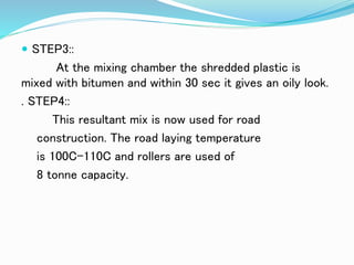  STEP3::
At the mixing chamber the shredded plastic is
mixed with bitumen and within 30 sec it gives an oily look.
. STEP4::
This resultant mix is now used for road
construction. The road laying temperature
is 100C-110C and rollers are used of
8 tonne capacity.
 