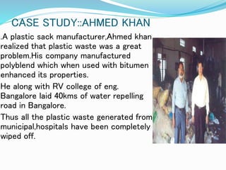 CASE STUDY::AHMED KHAN
.A plastic sack manufacturer,Ahmed khan
realized that plastic waste was a great
problem.His company manufactured
polyblend which when used with bitumen
enhanced its properties.
He along with RV college of eng.
Bangalore laid 40kms of water repelling
road in Bangalore.
Thus all the plastic waste generated from
municipal,hospitals have been completely
wiped off.
 