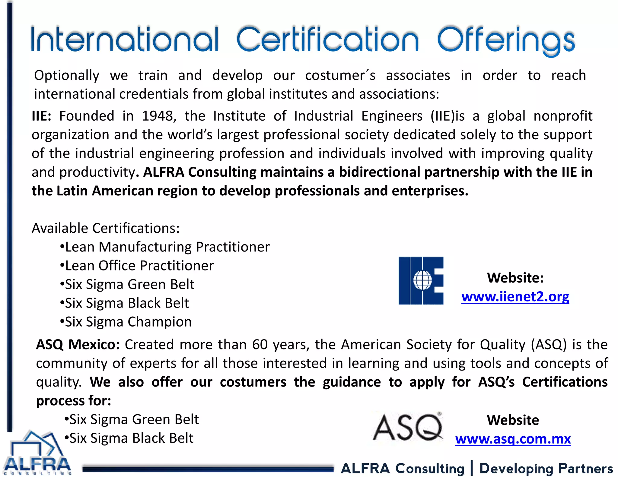 ALFRA Consulting | Developing Partners 
IIE: Founded in 1948, the Institute of Industrial Engineers (IIE)is a global nonprofit organization and the world’s largest professional society dedicated solely to the support of the industrial engineering profession and individuals involved with improving quality and productivity. ALFRA Consulting maintains a bidirectional partnership with the IIE in the Latin American region to develop professionals and enterprises. Available Certifications: 
•Lean Manufacturing Practitioner 
•Lean Office Practitioner 
•Six Sigma Green Belt 
•Six Sigma Black Belt 
•Six Sigma Champion 
Optionally we train and develop our costumer´s associates in order to reach international credentials from global institutes and associations: 
Website: www.iienet2.org 
ASQ Mexico: Created more than 60 years, the American Society for Quality (ASQ) is the community of experts for all those interested in learning and using tools and concepts of quality. We also offer our costumers the guidance to apply for ASQ’s Certifications process for: 
•Six Sigma Green Belt 
•Six Sigma Black Belt 
Website www.asq.com.mx  