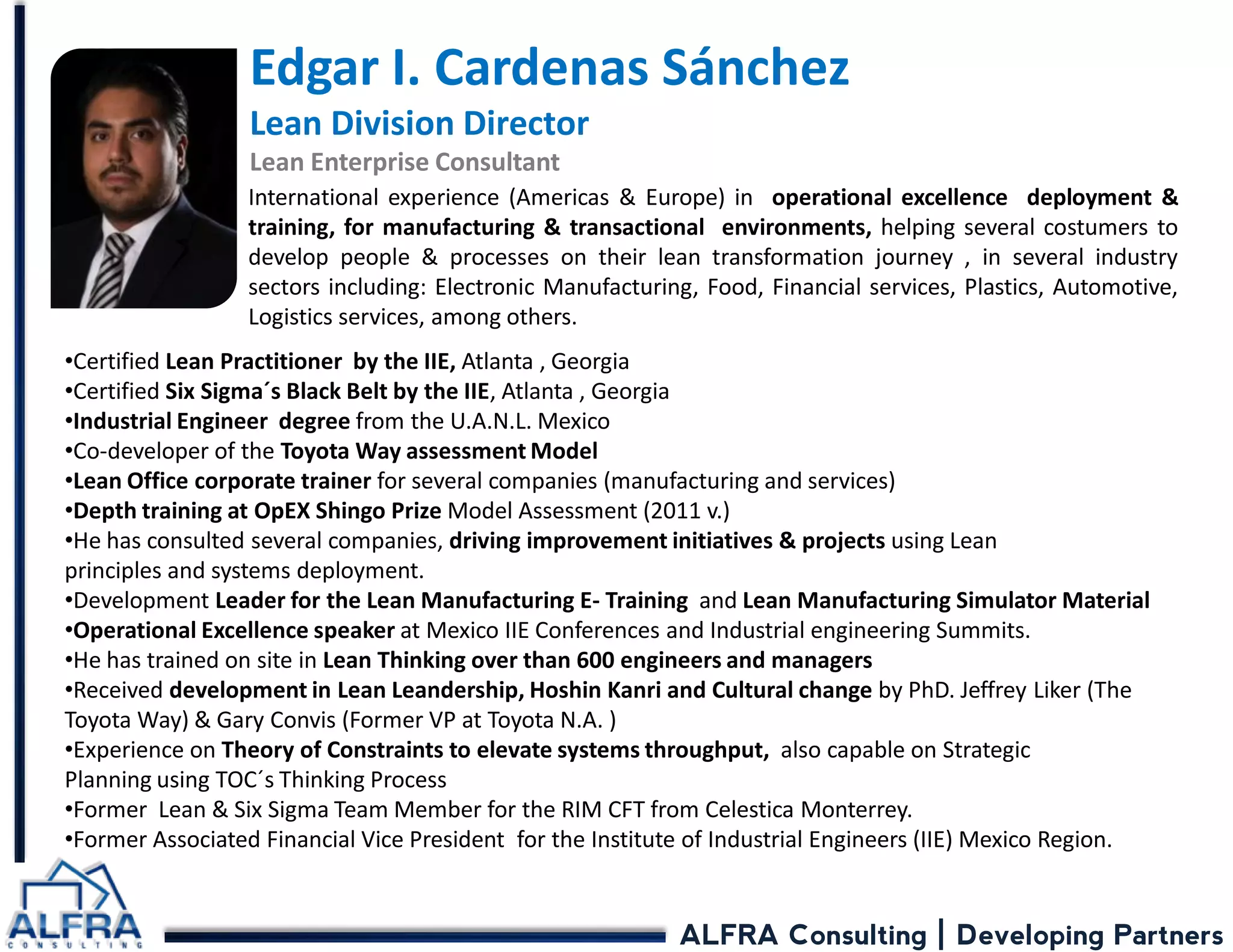 ALFRA Consulting | Developing Partners 
Edgar I. Cardenas Sánchez Lean Division Director Lean Enterprise Consultant 
International experience (Americas & Europe) in operational excellence deployment & training, for manufacturing & transactional environments, helping several costumers to develop people & processes on their lean transformation journey , in several industry sectors including: Electronic Manufacturing, Food, Financial services, Plastics, Automotive, Logistics services, among others. 
•Certified Lean Practitioner by the IIE, Atlanta , Georgia 
•Certified Six Sigma´s Black Belt by the IIE, Atlanta , Georgia 
•Industrial Engineer degree from the U.A.N.L. Mexico 
•Co-developer of the Toyota Way assessment Model 
•Lean Office corporate trainer for several companies (manufacturing and services) 
•Depth training at OpEX Shingo Prize Model Assessment (2011 v.) 
•He has consulted several companies, driving improvement initiatives & projects using Lean principles and systems deployment. 
•Development Leader for the Lean Manufacturing E- Training and Lean Manufacturing Simulator Material 
•Operational Excellence speaker at Mexico IIE Conferences and Industrial engineering Summits. 
•He has trained on site in Lean Thinking over than 600 engineers and managers 
•Received development in Lean Leandership, Hoshin Kanri and Cultural change by PhD. Jeffrey Liker (The Toyota Way) & Gary Convis (Former VP at Toyota N.A. ) 
•Experience on Theory of Constraints to elevate systems throughput, also capable on Strategic Planning using TOC´s Thinking Process 
•Former Lean & Six Sigma Team Member for the RIM CFT from Celestica Monterrey. 
•Former Associated Financial Vice President for the Institute of Industrial Engineers (IIE) Mexico Region.  