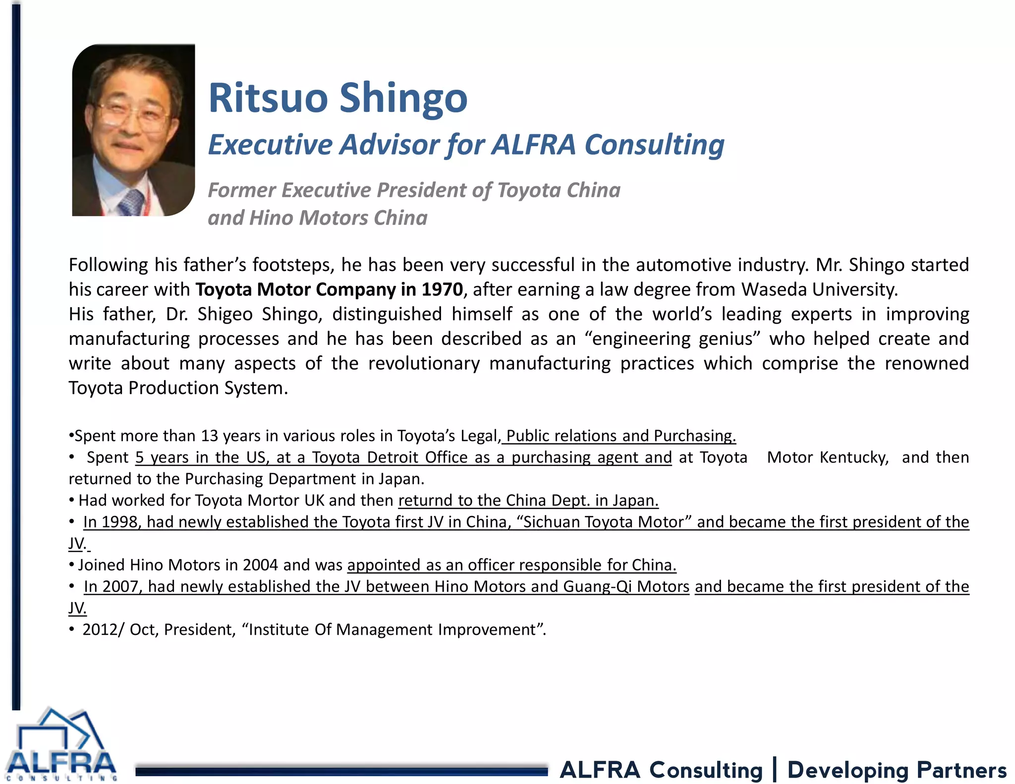 ALFRA Consulting | Developing Partners 
Ritsuo Shingo Executive Advisor for ALFRA Consulting Former Executive President of Toyota China and Hino Motors China 
Following his father’s footsteps, he has been very successful in the automotive industry. Mr. Shingo started his career with Toyota Motor Company in 1970, after earning a law degree from Waseda University. His father, Dr. Shigeo Shingo, distinguished himself as one of the world’s leading experts in improving manufacturing processes and he has been described as an “engineering genius” who helped create and write about many aspects of the revolutionary manufacturing practices which comprise the renowned Toyota Production System. 
•Spent more than 13 years in various roles in Toyota’s Legal, Public relations and Purchasing. 
• Spent 5 years in the US, at a Toyota Detroit Office as a purchasing agent and at Toyota Motor Kentucky, and then returned to the Purchasing Department in Japan. 
• Had worked for Toyota Mortor UK and then returnd to the China Dept. in Japan. 
• In 1998, had newly established the Toyota first JV in China, “Sichuan Toyota Motor” and became the first president of the JV. 
• Joined Hino Motors in 2004 and was appointed as an officer responsible for China. 
• In 2007, had newly established the JV between Hino Motors and Guang-Qi Motors and became the first president of the JV. 
• 2012/ Oct, President, “Institute Of Management Improvement”.  