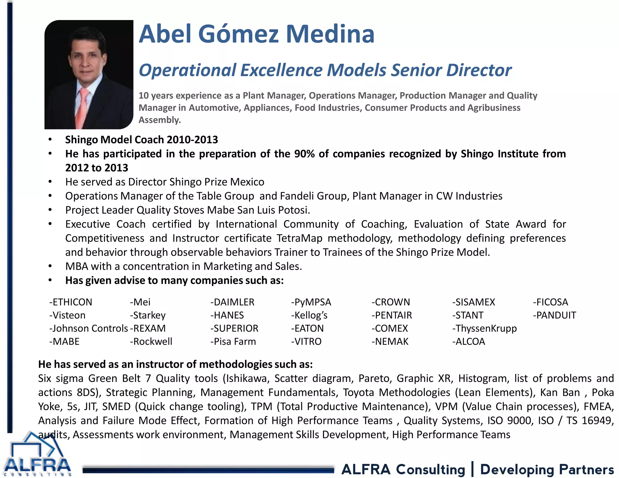 ALFRA Consulting | Developing Partners 
Abel Gómez Medina Operational Excellence Models Senior Director 10 years experience as a Plant Manager, Operations Manager, Production Manager and Quality Manager in Automotive, Appliances, Food Industries, Consumer Products and Agribusiness Assembly. 
He has served as an instructor of methodologies such as: Six sigma Green Belt 7 Quality tools (Ishikawa, Scatter diagram, Pareto, Graphic XR, Histogram, list of problems and actions 8DS), Strategic Planning, Management Fundamentals, Toyota Methodologies (Lean Elements), Kan Ban , Poka Yoke, 5s, JIT, SMED (Quick change tooling), TPM (Total Productive Maintenance), VPM (Value Chain processes), FMEA, Analysis and Failure Mode Effect, Formation of High Performance Teams , Quality Systems, ISO 9000, ISO / TS 16949, audits, Assessments work environment, Management Skills Development, High Performance Teams 
•Shingo Model Coach 2010-2013 
•He has participated in the preparation of the 90% of companies recognized by Shingo Institute from 2012 to 2013 
•He served as Director Shingo Prize Mexico 
•Operations Manager of the Table Group and Fandeli Group, Plant Manager in CW Industries 
•Project Leader Quality Stoves Mabe San Luis Potosi. 
•Executive Coach certified by International Community of Coaching, Evaluation of State Award for Competitiveness and Instructor certificate TetraMap methodology, methodology defining preferences and behavior through observable behaviors Trainer to Trainees of the Shingo Prize Model. 
•MBA with a concentration in Marketing and Sales. 
•Has given advise to many companies such as: 
-ETHICON -Visteon -Johnson Controls -MABE -Mei 
-Starkey 
-REXAM 
-Rockwell 
-DAIMLER 
-HANES 
-SUPERIOR 
-Pisa Farm -PyMPSA -Kellog’s -EATON -VITRO -CROWN -PENTAIR -COMEX -NEMAK -SISAMEX -STANT -ThyssenKrupp -ALCOA -FICOSA -PANDUIT  