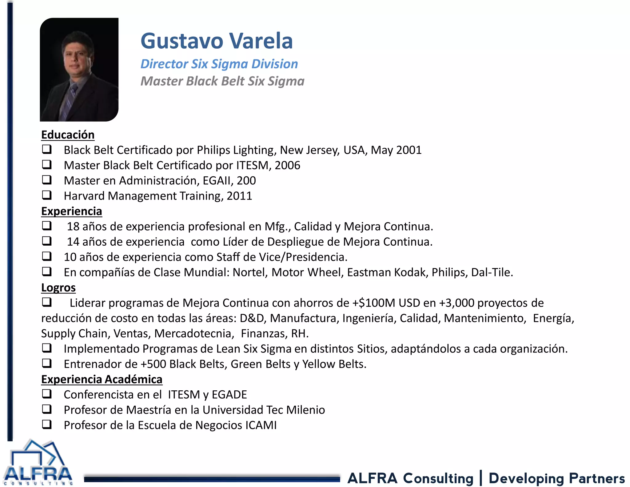 ALFRA Consulting | Developing Partners 
Educación 
Black Belt Certificado por Philips Lighting, New Jersey, USA, May 2001 
Master Black Belt Certificado por ITESM, 2006 
Master en Administración, EGAII, 200 
Harvard Management Training, 2011 Experiencia 
 18 años de experiencia profesional en Mfg., Calidad y Mejora Continua. 
 14 años de experiencia como Líder de Despliegue de Mejora Continua. 
10 años de experiencia como Staff de Vice/Presidencia. 
En compañías de Clase Mundial: Nortel, Motor Wheel, Eastman Kodak, Philips, Dal-Tile. Logros 
 Liderar programas de Mejora Continua con ahorros de +$100M USD en +3,000 proyectos de reducción de costo en todas las áreas: D&D, Manufactura, Ingeniería, Calidad, Mantenimiento, Energía, Supply Chain, Ventas, Mercadotecnia, Finanzas, RH. 
Implementado Programas de Lean Six Sigma en distintos Sitios, adaptándolos a cada organización. 
Entrenador de +500 Black Belts, Green Belts y Yellow Belts. Experiencia Académica 
Conferencista en el ITESM y EGADE 
Profesor de Maestría en la Universidad Tec Milenio 
Profesor de la Escuela de Negocios ICAMI 
Gustavo Varela Director Six Sigma Division Master Black Belt Six Sigma  