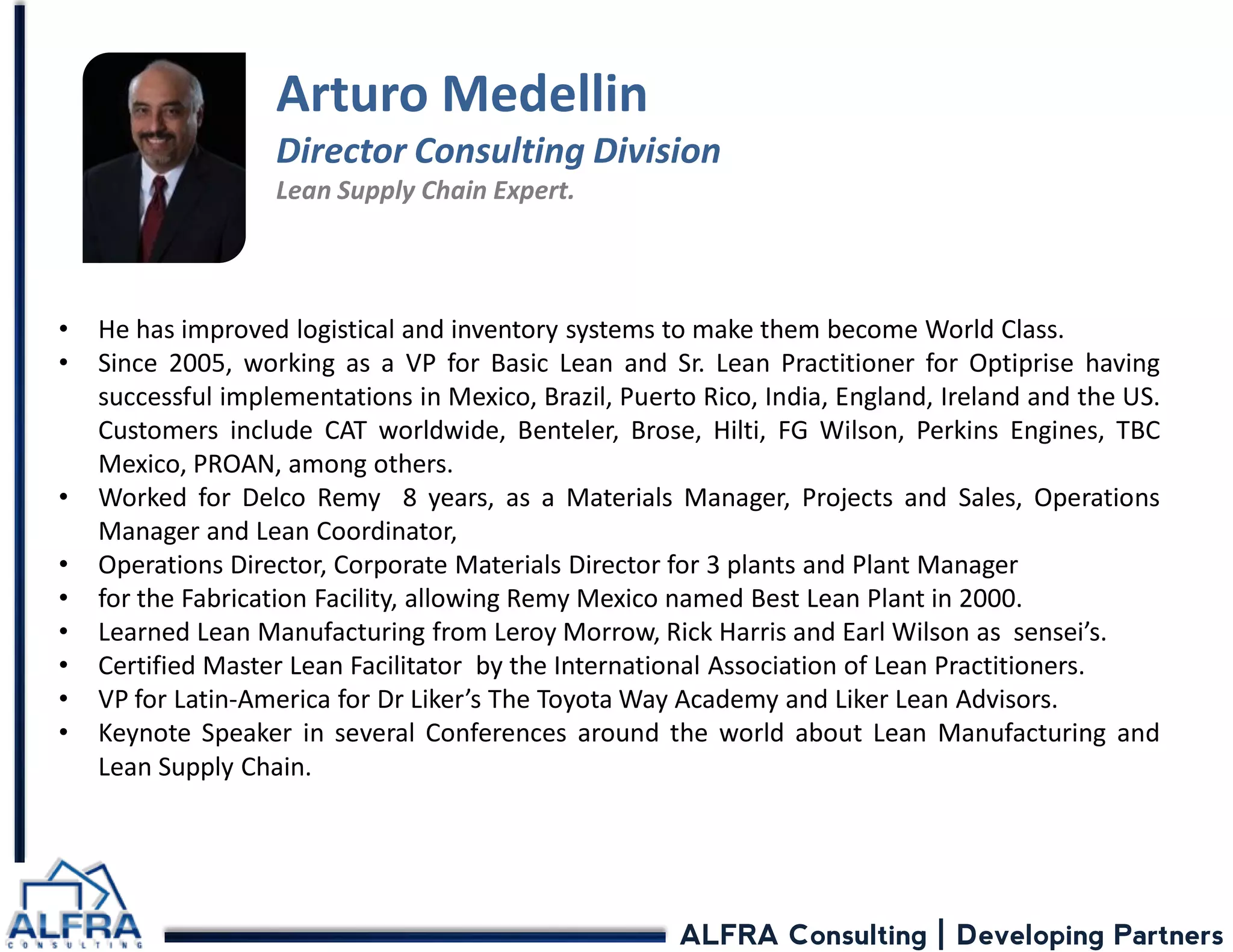 ALFRA Consulting | Developing Partners 
•He has improved logistical and inventory systems to make them become World Class. 
•Since 2005, working as a VP for Basic Lean and Sr. Lean Practitioner for Optiprise having successful implementations in Mexico, Brazil, Puerto Rico, India, England, Ireland and the US. Customers include CAT worldwide, Benteler, Brose, Hilti, FG Wilson, Perkins Engines, TBC Mexico, PROAN, among others. 
•Worked for Delco Remy 8 years, as a Materials Manager, Projects and Sales, Operations Manager and Lean Coordinator, 
•Operations Director, Corporate Materials Director for 3 plants and Plant Manager 
•for the Fabrication Facility, allowing Remy Mexico named Best Lean Plant in 2000. 
•Learned Lean Manufacturing from Leroy Morrow, Rick Harris and Earl Wilson as sensei’s. 
•Certified Master Lean Facilitator by the International Association of Lean Practitioners. 
•VP for Latin-America for Dr Liker’s The Toyota Way Academy and Liker Lean Advisors. 
•Keynote Speaker in several Conferences around the world about Lean Manufacturing and Lean Supply Chain. 
Arturo Medellin 
Director Consulting Division 
Lean Supply Chain Expert. 
 